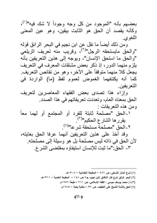 (006)
"‫فٌه‬ ‫شك‬ ‫ال‬ ً‫ا‬‫وجود‬ ‫وجه‬ ‫كل‬ ‫من‬ ‫"الموجود‬ ‫بؤنه‬ ‫بعضهم‬(1)
،
‫المعنى‬ ‫عٌن‬ ‫وهو‬ ،‫بٌقٌن‬ ‫الثابت‬ ‫هو‬ ‫الحق‬ ‫أن‬ ‫ٌقصد‬ ‫وكؤنه‬
.‫اللؽوي‬
‫قوله‬ ‫الرابق‬ ‫البحر‬ ً‫ف‬ ‫نجٌم‬ ‫ابن‬ ‫عن‬ ‫نقل‬ ‫ما‬ ً‫ا‬‫أٌض‬ ‫ذلك‬ ‫ومن‬
"‫الرجل‬ ‫ماٌستحقه‬ ‫"والحق‬(2)
ً‫الزٌلع‬ ‫تعرٌؾ‬ ‫منه‬ ‫وقرٌب‬ ،
‫بؤنه‬ ‫التعرٌفٌن‬ ‫هذٌن‬ ‫إلى‬ ‫وٌوجه‬ ،"‫اإلنسان‬ ‫استحق‬ ‫ما‬ ‫"والحق‬
‫التعرٌؾ‬ ً‫ف‬ ‫المعرؾ‬ ‫مشتقات‬ ‫بعض‬ ‫ذكر‬ ‫إذ‬ ،‫الدور‬ ‫منهما‬ ‫ٌلزم‬
ً‫ا‬‫متوقف‬ ‫منهما‬ ‫كال‬ ‫ٌجعل‬‫على‬‫اآلخر‬.‫التعرٌؾ‬ ‫نقابص‬ ‫من‬ ‫وهو‬ ،
ً‫ف‬ ‫الواردة‬ )‫(ما‬ ‫لفظ‬ ‫لعموم‬ ‫الؽموض‬ ‫ٌكتنفهما‬ ‫أنه‬ ‫كما‬
.‫التعرٌفٌن‬
‫لتعرٌؾ‬ ‫المعاصرٌن‬ ‫الفقهاء‬ ‫بعض‬ ‫تصدى‬ ‫هذا‬ ‫وإزاء‬
.‫الصدد‬ ‫هذا‬ ً‫ف‬ ‫تعرٌفاتهم‬ ‫وتعددت‬ ،‫العام‬ ‫بمعناه‬ ‫الحق‬
: ‫التعرٌفات‬ ‫هذه‬ ‫ومن‬
1-ً‫ا‬‫مع‬ ‫لهما‬ ‫أو‬ ‫المجتمع‬ ‫أو‬ ‫للفرد‬ ‫ثابتة‬ ‫"مصلحة‬ ‫الحق‬
‫ا‬ ‫ٌقررها‬"‫الحكٌم‬ ‫لشارع‬(3)
.
2-"‫شرعا‬ ‫مستحقة‬ ‫"مصلحة‬ ‫الحق‬(4)
.
،‫بؽاٌته‬ ‫الحق‬ ‫عرفا‬ ‫أنهما‬ ‫التعرٌفٌن‬ ‫هذٌن‬ ‫على‬ ‫أخذ‬ ‫وقد‬
.‫مصلحته‬ ‫إلى‬ ‫وسٌلة‬ ‫هو‬ ‫بل‬ ‫مصلحة‬ ‫لٌس‬ ‫ذاته‬ ً‫ف‬ ‫الحق‬ ‫ألن‬
3-.‫الشرع‬ ‫بمقتضى‬ ‫استٌفاإه‬ ‫لإلنسان‬ ‫ثبت‬ ‫الحق:"ما‬
(1‫ص‬ ،‫لمنسفي‬ ‫المنار‬ ‫شرح‬ )886–‫العثمانية‬ ‫المطبعة‬–1338.‫ىػ‬
(2‫جػ‬ ،‫نجيـ‬ ‫البف‬ ‫الدقائؽ‬ ‫كنز‬ ‫شرح‬ ‫ائؽ‬‫ر‬‫ال‬ ‫البحر‬ )6‫ص‬148–‫العممية‬ ‫المطبعة‬–1311.‫ىػ‬
(3‫موسى‬ ‫يوسؼ‬ ‫محمد‬ /‫د‬ )‫ص‬ ،‫اإلسالمي‬ ‫الفقو‬ :211–‫طبعة‬1956.‫ـ‬
(4‫ص‬ ،‫الخفيؼ‬ ‫عمى‬ ‫لمشيخ‬ ‫الذمة‬‫و‬ ‫الحؽ‬ )37–‫وىبة‬ ‫مكتبة‬–1945.‫ـ‬
 