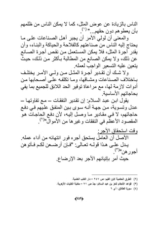 (656)
‫ع‬ ‫بالزٌادة‬ ‫الناس‬‫ظلمهم‬ ‫من‬ ‫الناس‬ ‫ٌمكن‬ ‫ال‬ ‫كما‬ ،‫المثل‬ ‫عوض‬ ‫ن‬
"...‫حقهم‬ ‫دون‬ ‫ٌعطوهم‬ ‫بؤن‬(1)
.
‫مدا‬ ‫علدى‬ ‫الصدناعات‬ ‫أهدل‬ ‫ٌجبر‬ ‫أن‬ ‫األمر‬ ً‫لول‬ ‫أن‬ ‫والمعنى‬
‫والحٌاك‬ ‫كالفالحة‬ ‫صناعتهم‬ ‫من‬ ‫الناس‬ ‫إلٌه‬ ‫ٌحتاج‬‫وأن‬ ،‫والبنداء‬ ‫ة‬
‫نقدص‬ ‫مدن‬ ‫المسدتعمل‬ ‫ٌمكن‬ ‫فال‬ ،‫المثل‬ ‫أجرة‬ ‫ٌقدر‬‫الصدانع‬ ‫أجدرة‬
‫حٌدث‬ ،‫ذلدك‬ ‫مدن‬ ‫بدؤكثر‬ ‫المطالبة‬ ‫من‬ ‫الصانع‬ ‫ٌمكن‬ ‫وال‬ ،‫ذلك‬ ‫عن‬
.‫لعمله‬ ‫الواجب‬ ‫التسعٌر‬ ‫علٌه‬ ‫ٌتعٌن‬
‫ددؾ‬‫د‬‫ٌختل‬ ‫ددر‬‫د‬‫األم‬ ً‫دد‬‫د‬‫ول‬ ‫ددن‬‫د‬‫م‬ ‫ددل‬‫د‬‫المث‬ ‫ددرة‬‫د‬‫أج‬ ‫دددٌر‬‫د‬‫تق‬ ‫أن‬ ‫ددك‬‫د‬‫ش‬ ‫وال‬
‫دن‬‫د‬‫م‬ ‫دحابها‬‫د‬‫أص‬ ‫دى‬‫د‬‫عل‬ ‫ده‬‫د‬‫تكلف‬ ‫دا‬‫د‬‫وم‬ ،‫داقها‬‫د‬‫ومش‬ ‫دناعات‬‫د‬‫الص‬ ‫داختالؾ‬‫د‬‫ب‬
‫أدو‬ً‫ٌف‬ ‫بما‬ ‫للجمٌع‬ ‫الالبق‬ ‫الحد‬ ‫توفٌر‬ ‫مراعاة‬ ‫مع‬ ،‫لها‬ ‫الزمة‬ ‫ات‬
.‫األساسٌة‬ ‫بحاجاتهم‬
‫النفقدات‬ ‫تقددٌر‬ ‫إن‬ :‫السدالم‬ ‫عبدد‬ ‫ابدن‬ ‫ٌقول‬–‫تفاوتهدا‬ ‫مدع‬–
‫ددل‬‫د‬‫ع‬‫المن‬ ‫دٌن‬‫د‬‫ب‬ ‫دوى‬‫د‬‫س‬ ‫ده‬‫د‬‫أن‬ ‫دة‬‫د‬‫جه‬ ‫دن‬‫د‬‫م‬ ،‫دوٌة‬‫د‬‫وتس‬‫دع‬‫د‬‫دف‬ ً‫د‬‫د‬‫ف‬ ‫دٌهم‬‫د‬‫عل‬ ‫دق‬‫د‬‫ف‬
‫هدو‬ ‫الحاجدات‬ ‫دفدع‬ ‫ألن‬ ،‫إلٌده‬ ‫وصدل‬ ‫مدا‬ ‫مقدادٌر‬ ً‫فد‬ ‫ال‬ ،‫حاجاتهم‬
‫النف‬ ً‫ف‬ ‫األعظم‬ ‫المقصود‬"‫األموال‬ ‫من‬ ‫وؼٌرها‬ ‫قات‬(2)
.
:‫األجر‬ ‫استحقاق‬ ‫وقت‬
.‫عمله‬ ‫أداء‬ ‫من‬ ‫انتهابه‬ ‫فور‬ ‫أجره‬ ‫ٌستحق‬ ‫العامل‬ ‫أن‬ ‫األصل‬
‫فددآتوهن‬ ‫لكددم‬ ‫أرضددعن‬ ‫"فددإن‬ :‫تعددالى‬ ‫قولدده‬ ‫هددذا‬ ‫علددى‬ ‫ٌدددل‬
"‫أجورهن‬(3)
.
.‫اإلرضاع‬ ‫بعد‬ ‫األجر‬ ‫بإتٌانهم‬ ‫أمر‬ ‫حٌث‬
(2)‫ص‬ :‫القيـ‬ ‫البف‬ ‫الحكمية‬ ‫الطرؽ‬247–.‫العممية‬ ‫الكتب‬ ‫دار‬
(3)‫ص‬ ‫جػذ‬ :‫السالـ‬ ‫عبد‬ ‫بف‬ ‫لمعز‬ ‫األحكاـ‬ ‫اعد‬‫و‬‫ق‬71–‫ى‬‫األز‬ ‫الكميات‬ ‫مكتبة‬.‫رية‬
(4)‫آي‬ :‫الطالؽ‬ ‫ة‬‫سور‬6
 