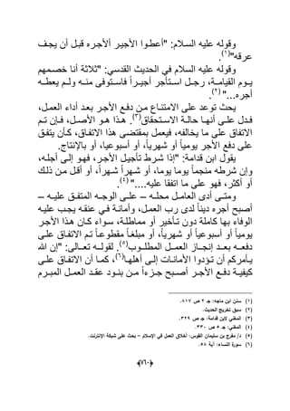 (606)
‫ٌجدؾ‬ ‫أن‬ ‫قبدل‬ ‫أألجدره‬ ‫األجٌدر‬ ‫"أعطدوا‬ :‫السدالم‬ ‫علٌه‬ ‫وقوله‬
"‫عرقه‬(1)
.
‫خصدمهم‬ ‫أنا‬ ‫"ثالثة‬ :ً‫القدس‬ ‫الحدٌث‬ ً‫ف‬ ‫السالم‬ ‫علٌه‬ ‫وقوله‬
‫دده‬‫د‬‫ٌعط‬ ‫ددم‬‫د‬‫ول‬ ‫دده‬‫د‬‫من‬ ‫ددتوفى‬‫د‬‫فاس‬ ً‫ا‬‫ددر‬‫د‬ٌ‫أج‬ ‫ددتؤجر‬‫د‬‫اس‬ ‫ددل‬‫د‬‫رج‬ ،‫ددة‬‫د‬‫القٌام‬ ‫ددوم‬‫د‬ٌ
"...‫أجره‬(2)
.
،‫العمدل‬ ‫أداء‬ ‫بعدد‬ ‫األجدر‬ ‫دفدع‬ ‫مدن‬ ‫االمتنداع‬ ‫على‬ ‫توعد‬ ‫ٌحث‬
‫دتحقاق‬‫د‬‫االس‬ ‫دة‬‫د‬‫حال‬ ‫دا‬‫د‬‫أنه‬ ‫دى‬‫د‬‫عل‬ ‫ددل‬‫د‬‫ف‬(3)
.‫دم‬‫د‬‫ت‬ ‫دإن‬‫د‬‫ف‬ ،‫دل‬‫د‬‫األص‬ ‫دو‬‫د‬‫ه‬ ‫دذا‬‫د‬‫ه‬
‫بمقت‬ ‫فٌعمل‬ ،‫ٌخالفه‬ ‫ما‬ ‫على‬ ‫االتفاق‬‫اال‬ ‫هذا‬ ‫ضى‬‫ٌتفدق‬ ‫كدؤن‬ ،‫تفداق‬
‫ٌو‬ ‫األجر‬ ‫دفع‬ ‫على‬‫م‬ٌ.‫باإلنتاج‬ ‫أو‬ ،‫أسبوعٌا‬ ‫أو‬ ،ً‫ا‬ٌ‫شهر‬ ‫أو‬ ً‫ا‬
،‫أجلده‬ ‫إلدى‬ ‫فهدو‬ ،‫األجدر‬ ‫تؤجٌدل‬ ‫شدرط‬ ‫"إذا‬ :‫قدامة‬ ‫ابن‬ ‫ٌقول‬
‫ذلدك‬ ‫مدن‬ ‫أقدل‬ ‫أو‬ ،ً‫ا‬‫شدهر‬ ً‫ا‬‫شدهر‬ ‫أو‬ ،‫ٌوما‬ ‫ٌوما‬ ً‫ا‬‫منجم‬ ‫شرطه‬ ‫وإن‬
"....‫علٌه‬ ‫اتفقا‬ ‫ما‬ ‫على‬ ‫فهو‬ ،‫أكثر‬ ‫أو‬(4)
.
‫محلدده‬ ‫العامددل‬ ‫أدى‬ ‫ومتددى‬–‫ع‬‫الوجدده‬ ‫لددى‬‫علٌدده‬ ‫المتفددق‬–
‫علٌده‬ ‫ٌجدب‬ ‫عنقده‬ ً‫فد‬ ‫وأماندة‬ ،‫العمدل‬ ‫رب‬ ‫لدى‬ ً‫ا‬‫دٌن‬ ‫أجره‬ ‫أصبح‬
‫األجدر‬ ‫هدذا‬ ‫كدان‬ ‫سدواء‬ ،‫مماطلدة‬ ‫أو‬ ‫تدؤخٌر‬ ‫دون‬ ‫كاملة‬ ‫بها‬ ‫الوفاء‬
‫علدى‬ ‫االتفداق‬ ‫تدم‬ ً‫ا‬‫مقطوعد‬ ً‫ا‬‫مبلؽد‬ ‫أو‬ ،ً‫ا‬ٌ‫شهر‬ ‫أو‬ ً‫ا‬ٌ‫أسبوع‬ ‫أو‬ ً‫ا‬ٌ‫ٌوم‬
‫ددوب‬‫د‬‫المطل‬ ‫ددل‬‫د‬‫العم‬ ‫دداز‬‫د‬‫إنج‬ ‫ددد‬‫د‬‫بع‬ ‫دده‬‫د‬‫دفع‬(5)
‫هللا‬ ‫"إن‬ :‫ددالى‬‫د‬‫تع‬ ‫دده‬‫د‬‫لقول‬ .
‫دؤمر‬‫د‬ٌ‫دا‬‫د‬‫أهله‬ ‫دى‬‫د‬‫إل‬ ‫دات‬‫د‬‫األمان‬ ‫دإدوا‬‫د‬‫ت‬ ‫أن‬ ‫كم‬(6)
‫دى‬‫د‬‫عل‬ ‫داق‬‫د‬‫االتف‬ ‫أن‬ ‫دا‬‫د‬‫كم‬ ،
‫المبددرم‬ ‫دل‬‫د‬‫العم‬ ‫دد‬‫د‬‫عق‬ ‫دود‬‫د‬‫بن‬ ‫دن‬‫د‬‫م‬ ً‫ا‬‫دزء‬‫د‬‫ج‬ ‫دبح‬‫د‬‫أص‬ ‫در‬‫د‬‫األج‬ ‫دع‬‫د‬‫دف‬ ‫دة‬‫د‬ٌ‫كٌف‬
(1)‫جػ‬ :‫ماجو‬ ‫ابف‬ ‫سنف‬2‫ص‬817.
(2).‫الحديث‬ ‫تخريج‬ ‫سبؽ‬
(3)‫ص‬ ‫جػ‬ :‫قدامة‬ ‫البف‬ ‫المغني‬329.
(4)‫جػ‬ :‫المغني‬5‫ص‬333.
(5)‫اإلسالـ‬ ‫في‬ ‫العمؿ‬ ‫أخالؽ‬ :‫القوس‬ ‫سميماف‬ ‫بف‬ ‫مفرج‬ /‫د‬–.‫اإلنترنت‬ ‫شبكة‬ ‫عمى‬ ‫بحث‬
(6)‫آية‬ :‫النساء‬ ‫ة‬‫سور‬58.
 