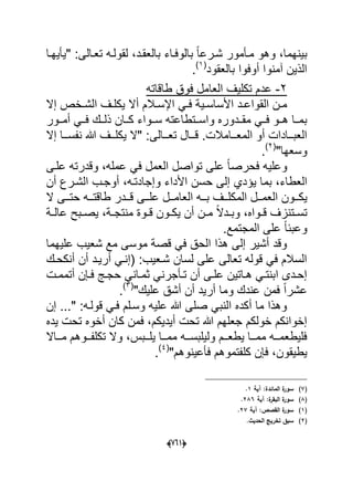 (606)
‫"ٌؤٌهدا‬ :‫تعدالى‬ ‫لقولده‬ ،‫بالعقدد‬ ‫بالوفداء‬ ً‫ا‬‫شدرع‬ ‫مدؤمور‬ ‫وهو‬ ،‫بٌنهما‬
‫بالعقود‬ ‫أوفوا‬ ‫آمنوا‬ ‫الذٌن‬(1)
.
2-‫طاقاته‬ ‫فوق‬ ‫العامل‬ ‫تكلٌؾ‬ ‫عدم‬
‫دال‬‫د‬‫اإلس‬ ً‫د‬‫د‬‫ف‬ ‫دٌة‬‫د‬‫األساس‬ ‫دد‬‫د‬‫القواع‬ ‫دن‬‫د‬‫م‬‫إال‬ ‫دخص‬‫د‬‫الش‬ ‫دؾ‬‫د‬‫ٌكل‬ ‫أال‬ ‫م‬
‫أمددور‬ ً‫فدد‬ ‫ذلددك‬ ‫كددان‬ ‫سددواء‬ ‫واسددتطاعته‬ ‫مقدددوره‬ ً‫فدد‬ ‫هددو‬ ‫بمددا‬
‫ددال‬‫د‬‫تع‬ ‫ددال‬‫د‬‫ق‬ .‫ددامالت‬‫د‬‫المع‬ ‫أو‬ ‫ددادات‬‫د‬‫العب‬‫ى‬‫إال‬ ‫ددا‬‫د‬‫نفس‬ ‫هللا‬ ‫ددؾ‬‫د‬‫ٌكل‬ ‫"ال‬ :
"‫وسعها‬(2)
.
‫فحرص‬ ‫وعلٌه‬ً‫ف‬ ‫العمل‬ ‫تواصل‬ ‫على‬ ً‫ا‬‫علدى‬ ‫وقدرته‬ ،‫عمله‬
‫ٌإ‬ ‫بما‬ ،‫العطاء‬‫أن‬ ‫الشدرع‬ ‫أوجدب‬ ،‫وإجادتده‬ ‫األداء‬ ‫حسن‬ ‫إلى‬ ‫دي‬
‫الم‬ ‫ددل‬‫د‬‫العم‬ ‫ددون‬‫د‬‫ٌك‬‫ال‬ ‫ددى‬‫د‬‫حت‬ ‫دده‬‫د‬‫طاقت‬ ‫دددر‬‫د‬‫ق‬ ‫ددى‬‫د‬‫عل‬ ‫ددل‬‫د‬‫العام‬ ‫دده‬‫د‬‫ب‬ ‫ددؾ‬‫د‬‫كل‬
‫دة‬‫د‬‫عال‬ ‫دبح‬‫د‬‫ٌص‬ ،‫دة‬‫د‬‫منتج‬ ‫دوة‬‫د‬‫ق‬ ‫دون‬‫د‬‫ٌك‬ ‫أن‬ ‫دن‬‫د‬‫م‬ ً‫ال‬‫دد‬‫د‬‫وب‬ ،‫دواه‬‫د‬‫ق‬ ‫دتنزؾ‬‫د‬‫تس‬
.‫المجتمع‬ ‫على‬ ً‫ا‬‫وعبب‬
‫علٌهما‬ ‫شعٌب‬ ‫مع‬ ‫موسى‬ ‫قصة‬ ً‫ف‬ ‫الحق‬ ‫هذا‬ ‫إلى‬ ‫أشٌر‬ ‫وقد‬
‫أن‬ ‫أرٌدد‬ ً‫(إند‬ :‫شدعٌب‬ ‫لسان‬ ‫على‬ ‫تعالى‬ ‫قوله‬ ً‫ف‬ ‫السالم‬‫أنكحدك‬
‫دإن‬‫د‬‫ف‬ ‫دج‬‫د‬‫حج‬ ً‫دان‬‫د‬‫ثم‬ ً‫دؤجرن‬‫د‬‫ت‬ ‫أن‬ ‫دى‬‫د‬‫عل‬ ‫داتٌن‬‫د‬‫ه‬ ً‫د‬‫د‬‫ابنت‬ ‫ددى‬‫د‬‫إح‬‫أت‬‫دت‬‫د‬‫مم‬
‫أ‬ ‫أن‬ ‫أرٌد‬ ‫وما‬ ‫عندك‬ ‫فمن‬ ً‫ا‬‫عشر‬‫ع‬ ‫شق‬"‫لٌك‬(3)
.
‫إن‬ ..." :‫قولده‬ ً‫فد‬ ‫وسدلم‬ ‫علٌه‬ ‫هللا‬ ‫صلى‬ ً‫النب‬ ‫أكده‬ ‫ما‬ ‫وهذا‬
‫ٌده‬ ‫تحت‬ ‫أخوه‬ ‫كان‬ ‫فمن‬ ،‫أٌدٌكم‬ ‫تحت‬ ‫هللا‬ ‫جعلهم‬ ‫خولكم‬ ‫إخوانكم‬
‫دداال‬‫د‬‫م‬ ‫ددوهم‬‫د‬‫تكلف‬ ‫وال‬ ،‫ددبس‬‫د‬‫ٌل‬ ‫ددا‬‫د‬‫مم‬ ‫دده‬‫د‬‫ولٌلبس‬ ‫ددم‬‫د‬‫ٌطع‬ ‫ددا‬‫د‬‫مم‬ ‫دده‬‫د‬‫فلٌطعم‬
‫فؤعٌنوهم‬ ‫كلفتموهم‬ ‫فإن‬ ،‫ٌطٌقون‬"(4)
.
(7):‫المائدة‬ ‫ة‬‫سور‬‫آية‬1.
(8)‫آية‬ :‫ة‬‫البقر‬ ‫ة‬‫سور‬286.
(1)‫آية‬ :‫القصص‬ ‫ة‬‫سور‬27.
(2).‫الحديث‬ ‫تخريج‬ ‫سبؽ‬
 