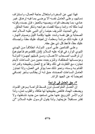 (606)
ً‫نه‬ ‫فهذا‬‫واسدتنزاؾ‬ ،‫العمدال‬ ‫حاجة‬ ‫واستؽالل‬ ‫السخرة‬ ‫عن‬
‫در‬‫د‬ٌ‫ؼ‬ ‫داق‬‫د‬‫إره‬ ‫ده‬‫د‬ٌ‫ف‬ ‫دا‬‫د‬‫بم‬ ‫دى‬‫د‬‫ٌرض‬ ‫أال‬ ‫ده‬‫د‬‫نفس‬ ‫دل‬‫د‬‫العام‬ ‫دى‬‫د‬‫وعل‬ ،‫دابهم‬‫د‬‫دم‬
‫ده‬‫د‬‫وقوت‬ ‫دده‬‫د‬‫جس‬ ‫دإن‬‫د‬‫ف‬ ،‫دالعجز‬‫د‬‫ب‬ ‫دٌبه‬‫د‬‫وٌص‬ ،‫دواه‬‫د‬‫ق‬ ‫دعؾ‬‫د‬‫ٌض‬ ‫دا‬‫د‬‫بم‬ ،‫دادي‬‫د‬‫ع‬
.‫الخالق‬ ‫نعمة‬ ‫وشكر‬ ‫حوابجه‬ ‫لقضاء‬ ‫وسٌلة‬ ‫وإنما‬ ،‫له‬ ‫ملكا‬ ‫لٌسا‬
‫أحدد‬ ‫السدالم‬ ‫علٌده‬ ً‫النبد‬ ‫رأى‬ ‫حٌنمدا‬ ‫الشدرٌؾ‬ ‫الحددٌث‬ ً‫وف‬
‫الصح‬‫علٌهد‬ ‫وشددد‬ ‫نفسه‬ ‫ٌرهق‬ ‫ابة‬‫ا‬،‫النهدار‬ ‫وصدٌام‬ ‫اللٌدل‬ ‫بإقامدة‬
‫ولجسددك‬ ،ً‫ا‬‫حقد‬ ‫علٌدك‬ ‫لعٌندك‬ ‫إن‬ ،ً‫ا‬‫ومعلمد‬ ً‫ا‬‫مرشدد‬ ‫ذلدك‬ ‫علٌده‬ ‫فرد‬
.‫حقه‬ ‫حق‬ ‫ذي‬ ‫كل‬ ‫فؤعط‬ ،ً‫ا‬‫حق‬ ‫علٌك‬
‫ددة‬‫د‬‫الدول‬ ‫ددور‬‫د‬‫أم‬ ‫ددى‬‫د‬‫عل‬ ‫ددابمٌن‬‫د‬‫الق‬ ‫ددى‬‫د‬‫وعل‬‫دددي‬‫د‬‫اله‬ ‫ددن‬‫د‬‫م‬ ً‫ا‬‫دد‬‫د‬‫انطالق‬ ،
)‫فدؤعٌنوهم‬ ‫كلفتمدوهم‬ ‫(فدإن‬ :‫السدالم‬ ‫علٌه‬ ‫قوله‬ ً‫ف‬ ‫الوارد‬ ‫النبوي‬
‫أ‬ ‫دددب‬‫د‬‫تراق‬ ‫أن‬‫دددة‬‫د‬‫الدول‬ ‫دددزة‬‫د‬‫أجه‬ ‫دددبلهم‬‫د‬‫ق‬ ‫دددن‬‫د‬‫وم‬ ،‫دددال‬‫د‬‫األعم‬ ‫دددحاب‬‫د‬‫ص‬
‫الٌددتم‬ ‫السدداعات‬ ‫مددن‬ ‫دٌن‬‫د‬‫مع‬ ‫بعدددد‬ ‫وتلددزم‬ ،‫دة‬‫د‬‫المختلف‬ ‫داتها‬‫د‬‫ومإسس‬
‫الع‬ ‫نوع‬ ً‫ا‬‫وفق‬ ‫ذلك‬ ً‫ف‬ ‫التفاوت‬ ‫مع‬ ‫تجاوزه‬‫وقددرات‬ ‫وطبٌعتده‬ ‫مدل‬
‫دنه‬‫د‬‫وس‬ ‫ده‬‫د‬‫ب‬ ‫دابم‬‫د‬‫الق‬‫داوز‬‫د‬‫تج‬ ‫وإذا‬ ،‫دل‬‫د‬‫العم‬ ً‫د‬‫د‬‫ف‬ ‫دإثر‬‫د‬ٌ ‫دا‬‫د‬‫مم‬ ‫دك‬‫د‬‫ذل‬ ‫دو‬‫د‬‫ونح‬ ،
ً‫إضدداف‬ ‫بددؤجر‬ ‫ٌطالددب‬ ‫أن‬ ‫لدده‬ ‫حددق‬ ،‫المحددددة‬ ‫السدداعات‬ ‫العامددل‬
‫تعوٌض‬.‫الزابد‬ ‫الجهد‬ ‫عن‬ ‫له‬ ً‫ا‬
4-‫الراحة‬ ً‫ف‬ ‫العامل‬ ‫حق‬
،‫دددوة‬‫د‬‫الق‬ ‫دددوهن‬‫د‬ٌ ‫دددة‬‫د‬‫للراح‬ ‫دددط‬‫د‬‫قس‬ ‫دون‬ ‫دددل‬‫د‬‫المتواص‬ ‫دددل‬‫د‬‫العم‬ ‫إن‬
‫ولدذا‬ ،‫تمدل‬ ‫والقلوب‬ ،‫طاقة‬ ‫لها‬ ‫بطبٌعتها‬ ‫فالنفس‬ ،‫الهمة‬ ‫وٌضعؾ‬
‫وال‬ ،‫داطها‬‫د‬‫نش‬ ‫دد‬‫د‬ٌ‫جد‬ ‫دن‬‫د‬‫م‬ ‫دتعٌد‬‫د‬‫تس‬ ‫دى‬‫د‬‫حت‬ ‫دا‬‫د‬‫عنه‬ ‫دروٌج‬‫د‬‫الت‬ ‫در‬‫د‬‫األم‬ ‫دزم‬‫د‬‫ل‬
‫الر‬ ‫دول‬‫د‬‫ٌق‬ ‫دذا‬‫د‬‫ول‬ .‫دا‬‫د‬‫عزٌمته‬ ً‫ال‬‫دتقب‬‫د‬‫مس‬ ‫در‬‫د‬‫تفت‬:‫دالم‬‫د‬‫الس‬ ‫ده‬‫د‬ٌ‫عل‬ ‫دول‬‫د‬‫س‬‫"إن‬
 