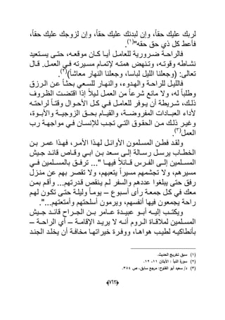 (606)
‫ح‬ ‫علٌك‬ ‫لربك‬،ً‫ا‬‫حق‬ ‫علٌك‬ ‫لزوجك‬ ‫وإن‬ ،ً‫ا‬‫حق‬ ‫علٌك‬ ‫لبدنك‬ ‫وإن‬ ،ً‫ا‬‫ق‬
"‫حقه‬ ‫حق‬ ‫ذي‬ ‫كل‬ ‫فؤعط‬(1)
.
‫دتعٌد‬‫د‬‫ٌس‬ ‫دى‬‫د‬‫حت‬ ،‫ده‬‫د‬‫موقع‬ ‫دان‬‫د‬‫ك‬ ‫دا‬‫د‬ٌ‫أ‬ ‫دل‬‫د‬‫للعام‬ ‫درورٌة‬‫د‬‫ض‬ ‫دة‬‫د‬‫فالراح‬
‫دال‬‫د‬‫ق‬ .‫دل‬‫د‬‫العم‬ ً‫د‬‫د‬‫ف‬ ‫دٌرته‬‫د‬‫مس‬ ‫دام‬‫د‬‫إلتم‬ ‫ده‬‫د‬‫همت‬ ‫دنهض‬‫د‬‫وت‬ ،‫ده‬‫د‬‫وقوت‬ ‫داطه‬‫د‬‫نش‬
)ً‫ا‬‫معاش‬ ‫النهار‬ ‫وجعلنا‬ ،‫لباسا‬ ‫اللٌل‬ ‫(وجعلنا‬ :‫تعالى‬(2)
.
‫وال‬ ‫دة‬‫د‬‫للراح‬ ‫دل‬‫د‬ٌ‫فالل‬‫درزق‬‫د‬‫ال‬ ‫دن‬‫د‬‫ع‬ ً‫ا‬‫د‬‫د‬‫بحث‬ ً‫دع‬‫د‬‫للس‬ ‫دار‬‫د‬‫والنه‬ ،‫ددوء‬‫د‬‫ه‬
‫الظدروؾ‬ ‫اقتضدت‬ ‫إذا‬ ً‫ال‬ٌ‫لد‬ ‫العمدل‬ ‫من‬ ً‫ا‬‫شرع‬ ‫مانع‬ ‫وال‬ ،‫له‬ ً‫ا‬‫وطلب‬
‫ده‬‫د‬‫لراحت‬ ً‫ا‬‫د‬‫د‬‫وقت‬ ‫دوال‬‫د‬‫األح‬ ‫دل‬‫د‬‫ك‬ ً‫د‬‫د‬‫ف‬ ‫دل‬‫د‬‫للعام‬ ‫دوفر‬‫د‬ٌ ‫أن‬ ‫درٌطة‬‫د‬‫ش‬ ،‫دك‬‫د‬‫ذل‬
،‫ددوة‬‫د‬‫واألب‬ ‫ددة‬‫د‬ٌ‫الزوج‬ ‫ددق‬‫د‬‫بح‬ ‫ددام‬‫د‬ٌ‫والق‬ ،‫ددة‬‫د‬‫المفروض‬ ‫ددادات‬‫د‬‫العب‬ ‫ألداء‬
‫رب‬ ‫دة‬‫د‬‫مواجه‬ ً‫د‬‫د‬‫ف‬ ‫دان‬‫د‬‫لإلنس‬ ‫دب‬‫د‬‫تج‬ ً‫د‬‫د‬‫الت‬ ‫دوق‬‫د‬‫الحق‬ ‫دن‬‫د‬‫م‬ ‫دك‬‫د‬‫ذل‬ ‫در‬‫د‬ٌ‫وؼ‬
‫العمل‬(3)
.
‫دل‬‫د‬‫األواب‬ ‫دلمون‬‫د‬‫المس‬ ‫دن‬‫د‬‫فط‬ ‫دد‬‫د‬‫ولق‬‫دن‬‫د‬‫ب‬ ‫در‬‫د‬‫عم‬ ‫دذا‬‫د‬‫فه‬ ،‫در‬‫د‬‫األم‬ ‫دذا‬‫د‬‫له‬
‫دٌش‬‫د‬‫ج‬ ‫دد‬‫د‬‫قاب‬ ‫داص‬‫د‬‫وق‬ ً‫د‬‫د‬‫اب‬ ‫دن‬‫د‬‫ب‬ ‫دعد‬‫د‬‫س‬ ‫دى‬‫د‬‫إل‬ ‫دالة‬‫د‬‫رس‬ ‫دل‬‫د‬‫ٌرس‬ ‫داب‬‫د‬‫الخط‬
ً‫دد‬‫د‬‫ف‬ ‫ددلمٌن‬‫د‬‫بالمس‬ ‫ددق‬‫د‬‫ترف‬ ..." ‫ددا‬‫د‬‫فٌه‬ ً‫ال‬‫دداب‬‫د‬‫ق‬ ‫ددرس‬‫د‬‫الف‬ ‫ددى‬‫د‬‫إل‬ ‫ددلمٌن‬‫د‬‫المس‬
‫مندزل‬ ‫عن‬ ‫بهم‬ ‫تقصر‬ ‫وال‬ ،‫ٌتعبهم‬ ً‫ا‬‫مسٌر‬ ‫تجشمهم‬ ‫وال‬ ،‫مسٌرهم‬
‫و‬ ...‫قددرتهم‬ ‫ٌدنقص‬ ‫لدم‬ ‫والسفر‬ ‫عددهم‬ ‫ٌبلؽوا‬ ‫حتى‬ ‫رفق‬‫بمدن‬ ‫أقدم‬
‫أسدبوع‬ ‫رأى‬ ‫جمعدة‬ ‫كدل‬ ً‫ف‬ ‫معك‬–‫لهدم‬ ‫تكدون‬ ‫حتدى‬ ‫ولٌلدة‬ ً‫ا‬‫ٌومد‬
."...‫وأمتعتهم‬ ‫أسلحتهم‬ ‫وٌرمون‬ ،‫أنفسهم‬ ‫فٌها‬ ‫ٌجمعون‬ ‫راحة‬
‫ددٌش‬‫د‬‫ج‬ ‫ددد‬‫د‬‫قاب‬ ‫ددراح‬‫د‬‫الج‬ ‫ددن‬‫د‬‫ب‬ ‫ددامر‬‫د‬‫ع‬ ‫دددة‬‫د‬ٌ‫عب‬ ‫ددو‬‫د‬‫أب‬ ‫دده‬‫د‬ٌ‫إل‬ ‫ددب‬‫د‬‫وٌكت‬
‫اإلقامددة‬ ‫ٌرٌددد‬ ‫ال‬ ‫أندده‬ ‫الددروم‬ ‫لمالقدداة‬ ‫المسددلمٌن‬–‫الراحددة‬ ‫أي‬–
‫دة‬‫د‬‫مخاف‬ ‫دا‬‫د‬‫خٌراته‬ ‫درة‬‫د‬‫ووف‬ ،‫دا‬‫د‬‫هواه‬ ‫دب‬‫د‬ٌ‫لط‬ ‫ده‬‫د‬ٌ‫بؤنطاك‬‫دد‬‫د‬‫ٌخل‬ ‫أن‬‫ا‬‫دد‬‫د‬‫لجن‬
(1).‫الحديث‬ ‫تخريج‬ ‫سبؽ‬
(2)‫اآليتاف‬ : ‫النبأ‬ ‫ة‬‫سور‬11،12.
(3)‫ص‬ ،‫سابؽ‬ ‫مرجع‬ :‫الفتوح‬ ‫أبو‬ ‫سعيد‬ /‫د‬384.
 