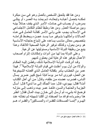 (605)
‫مبكدرة‬ ‫سدن‬ ً‫فد‬ ‫وهدو‬ ‫بالعمدل‬ ‫الشدخص‬ ‫ٌلتحدق‬ ‫فقد‬ ‫هنا‬ ‫ومن‬
‫ددى‬‫د‬‫ٌبتل‬ ‫أو‬ ،‫ددر‬‫د‬‫العم‬ ‫دده‬‫د‬‫ب‬ ‫ددد‬‫د‬‫ٌمت‬ ‫ددم‬‫د‬‫ث‬ ،‫دده‬‫د‬‫وتبعات‬ ‫دده‬‫د‬‫أعباب‬ ‫ددل‬‫د‬‫بتحم‬ ‫دده‬‫د‬‫تمكن‬
‫د‬‫د‬‫ف‬ ‫داب‬‫د‬‫ٌص‬ ‫أو‬ ،‫درض‬‫د‬‫بم‬‫ده‬‫د‬‫بٌن‬ ً‫ال‬‫داب‬‫د‬‫ح‬ ‫دؾ‬‫د‬‫ٌق‬ ‫دذي‬‫د‬‫ال‬ ‫در‬‫د‬‫األم‬ ،‫دادث‬‫د‬‫ح‬ ً
ً‫االجتمداع‬ ‫التكامل‬ ‫لنظام‬ ً‫ا‬‫وطبق‬ ‫هنا‬ ‫ومن‬ .‫العمل‬ ‫مواصلة‬ ‫وبٌن‬
‫األمددر‬ ً‫ولدد‬ ‫علددى‬ ‫ٌجددب‬ ،‫اإلسددالم‬ ً‫فدد‬‫هددذه‬ ً‫فدد‬ ‫العامددل‬ ‫كفالددة‬
‫ددده‬‫د‬‫كرامت‬ ‫دددظ‬‫د‬‫وٌحف‬ ‫عجدددزه‬ ‫دددد‬‫د‬‫ٌس‬ ‫دددا‬‫د‬‫م‬ ‫بتدددوفٌر‬ ‫دددا‬‫د‬‫وأمثاله‬ ‫الحددداالت‬
‫األساسدٌة‬ ‫حاجاتده‬ ‫إشباع‬ ‫على‬ ‫ٌساعده‬ ‫مناسب‬ ‫معاش‬ ‫بتخصٌص‬
،‫ٌعدول‬ ‫ومدن‬ ‫هو‬‫وهدذا‬ ،‫الالبقدة‬ ‫الصدحٌة‬ ‫الرعاٌدة‬ ‫تدوفٌر‬ ‫وكدذلك‬
.‫الرعٌة‬ ‫عن‬ ‫ومسبولٌتها‬ ‫األساسٌة‬ ‫الدولة‬ ‫وظٌفة‬ ‫من‬ ‫ٌنبع‬
‫أصدحاب‬ ‫إلدزام‬ ‫وإمكاندات‬ ‫أدوات‬ ‫مدن‬ ‫لهدا‬ ‫بمدا‬ ‫الدولة‬ ‫وعلى‬
.‫لدٌهم‬ ‫ٌعملون‬ ‫لمن‬ ‫الرعاٌة‬ ‫هذه‬ ‫بتوفٌر‬ ‫األعمال‬
‫الحكددام‬ ‫إلٌدده‬ ‫وفطددن‬ ،‫ذلددك‬ ‫اإلسددالمٌة‬ ‫الدولددة‬ ‫أدركددت‬ ‫وقددد‬
‫ٌدوم‬ ‫أول‬ ‫من‬ ‫والوالة‬‫اإلسدالمٌة‬ ‫الدولدة‬ ‫قٌدام‬ ً‫فد‬ ‫أعلندت‬(1)
‫فهدذا‬ .
‫داب‬‫د‬‫الخط‬ ‫دن‬‫د‬‫ب‬ ‫در‬‫د‬‫عم‬‫دٌخو‬‫د‬‫الش‬ ‫ده‬‫د‬‫أقعدت‬ ‫دذي‬‫د‬‫ال‬ ‫دل‬‫د‬‫العام‬ ‫دة‬‫د‬‫بكفال‬ ‫دؤمر‬‫د‬ٌ‫خ‬‫ة‬
‫فٌدر‬ ،‫العمل‬ ‫عن‬‫و‬‫ٌسدؤل‬ ‫ضدرٌر‬ ‫كبٌدر‬ ‫شدٌخ‬ ‫فدإذا‬ ً‫ا‬‫ٌومد‬ ‫مدر‬ ‫أنده‬ ‫ى‬
‫داب‬‫د‬‫الكت‬ ‫دل‬‫د‬‫أه‬ ‫أي‬ ‫دن‬‫د‬‫م‬ :‫دال‬‫د‬‫وق‬ ،‫ده‬‫د‬‫خلف‬ ‫دن‬‫د‬‫م‬ ‫دده‬‫د‬‫عض‬ ‫درب‬‫د‬‫فض‬ ،‫داس‬‫د‬‫الن‬
‫أسدؤل‬ :‫قدال‬ ‫لددي؟‬ ‫مدا‬ ‫إلدى‬ ‫ألجدؤك‬ ‫ممدا‬ :‫قدال‬ ،‫ٌهدودي‬ :‫فقال‬ ‫أنت؟‬
‫د‬‫د‬ٌ‫الجز‬‫ده‬‫د‬‫منزل‬ ‫دى‬‫د‬‫إل‬ ‫دب‬‫د‬‫وذه‬ ‫دده‬‫د‬ٌ‫ب‬ ‫در‬‫د‬‫عم‬ ‫دذ‬‫د‬‫فؤخ‬ ،‫دن‬‫د‬‫والس‬ ‫دة‬‫د‬‫والحاج‬ ‫ة‬
‫انظدر‬ :‫فقدال‬ ‫المدال‬ ‫بٌدت‬ ‫خدازن‬ ‫إلدى‬ ‫أرسدل‬ ‫ثم‬ ،‫بشًء‬ ‫له‬ ‫فرضخ‬
‫عندد‬ ‫نخذلده‬ ‫ثدم‬ ‫شدبٌبته‬ ‫أكلندا‬ ‫إن‬ ‫أنصدفناه‬ ‫مدا‬ ‫فوهللا‬ ‫وضرباءه‬ ‫هذا‬
‫دددم‬‫د‬‫ه‬ ‫دددراء‬‫د‬‫والفق‬ "‫ددداكٌن‬‫د‬‫والمس‬ ‫دددراء‬‫د‬‫للفق‬ ‫ددددقات‬‫د‬‫الص‬ ‫دددا‬‫د‬‫"إنم‬ ‫دددرم‬‫د‬‫اله‬
(4)‫ص‬ ‫سابؽ‬ ‫مرجع‬ :‫الجمؿ‬ ‫ىشاـ‬ /‫د‬271.
 