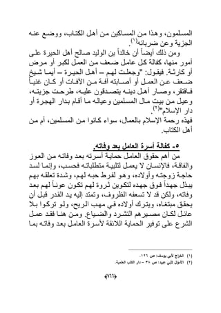 (600)
‫ع‬ ‫دع‬‫د‬‫ووض‬ ،‫داب‬‫د‬‫الكت‬ ‫دل‬‫د‬‫أه‬ ‫دن‬‫د‬‫م‬ ‫داكٌن‬‫د‬‫المس‬ ‫دن‬‫د‬‫م‬ ‫دذا‬‫د‬‫وه‬ ،‫دلمون‬‫د‬‫المس‬‫ده‬‫د‬‫ن‬
‫ضربابه‬ ‫وعن‬ ‫الجزٌة‬(1)
.
‫علدى‬ ‫الحٌرة‬ ‫أهل‬ ‫صالح‬ ‫الولٌد‬ ‫بن‬ ً‫ا‬‫خالد‬ ‫أن‬ ً‫ا‬‫أٌض‬ ‫ذلك‬ ‫ومن‬
‫مدرض‬ ‫أو‬ ‫لكبدر‬ ‫العمدل‬ ‫مدن‬ ‫ضدعؾ‬ ‫عامدل‬ ‫كدل‬ ‫كفالة‬ ،‫منها‬ ‫أمور‬
‫دم‬‫د‬‫له‬ ‫"وجعلددت‬ :‫دول‬‫د‬‫فٌق‬ .‫دة‬‫د‬‫كارث‬ ‫أو‬–‫الحٌددرة‬ ‫أهددل‬–‫شددٌخ‬ ‫أٌمددا‬
ً‫ا‬‫دد‬‫د‬ٌ‫ؼن‬ ‫ددان‬‫د‬‫ك‬ ‫أو‬ ‫اآلفددات‬ ‫ددن‬‫د‬‫م‬ ‫آفددة‬ ‫ددابته‬‫د‬‫أص‬ ‫أو‬ ‫العمددل‬ ‫ددن‬‫د‬‫ع‬ ‫ضددعؾ‬
‫ٌتصدد‬ ‫دٌندده‬ ‫أهددل‬ ‫وصددار‬ ،‫فددافتقر‬‫دقون‬،‫جزٌتدده‬ ‫طرحددت‬ ،‫علٌدده‬
‫أو‬ ‫درة‬‫د‬‫الهج‬ ‫بددار‬ ‫أقدام‬ ‫مدا‬ ‫وعٌالده‬ ‫المسدلمٌن‬ ‫مدال‬ ‫بٌدت‬ ‫مدن‬ ‫وعٌدل‬
"‫اإلسالم‬ ‫دار‬(2)
.
‫مدن‬ ‫أم‬ ،‫المسدلمٌن‬ ‫مدن‬ ‫كدانوا‬ ‫سواء‬ ،‫بالعمال‬ ‫اإلسالم‬ ‫رحمة‬ ‫فهذه‬
.‫الكتاب‬ ‫أهل‬
6-.‫وفاته‬ ‫بعد‬ ‫العامل‬ ‫أسرة‬ ‫كفالة‬
‫العدوز‬ ‫مدن‬ ‫وفاتده‬ ‫بعدد‬ ‫أسدرته‬ ‫حماٌدة‬ ‫العامدل‬ ‫حقوق‬ ‫أهم‬ ‫من‬
،‫دة‬‫د‬‫والفاق‬‫دد‬‫د‬‫لس‬ ‫دا‬‫د‬‫وإنم‬ ،‫دب‬‫د‬‫فحس‬ ‫ده‬‫د‬‫متطلبات‬ ‫دة‬‫د‬ٌ‫لتلب‬ ‫دل‬‫د‬‫ٌعم‬ ‫ال‬ ‫دان‬‫د‬‫فاإلنس‬
‫دم‬‫د‬‫به‬ ‫ده‬‫د‬‫تعلق‬ ‫ددة‬‫د‬‫وش‬ ،‫دم‬‫د‬‫له‬ ‫ده‬‫د‬‫حب‬ ‫درط‬‫د‬‫لف‬ ‫دو‬‫د‬‫وه‬ ،‫وأوالده‬ ‫ده‬‫د‬‫زوجت‬ ‫دة‬‫د‬‫حاج‬
‫دد‬‫د‬‫بع‬ ‫دم‬‫د‬‫له‬ ً‫ا‬‫د‬‫د‬‫عون‬ ‫دون‬‫د‬‫تك‬ ‫دم‬‫د‬‫له‬ ‫دروة‬‫د‬‫ث‬ ‫دوٌن‬‫د‬‫لتك‬ ‫دده‬‫د‬‫جه‬ ‫دوق‬‫د‬‫ف‬ ً‫ا‬‫دد‬‫د‬‫جه‬ ‫دذل‬‫د‬‫ٌب‬
‫أن‬ ‫قبدل‬ ‫القددر‬ ‫ٌدد‬ ‫إلٌه‬ ‫وتمتد‬ ،‫الظروؾ‬ ‫تسعفه‬ ‫ال‬ ‫قد‬ ‫ولكن‬ ،‫وفاته‬
،‫درٌح‬‫د‬‫ال‬ ‫دب‬‫د‬‫مه‬ ً‫د‬‫د‬‫ف‬ ‫أوالده‬ ‫درك‬‫د‬‫وٌت‬ ،‫داه‬‫د‬‫مبتؽ‬ ‫دق‬‫د‬‫ٌحق‬‫دال‬‫د‬‫ب‬ ‫دوا‬‫د‬‫ترك‬ ‫دو‬‫د‬‫ول‬
‫عمددل‬ ‫دد‬‫د‬‫فق‬ ‫دا‬‫د‬‫هن‬ ‫ومددن‬ .‫دٌاع‬‫د‬‫والض‬ ‫درد‬‫د‬‫التش‬ ‫مصددٌرهم‬ ‫دان‬‫د‬‫لك‬ ‫دل‬‫د‬‫عاب‬
‫بمدا‬ ‫وفاتده‬ ‫بعدد‬ ‫العامدل‬ ‫ألسدرة‬ ‫الالبقة‬ ‫الحماٌة‬ ‫توفٌر‬ ‫على‬ ‫الشرع‬
(1)‫ص‬ :‫يوسؼ‬ ‫ألبي‬ ‫اج‬‫ر‬‫الخ‬126.
(2)‫ص‬ :‫عبيد‬ ‫ألبي‬ ‫اؿ‬‫و‬‫األم‬38–.‫العممية‬ ‫الكتب‬ ‫دار‬
 