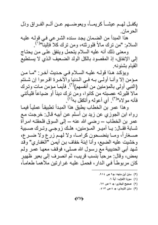 (606)
‫ددد‬‫د‬‫ع‬ ‫دددهم‬‫د‬‫وٌعوض‬ ،ً‫ا‬‫ددد‬‫د‬‫كرٌم‬ ً‫ا‬‫ددد‬‫د‬‫عٌش‬ ‫دددم‬‫د‬‫له‬ ‫دددل‬‫د‬‫ٌكف‬‫وذل‬ ‫دددراق‬‫د‬‫الف‬ ‫دددم‬‫د‬‫أل‬ ‫ن‬
.‫الحرمان‬
‫علٌده‬ ‫قولده‬ ً‫فد‬ ً‫الشدرع‬ ‫سدنده‬ ‫ٌجدد‬ ‫الضدمان‬ ‫من‬ ‫المبدأ‬ ‫هذا‬
‫فلور‬ ً‫ال‬‫ما‬ ‫ترك‬ ‫"من‬ :‫السالم‬"‫فإلٌنا‬ ‫كال‬ ‫ترك‬ ‫ومن‬ ،‫ثته‬(1)
.
‫ٌحتداج‬ ‫مدن‬ ‫علدى‬ ‫وٌنفق‬ ‫ٌتحمل‬ ‫السالم‬ ‫علٌه‬ ‫أنه‬ ‫ذلك‬ ‫ومعنى‬
‫ٌسدتطٌع‬ ‫ال‬ ‫الدذي‬ ‫الضدعٌؾ‬ ‫الولد‬ ‫بالكل‬ ‫المقصود‬ ‫إذ‬ ،‫اإلنفاق‬ ‫إلى‬
.‫بشبونه‬ ‫القٌام‬
‫دن‬‫د‬‫م‬ ‫دا‬‫د‬‫"م‬ :‫در‬‫د‬‫آخ‬ ‫ددٌث‬‫د‬‫ح‬ ً‫د‬‫د‬‫ف‬ ‫دالم‬‫د‬‫الس‬ ‫ده‬‫د‬ٌ‫عل‬ ‫ده‬‫د‬‫قول‬ ‫دذا‬‫د‬‫ه‬ ‫دد‬‫د‬‫وٌإك‬
‫اقددرءوا‬ ‫واآلخددرة‬ ‫الدددنٌا‬ ً‫فدد‬ ‫بدده‬ ‫أولددى‬ ‫وأنددا‬ ‫إال‬ ‫مددإمن‬‫شددبتم‬ ‫إن‬
(‫بالمإمنٌن‬ ‫أولى‬ ً‫النب‬)‫أنفسهم‬ ‫من‬(2)
.‫وتدرك‬ ‫مدات‬ ‫مدإمن‬ ‫فؤٌمدا‬
ً‫فلٌدؤتن‬ ً‫ا‬‫ضٌاع‬ ‫أو‬ ً‫ا‬‫دٌن‬ ‫ترك‬ ‫ومن‬ ،‫كانوا‬ ‫من‬ ‫عصبته‬ ‫فلٌرثه‬ ‫ماال‬
"‫مواله‬ ‫فؤنه‬(3)
.‫به‬ ‫وأتكفل‬ ‫أعوله‬ ‫أي‬(4)
.
‫فٌمدا‬ ً‫ا‬‫عملٌد‬ ً‫ا‬‫تطبٌقد‬ ‫المبددأ‬ ‫هذا‬ ‫ٌطبق‬ ‫الخطاب‬ ‫بن‬ ‫عمر‬ ‫وهذا‬
‫خ‬ :‫قدال‬ ‫أبٌده‬ ‫عدن‬ ‫أسدلم‬ ‫بن‬ ‫زٌد‬ ‫عن‬ ‫الجوزي‬ ‫ابن‬ ‫رواه‬‫مدع‬ ‫رجدت‬
‫الخطاب‬ ‫بن‬ ‫عمر‬–‫عنه‬ ‫هللا‬ ً‫رض‬–‫امدرأة‬ ‫فلحقتده‬ ‫السوق‬ ‫إلى‬
‫ددبٌة‬‫د‬‫ص‬ ‫ددرك‬‫د‬‫وت‬ ً‫دد‬‫د‬‫زوج‬ ‫ددك‬‫د‬‫هل‬ ،‫ددإمنٌن‬‫د‬‫الم‬ ‫ددر‬‫د‬ٌ‫أم‬ ‫ددا‬‫د‬ٌ :‫ددال‬‫د‬‫فق‬ ‫ددابة‬‫د‬‫ش‬
‫و‬ ‫زرع‬ ‫لهدددم‬ ‫وال‬ ،‫كرامدددا‬ ‫ٌنضدددحون‬ ‫ومدددا‬ ،ً‫ا‬‫صدددؽار‬،‫ضدددرع‬ ‫ال‬
‫إ‬ ‫وأنا‬ ،‫الضٌع‬ ‫علٌه‬ ‫وخشٌت‬‫وقدد‬ "‫"الؽفداري‬ ‫أٌمدن‬ ‫بدن‬ ‫خفاؾ‬ ‫بنة‬
‫رسدول‬ ‫مع‬ ‫الحدٌبٌة‬ ً‫أب‬ ‫شهد‬‫معهدا‬ ‫فوقدؾ‬ ،‫صدلى‬ ‫هللا‬‫ولدم‬ ‫عمدر‬
‫ٌمض‬‫ظهٌدر‬ ‫بعٌر‬ ‫إلى‬ ‫انصرؾ‬ ‫ثم‬ ،‫قرٌب‬ ‫بنسب‬ ً‫ا‬‫مرحب‬ :‫وقال‬ ،
،ً‫ا‬‫طعامد‬ ‫مألهمدا‬ ‫ؼدرارتٌن‬ ‫علٌده‬ ‫فحمدل‬ ،‫الددار‬ ً‫فد‬ ً‫ا‬‫مربوطد‬ ‫كان‬
(3)‫جػ‬ :‫ماجو‬ ‫أبف‬ ‫سنف‬2‫ص‬914.
(1)‫آية‬ :‫اب‬‫ز‬‫األح‬ ‫ة‬‫سور‬6.
(2)‫البخار‬ ‫صحيح‬‫جػ‬ :‫ي‬7‫ص‬67.
(3)‫جػ‬ :‫الترمذي‬ ‫سنف‬4‫ص‬413.
 