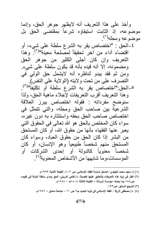 (006)
‫وإنما‬ ،‫الحق‬ ‫جوهر‬ ‫الٌظهر‬ ‫أنه‬ ‫التعرٌؾ‬ ‫هذا‬ ‫على‬ ‫وأخذ‬
‫إذ‬ ،‫موضوعه‬‫بل‬ ‫الحق‬ ‫بمقتضى‬ ً‫ا‬‫شرع‬ ‫استٌفاإه‬ ‫الثابت‬
‫ومحله‬ ‫موضوعه‬(1)
.
4-‫أو‬ ،‫شًء‬ ‫على‬ ‫سلطة‬ ‫الشرع‬ ‫به‬ ‫ٌقر‬ ‫"اختصاص‬ : ‫الحق‬
"‫معٌنة‬ ‫لمصلحة‬ ً‫ا‬‫تحقٌق‬ ‫آخر‬ ‫من‬ ‫أداء‬ ‫اقتضاء‬(2)
‫وهذا‬ .
‫الحق‬ ‫جوهر‬ ‫من‬ ‫الكثٌر‬ ‫أجلى‬ ‫كان‬ ‫وإن‬ ‫التعرٌؾ‬
.‫شًء‬ ‫على‬ ‫سلطة‬ ‫ٌكون‬ ‫قد‬ ‫بؤنه‬ ‫قٌده‬ ‫أنه‬ ‫إال‬ ،‫ومضمونه‬
‫ل‬ ‫ٌبدو‬ ‫فقد‬ ‫ثم‬ ‫ومن‬ً‫ف‬ ً‫الول‬ ‫حق‬ ‫الٌشمل‬ ‫أنه‬ ‫ناظره‬
.)‫النفس‬ ‫على‬ ‫(الوالٌة‬ ‫والٌته‬ ‫تحت‬ ‫من‬ ‫على‬ ‫التصرؾ‬
5-‫الحق‬"ً‫ا‬‫تكلٌف‬ ‫أو‬ ‫سلطة‬ ‫الشرع‬ ‫به‬ ‫ٌقر‬ ‫:"اختصاص‬(3)
.
‫ولذا‬ ،‫الحق‬ ‫ماهٌة‬ ‫إلجالء‬ ‫التعرٌفات‬ ‫أقرب‬ ‫التعرٌؾ‬ ‫وهذا‬
‫العالقة‬ ‫ٌبرز‬ ‫اختصاص‬ ‫فقوله‬ : ‫مفرداته‬ ‫سنوضح‬
‫تتمثل‬ ً‫والت‬ ،‫ومحله‬ ‫الحق‬ ‫صاحب‬ ‫بٌن‬ ‫الشرعٌة‬ً‫ف‬
،‫ؼٌره‬ ‫دون‬ ‫به‬ ‫واستبثاره‬ ‫بحقه‬ ‫الحق‬ ‫صاحب‬ ‫اختصاص‬
ً‫الت‬ ‫الحقوق‬ ً‫ف‬ ‫تعالى‬ ‫هللا‬ ‫هو‬ ‫بالحق‬ ‫المختص‬ ‫كان‬ ‫سواء‬
‫المستحق‬ ‫كان‬ ‫أو‬ ،‫هللا‬ ‫حقوق‬ ‫من‬ ‫بؤنها‬ ‫الفقهاء‬ ‫عنها‬ ‫ٌعبر‬
‫كان‬ ‫وسواء‬ ،‫العباد‬ ‫حقوق‬ ‫من‬ ‫الحق‬ ‫كان‬ ‫إذا‬ ‫البشر‬ ‫من‬
‫كان‬ ‫أو‬ ،‫اإلنسان‬ ‫وهو‬ ً‫ا‬ٌ‫طبٌع‬ ً‫ا‬‫شخص‬ ‫منهم‬ ‫المستحق‬
‫مع‬ ً‫ا‬‫شخص‬‫أو‬ ‫الشركات‬ ‫إحدى‬ ‫أو‬ ‫كالدولة‬ ً‫ا‬ٌ‫نو‬
‫المعنوٌة‬ ‫األشخاص‬ ‫من‬ ‫شابهها‬ ‫المإسسات،وما‬(4)
.
(1‫ص‬ ،‫اإلسالمي‬ ‫الفقو‬ ‫اسة‬‫ر‬‫لد‬ ‫المدخؿ‬ :‫الجميدي‬ ‫محمد‬ ‫سعيد‬ /‫د‬ )432‫الثانية‬ ‫الطبعة‬ ،1993.‫ـ‬
(2/‫د‬ ،ً‫ال‬‫تفصي‬ ‫عمييا‬ ‫التعميؽ‬‫و‬ ‫التعريفات‬ ‫ىذه‬ ‫اد‬‫ر‬‫إي‬ ‫في‬ ‫انظر‬ )‫فتحي‬‫الدري‬‫تقييده‬ ‫في‬ ‫الدولة‬ ‫سمطة‬ ‫ومدى‬ ‫الحؽ‬ :‫ني‬
‫ص‬184‫الرسالة‬ ‫مؤسسة‬ ،‫بعدىا‬ ‫وما‬–‫الثالثة‬ ‫الطبعة‬1434‫ىػ‬-1984.‫ـ‬
(3‫ص‬ ،‫السابؽ‬ ‫المرجع‬ )193.
(4)‫جػ‬ ‫الجديد‬ ‫ثوبو‬ ‫في‬ ‫اإلسالمي‬ ‫الفقو‬ : ‫الزرقا‬ ‫مصطفى‬ /‫د‬2‫ص‬11–‫دمشؽ‬ ‫جامعة‬–1952.‫ـ‬
 