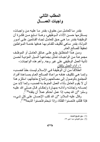 (606)
ً‫الثان‬ ‫المطلب‬
‫العمــــال‬ ‫واجبات‬
،‫دات‬‫د‬‫واجب‬ ‫دن‬‫د‬‫م‬ ‫ده‬‫د‬ٌ‫عل‬ ‫دا‬‫د‬‫م‬ ‫ددر‬‫د‬‫بق‬ ،‫دوق‬‫د‬‫حق‬ ‫دن‬‫د‬‫م‬ ‫دل‬‫د‬‫للعام‬ ‫دا‬‫د‬‫م‬ ‫ددر‬‫د‬‫بق‬
‫ف‬ ‫مدددن‬ ‫ندددابع‬ ‫وهدددذا‬ ،ً‫الدددوظٌف‬ ‫األداء‬ ‫حسدددن‬ ‫ٌسدددتلزمها‬‫أن‬ ‫كدددرة‬
‫دور‬‫د‬‫أم‬ ‫دى‬‫د‬‫عل‬ ‫دابمٌن‬‫د‬‫الق‬ ‫داه‬‫د‬‫تج‬ ‫دل‬‫د‬‫للعام‬ ‫دق‬‫د‬‫ح‬ ً‫د‬‫د‬‫ه‬ ‫دا‬‫د‬‫م‬ ‫ددر‬‫د‬‫بق‬ ‫دة‬‫د‬‫الوظٌف‬
‫دواطنٌن‬‫د‬‫الم‬ ‫دة‬‫د‬‫خدم‬ ‫ددفها‬‫د‬‫ه‬ ‫دا‬‫د‬‫به‬ ‫دابم‬‫د‬‫للق‬ ‫دؾ‬‫د‬ٌ‫تكل‬ ً‫داه‬‫د‬‫م‬ ‫ددر‬‫د‬‫بق‬ ،‫دة‬‫د‬‫الدول‬
.‫العام‬ ‫للصالح‬ ً‫ا‬‫تحقٌق‬
‫الموظددؾ‬ ‫أو‬ ‫العامددل‬ ‫عدداتق‬ ‫علددى‬ ‫ٌقددع‬ ‫المنطلددق‬ ‫هددذا‬ ‫ومددن‬
‫د‬‫د‬‫الس‬ ‫دا‬‫د‬‫بجماعه‬ ‫دل‬‫د‬‫تمث‬ ‫دات‬‫د‬‫الواجب‬ ‫دن‬‫د‬‫م‬ ‫دة‬‫د‬‫مجموع‬‫ب‬‫دن‬‫د‬‫لحس‬ ‫دة‬‫د‬ٌ‫المإد‬ ‫ل‬
‫عل‬ ً‫الوظٌف‬ ‫العمل‬ ‫تؤدٌة‬:‫الواجبات‬ ‫هذه‬ ‫وأهم‬ .‫وجه‬ ‫ؼٌر‬ ‫ى‬-
1-‫بإتقان‬ ‫العمل‬ ‫أداء‬
،‫دب‬‫د‬‫فحس‬ ً‫ا‬‫د‬‫د‬‫حق‬ ‫دت‬‫د‬‫لٌس‬ ‫دالم‬‫د‬‫اإلس‬ ً‫د‬‫د‬‫ف‬ ‫دة‬‫د‬‫الوظٌف‬ ‫أن‬ ‫دن‬‫د‬‫م‬ ً‫ا‬‫د‬‫د‬‫انطالق‬
‫دؾ‬‫د‬ٌ‫تكل‬ ً‫د‬‫د‬‫ه‬ ‫دا‬‫د‬‫وإنم‬‫د‬‫د‬‫هدف‬‫دراد‬‫د‬‫أف‬ ‫داعدة‬‫د‬‫بمس‬ ‫دام‬‫د‬‫الع‬ ‫دالح‬‫د‬‫الص‬ ‫داة‬‫د‬‫مراع‬ ‫ه‬
‫هدذا‬ ‫استلزم‬ ،‫حاجاتهم‬ ‫وإشباع‬ ‫مصالحهم‬ ‫إلى‬ ‫بالوصول‬ ‫المجتمع‬
،‫فحسب‬ ‫به‬ ‫المنوط‬ ‫العمل‬ ‫بؤداء‬ ‫العامل‬ ‫ٌقوم‬ ‫ال‬ ‫أن‬‫مدن‬ ‫البد‬ ‫وإنما‬
‫ده‬‫د‬ٌ‫عل‬ ‫هللا‬ ‫دلى‬‫د‬‫ص‬ ‫دال‬‫د‬‫ق‬ .‫دام‬‫د‬‫وإحك‬ ‫دارة‬‫د‬‫بمه‬ ‫ده‬‫د‬‫وأداب‬ ‫ده‬‫د‬‫وإجادت‬ ‫دانه‬‫د‬‫إحس‬
"‫ٌتقنه‬ ‫أن‬ ً‫ال‬‫عم‬ ‫أحدكم‬ ‫عمل‬ ‫إذا‬ ‫ٌحب‬ ‫هللا‬ ‫"إن‬ :‫وسلم‬(1)
.
،‫شدًء‬ ‫كدل‬ ‫علدى‬ ‫اإلحسدان‬ ‫كتب‬ ‫هللا‬ ‫"إن‬ :‫السالم‬ ‫علٌه‬ ‫وقال‬
‫قتلتم‬ ‫فإذا‬،"‫الذبحة‬ ‫فؤحسنوا‬ ‫ذبحتم‬ ‫وإذا‬ ،‫القتلة‬ ‫فؤحسنوا‬(2)
.
(1).‫الحديث‬ ‫تخريج‬ ‫سبؽ‬
(2)‫جػ‬ :‫الترمذي‬ ‫سنف‬4‫ص‬23.
 
