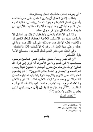 (666)
‫ومستلزماته‬ ‫العمل‬ ‫متطلبات‬ ‫العامل‬ ‫ٌعرؾ‬ ‫أن‬ *
‫الع‬ ‫دان‬‫د‬‫إتق‬ ‫دب‬‫د‬‫ٌتطل‬‫تامددة‬ ‫دة‬‫د‬‫معرف‬ ‫علددى‬ ‫دل‬‫د‬‫العام‬ ‫دون‬‫د‬‫ٌك‬ ‫أن‬ ‫مددل‬
‫ده‬‫د‬‫ب‬ ‫داء‬‫د‬‫الوف‬ ‫ده‬‫د‬‫ل‬ ‫دنى‬‫د‬‫ٌتس‬ ‫دى‬‫د‬‫حت‬ ‫دده‬‫د‬‫وقواع‬ ‫ده‬‫د‬‫ب‬ ‫دوط‬‫د‬‫المن‬ ‫دل‬‫د‬‫العم‬ ‫دول‬‫د‬‫بؤص‬
‫و‬ .‫دل‬‫د‬‫األمث‬ ‫الوجده‬ ‫علدى‬‫د‬‫د‬‫ع‬ ‫األٌددي‬ ‫دوؾ‬‫د‬‫مكت‬ ‫ٌقدؾ‬ ‫أال‬ ‫ده‬‫د‬‫ٌجعل‬ ‫هدذا‬‫ن‬
.‫عمله‬ ‫مجال‬ ً‫ف‬ ‫جدٌد‬ ‫كل‬ ‫ومالحقة‬ ‫متابعة‬
‫إال‬ ‫دل‬‫د‬‫العام‬ ‫دد‬‫د‬ٌ‫بتزو‬ ‫إال‬ ‫دق‬‫د‬‫ٌتحق‬ ‫ال‬ ‫دل‬‫د‬‫بالعم‬ ‫داء‬‫د‬‫االرتق‬ ‫دان‬‫د‬‫ك‬ ‫وإذا‬
‫دالٌب‬‫د‬‫األس‬ ‫دن‬‫د‬‫م‬ ‫دد‬‫د‬ٌ‫جد‬ ‫دلوب‬‫د‬‫بؤس‬‫دوتر‬‫د‬ٌ‫الكمب‬ ‫دتعلم‬‫د‬‫ك‬ ،‫دة‬‫د‬‫الحدٌث‬ ‫دة‬‫د‬ٌ‫العلم‬
ً‫ف‬ ً‫ا‬ٌ‫ضرور‬ ‫ذلك‬ ‫كان‬ ‫متى‬ ‫ذلك‬ ‫عن‬ ‫ٌتقاعس‬ ‫أال‬ ‫فعلٌه‬ ،‫واللؽات‬
.‫لتؤهٌله‬ ‫الالزمة‬ ‫اإلمكانات‬ ‫له‬ ‫توفر‬ ‫أن‬ ‫العمل‬ ‫جهة‬ ‫وعلى‬ ،‫عمله‬
‫األمدة‬ ‫بمصدالح‬ ‫للنهدوض‬ ‫للتعلم‬ ‫الهمم‬ ‫حفز‬ ‫على‬ ‫الحث‬ ً‫وف‬
:ً‫الشاطب‬ ‫ٌقول‬
‫دددل‬‫د‬‫وج‬ ‫دددز‬‫د‬‫ع‬ ‫هللا‬ ‫"إن‬‫دددوه‬‫د‬‫بوج‬ ‫دددالمٌن‬‫د‬‫ع‬ ‫دددر‬‫د‬ٌ‫ؼ‬ ‫دددق‬‫د‬‫الخل‬ ‫دددق‬‫د‬‫خل‬
‫م‬‫هللا‬ ‫دول‬‫د‬‫ق‬ ‫دى‬‫د‬‫إل‬ ‫درى‬‫د‬‫ت‬ ‫أال‬ ،‫درة‬‫د‬‫اآلخ‬ ً‫د‬‫د‬‫ف‬ ‫وال‬ ‫ددنٌا‬‫د‬‫ال‬ ً‫د‬‫د‬‫ف‬ ‫ال‬ ‫دالحهم‬‫د‬‫ص‬
‫وجعدل‬ ً‫ا‬‫شٌب‬ ‫تعلمون‬ ‫ال‬ ‫أمهاتكم‬ ‫بطون‬ ‫من‬ ‫أخرجكم‬ ‫"وهللا‬ :‫تعالى‬
"‫تشدكرون‬ ‫لعلكدم‬ ‫واألفبددة‬ ‫واألبصدار‬ ‫السدمع‬ ‫لكم‬(1)
‫وضدعهم‬ ‫ثدم‬ .
‫الطفدل‬ ‫ٌلهدم‬ ‫كما‬ ،‫باإللهام‬ ‫تارة‬ ،‫والتربٌة‬ ‫التدرج‬ ‫على‬ ‫بذلك‬ ‫العلم‬
‫ددارة‬‫د‬‫وت‬ ،‫دده‬‫د‬‫ومص‬ ‫دددي‬‫د‬‫الث‬ ‫ددام‬‫د‬‫التق‬‫ددالتعلٌم‬‫د‬‫ب‬ ‫دداس‬‫د‬‫الن‬ ‫ددب‬‫د‬‫فطل‬ ،‫ددالتعلٌم‬‫د‬‫ب‬
‫ده‬‫د‬‫ب‬ ‫ددرأ‬‫د‬‫ت‬ ‫دا‬‫د‬‫م‬ ‫دة‬‫د‬‫وكاف‬ ،‫دالح‬‫د‬‫المص‬ ‫ده‬‫د‬‫ب‬ ‫دتجلب‬‫د‬‫ٌس‬ ‫دا‬‫د‬‫م‬ ‫دع‬‫د‬ٌ‫لجم‬ ‫دتعلم‬‫د‬‫وال‬
"....‫دد‬‫د‬‫المفاس‬(2)
‫دذٌن‬‫د‬‫ال‬ ‫دتوي‬‫د‬‫ٌس‬ ‫دل‬‫د‬‫ه‬ ‫دل‬‫د‬‫(ق‬ :‫دول‬‫د‬‫ٌق‬ ‫إذ‬ ‫هللا‬ ‫ددق‬‫د‬‫وص‬ .
‫ٌع‬‫لم‬"‫ٌعلمون‬ ‫ال‬ ‫والذٌن‬ ‫ون‬(3)
.
‫العمل‬ ‫تحدٌد‬ *
(2)‫آية‬ :‫النحؿ‬ ‫ة‬‫سور‬178.
(3)‫ص‬ ‫جػ‬ :‫لمشاطبي‬ ‫المؤلفات‬121.
(4)‫آية‬ :‫الزمر‬ ‫ة‬‫سور‬9.
 