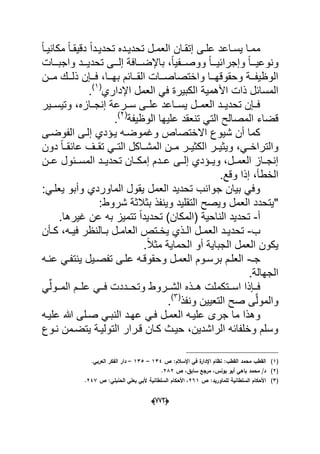 (666)
‫دى‬‫د‬‫عل‬ ‫داعد‬‫د‬‫ٌس‬ ‫دا‬‫د‬‫مم‬‫دان‬‫د‬‫إتق‬‫دل‬‫د‬‫العم‬ً‫ا‬‫د‬‫د‬ٌ‫مكان‬ ً‫ا‬‫د‬‫د‬‫دقٌق‬ ً‫ا‬‫دد‬‫د‬ٌ‫تحد‬ ‫دده‬‫د‬ٌ‫تحد‬
ً‫ا‬‫ونوعٌددد‬ً‫ا‬‫وإجرابٌددد‬‫واجبدددات‬ ‫تحدٌدددد‬ ‫إلدددى‬ ‫باإلضدددافة‬ ،ً‫ا‬ٌ‫ووصدددف‬
‫ددن‬‫د‬‫م‬ ‫ددك‬‫د‬‫ذل‬ ‫ددإن‬‫د‬‫ف‬ ،‫ددا‬‫د‬‫به‬ ‫ددابم‬‫د‬‫الق‬ ‫ددات‬‫د‬‫واختصاص‬ ‫ددا‬‫د‬‫وحقوقه‬ ‫ددة‬‫د‬‫الوظٌف‬
‫اإلداري‬ ‫العمل‬ ً‫ف‬ ‫الكبٌرة‬ ‫األهمٌة‬ ‫ذات‬ ‫المسابل‬(1)
.
‫وتٌسددٌر‬ ،‫إنجددازه‬ ‫سددرعة‬ ‫علددى‬ ‫ٌسدداعد‬ ‫العمددل‬ ‫تحدٌددد‬ ‫فددإن‬
‫الوظٌفة‬ ‫علٌها‬ ‫تنعقد‬ ً‫الت‬ ‫المصالح‬ ‫قضاء‬(2)
.
‫وؼموضد‬ ‫االختصاص‬ ‫شٌوع‬ ‫أن‬ ‫كما‬‫ه‬‫إ‬ ‫ٌدإدي‬‫الفوضدى‬ ‫لدى‬
‫دون‬ ً‫ا‬‫عابقدد‬ ‫تقددؾ‬ ً‫د‬‫د‬‫الت‬ ‫المشدداكل‬ ‫مددن‬ ‫در‬‫د‬ٌ‫الكث‬ ‫وٌثٌددر‬ ،ً‫د‬‫د‬‫والتراخ‬
‫عددن‬ ‫المسددبول‬ ‫تحدٌددد‬ ‫إمكددان‬ ‫عدددم‬ ‫إلددى‬ ‫وٌددإدي‬ ،‫العمددل‬ ‫إنجدداز‬
.‫وقع‬ ‫إذا‬ ،‫الخطؤ‬
‫الماوردي‬ ‫ٌقول‬ ‫العمل‬ ‫تحدٌد‬ ‫جوانب‬ ‫بٌان‬ ً‫وف‬‫و‬‫أ‬‫ب‬:ً‫ٌعلد‬ ‫و‬
:‫شروط‬ ‫بثالثة‬ ‫وٌنفذ‬ ‫التقلٌد‬ ‫وٌصح‬ ‫العمل‬ ‫"ٌتحدد‬
‫أ‬-‫تحد‬ )‫(المكان‬ ‫الناحٌة‬ ‫تحدٌد‬.‫ؼٌرها‬ ‫عن‬ ‫به‬ ‫تتمٌز‬ ً‫ا‬‫ٌد‬
‫ب‬-‫دؤن‬‫د‬‫ك‬ ،‫ده‬‫د‬ٌ‫ف‬ ‫دالنظر‬‫د‬‫ب‬ ‫دل‬‫د‬‫العام‬ ‫دتص‬‫د‬‫ٌخ‬ ‫دذي‬‫د‬‫ال‬ ‫دل‬‫د‬‫العم‬ ‫دد‬‫د‬ٌ‫تحد‬
.ً‫ال‬‫مث‬ ‫الحماٌة‬ ‫أو‬ ‫الجباٌة‬ ‫العمل‬ ‫ٌكون‬
‫جـ‬-‫عنده‬ ً‫ٌنتفد‬ ‫تفصدٌل‬ ‫علدى‬ ‫وحقوقده‬ ‫العمدل‬ ‫برسدوم‬ ‫العلدم‬
.‫الجهالة‬
ً‫ددول‬‫د‬‫الم‬ ‫ددم‬‫د‬‫عل‬ ً‫دد‬‫د‬‫ف‬ ‫ددددت‬‫د‬‫وتح‬ ‫ددروط‬‫د‬‫الش‬ ‫ددذه‬‫د‬‫ه‬ ‫ددتكملت‬‫د‬‫اس‬ ‫ددإذا‬‫د‬‫ف‬
‫ونفذ‬ ‫التعٌٌن‬ ‫صح‬ ‫ى‬َّ‫ل‬‫والمو‬(3)
.
‫جرى‬ ‫ما‬ ‫وهذا‬‫علٌده‬ ‫هللا‬ ‫صدلى‬ ً‫النبد‬ ‫عهدد‬ ً‫فد‬ ‫العمدل‬ ‫علٌده‬
‫ندوع‬ ‫ٌتضدمن‬ ‫التولٌدة‬ ‫قدرار‬ ‫كدان‬ ‫حٌدث‬ ،‫الراشدٌن‬ ‫وخلفابه‬ ‫وسلم‬
(1)‫ص‬ :‫اإلسالـ‬ ‫في‬ ‫ة‬‫اإلدار‬ ‫نظاـ‬ :‫القطب‬ ‫محمد‬ ‫القطب‬134–135–.‫العربي‬ ‫الفكر‬ ‫دار‬
(2)‫يونس‬ ‫أبو‬ ‫باىي‬ ‫محمد‬ /‫د‬‫ص‬ ،‫سابؽ‬ ‫مرجع‬ ،282.
(3)‫ص‬ :‫لمماوريد‬ ‫السمطانية‬ ‫األحكاـ‬261‫ص‬ :‫الحنبمي‬ ‫يعمي‬ ‫ألبي‬ ‫السمطانية‬ ‫األحكاـ‬ ،247.
 