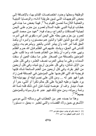(666)
‫إلدى‬ ‫باإلضدافة‬ ،‫بهدا‬ ‫القدابم‬ ‫اختصاصدات‬ ‫وحدود‬ ‫ومحلها‬ ‫الوظٌفة‬
‫دة‬‫د‬ٌ‫الدٌن‬ ‫داٌا‬‫د‬‫والوص‬ ،‫ده‬‫د‬‫أداب‬ ‫دة‬‫د‬‫طرٌق‬ ‫دٌن‬‫د‬‫تب‬ ً‫د‬‫د‬‫الت‬ ‫دات‬‫د‬‫التوجٌه‬ ‫دض‬‫د‬‫بع‬
‫ده‬‫د‬‫ب‬ ‫دام‬‫د‬ٌ‫الق‬ ‫دن‬‫د‬‫لحس‬ ‫دة‬‫د‬‫الالزم‬ ‫دة‬‫د‬ٌ‫والعمل‬(1)
ً‫د‬‫د‬‫ف‬ ‫داء‬‫د‬‫ج‬ ‫دا‬‫د‬‫م‬ ‫دض‬‫د‬‫بع‬ ‫دذا‬‫د‬‫فه‬ .
‫خ‬‫تو‬ ‫داب‬‫د‬‫ط‬‫د‬‫د‬‫ح‬ ‫دن‬‫د‬‫ب‬ ‫درو‬‫د‬‫لعم‬ ‫دالم‬‫د‬‫الس‬ ‫ده‬‫د‬ٌ‫عل‬ ً‫د‬‫د‬‫النب‬ ‫دة‬‫د‬ٌ‫ل‬‫دٌمن‬‫د‬‫ال‬ ‫دى‬‫د‬‫عل‬ ‫زم‬
‫الصددقات‬ ‫لجباٌدة‬‫"عهدد‬ :‫ده‬‫د‬ٌ‫ف‬ ‫وجداء‬ ،‫دراج‬‫د‬‫والخ‬ً‫د‬‫د‬‫النب‬ ‫محمدد‬ ‫دن‬‫د‬‫م‬
،‫أمدره‬ ً‫فد‬ ‫هللا‬ ‫بتقوى‬ ‫أمره‬ ‫الٌمن‬ ‫على‬ ‫بعثه‬ ‫حٌن‬ ‫حزم‬ ‫بن‬ ‫لعمرو‬
‫دذ‬‫د‬‫ٌؤخ‬ ‫أن‬ ‫دره‬‫د‬‫وأم‬ ،‫دنون‬‫د‬‫محس‬ ‫دم‬‫د‬‫ه‬ ‫دذٌن‬‫د‬‫وال‬ ‫دوا‬‫د‬‫اتق‬ ‫دذٌن‬‫د‬‫ال‬ ‫دع‬‫د‬‫م‬ ‫هللا‬ ‫دإن‬‫د‬‫ف‬
‫بالخ‬ ‫الناس‬ ‫ٌبشر‬ ‫وأن‬ ،‫هللا‬ ‫أمر‬ ‫كما‬ ‫الحق‬‫وٌلدٌن‬ ،‫بده‬ ‫وٌدؤمرهم‬ ‫ٌر‬
‫دم‬‫د‬‫الظل‬ ً‫د‬‫د‬‫ف‬ ‫دٌهم‬‫د‬‫عل‬ ‫دتد‬‫د‬‫وٌش‬ ،‫دق‬‫د‬‫الح‬ ً‫د‬‫د‬‫ف‬ ‫داس‬‫د‬‫للن‬‫دم‬‫د‬‫الظل‬ ‫درم‬‫د‬‫ح‬ ‫هللا‬ ‫دإن‬‫د‬‫ف‬
‫علدى‬ ‫كتب‬ ‫وما‬ ،‫هلل‬ ‫خمسا‬ ‫الؽنابم‬ ‫من‬ ‫ٌؤخذ‬ ‫أن‬ ‫وأمره‬ ،‫عنه‬ ‫ونهى‬
‫سدقت‬ ‫أو‬ ‫العدٌن‬ ‫سدقت‬ ‫مدا‬ ‫عشدر‬ ‫الصدؽار‬ ‫مدن‬ ‫بالصددقة‬ ‫المإمنٌن‬
‫عشدر‬ ‫كدل‬ ً‫وفد‬ ،‫العشدر‬ ‫نصدؾ‬ ‫العدرب‬ ‫ٌسقى‬ ‫ما‬ ‫وعلى‬ ،‫السماء‬
‫كل‬ ً‫وف‬ ،‫شاتان‬ ‫اإلبل‬ ‫من‬‫أربعدٌن‬ ‫كدل‬ ً‫وف‬ ،‫شٌاه‬ ‫أربع‬ ‫عشرٌن‬
‫فإنهدا‬ ،‫شداة‬ ‫السدابحة‬ ‫الؽدنم‬ ‫مدن‬ ‫أربعدٌن‬ ‫كدل‬ ً‫وفد‬ ،‫بقرة‬ ‫البقر‬ ‫من‬
‫زاد‬ ‫فمدن‬ ‫الصددقة‬ ً‫فد‬ ‫المدإمنٌن‬ ‫علدى‬ ‫افترضها‬ ً‫الت‬ ‫هللا‬ ‫فرٌضة‬
‫ٌهودٌتده‬ ‫أو‬ ‫نصدرانٌته‬ ‫علدى‬ ‫كان‬ ‫ومن‬ ... ‫له‬ ‫خٌر‬ ‫فهو‬ ً‫ا‬‫خٌر‬‫فدال‬
‫وعل‬ ،‫علٌها‬ ‫ٌرد‬‫الجز‬ ‫ٌه‬ً‫ا‬‫حدر‬ ،‫أنثدى‬ ‫أو‬ ً‫ا‬‫ذكدر‬ ‫حالم‬ ‫كل‬ ‫على‬ ‫ٌة‬‫أو‬
‫ع‬ ‫أو‬ ‫واؾ‬ ‫دار‬‫د‬‫دٌن‬ ،ً‫ا‬‫دد‬‫د‬‫عب‬‫د‬‫د‬‫وض‬‫هللا‬ ‫دة‬‫د‬‫ذم‬ ‫ده‬‫د‬‫فل‬ ‫دك‬‫د‬‫ذل‬ ‫أدى‬ ‫دإن‬‫د‬‫ف‬ ،ً‫ا‬‫د‬‫د‬‫ثٌاب‬ ‫ه‬
‫وللمدإمنٌن‬ ‫ولرسدوله‬ ‫هلل‬ ‫عددو‬ ‫فهدو‬ ‫ذلدك‬ ‫منع‬ ‫ومن‬ ،‫رسوله‬ ‫وذمة‬
"ً‫ا‬‫جمٌع‬(2)
.
‫موسدى‬ ً‫ألبد‬ ‫رسدالته‬ ً‫فد‬ ‫الخطداب‬ ‫بدن‬ ‫عمر‬ ‫جسده‬ ‫ما‬ ‫وهذا‬
‫در‬‫د‬‫تعتب‬ ً‫د‬‫د‬‫والت‬ ،‫داء‬‫د‬‫القض‬ ‫واله‬ ‫دٌن‬‫د‬‫ح‬ ‫دعري‬‫د‬‫األش‬–‫دق‬‫د‬‫بح‬–‫دتور‬‫د‬‫دس‬ً‫ا‬
(4)‫ص‬ ‫سابؽ‬ ‫مرجع‬ :‫يونس‬ ‫أبو‬ ‫باىي‬ ‫محمد‬ /‫د‬233.
(1)‫جػ‬ :‫لمبييقي‬ ‫ى‬‫الكبر‬ ‫السنف‬9‫ص‬327.
 
