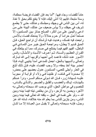 (665)
‫"أما‬ :‫فٌها‬ ‫وجاء‬ ،‫للقضاء‬ ً‫ا‬‫عام‬،‫محكمة‬ ‫فرٌضة‬ ‫القضاء‬ ‫فإن‬ ‫بعد‬
‫فإنه‬ ،‫متبعة‬ ‫وسنة‬‫أدلى‬ ‫إذا‬ ‫م‬‫بحدق‬ ‫تكلم‬ ‫ٌنفع‬ ‫ال‬ ‫فإنه‬ ،‫إلٌك‬‫نفداذ‬ ‫ال‬
‫أس‬ ،‫له‬‫ومج‬ ‫وجهك‬ ً‫ف‬ ‫الناس‬ ‫بٌن‬‫ٌطمدع‬ ‫ال‬ ‫حتدى‬ ،‫وعددلك‬ ‫لسك‬
‫ح‬ ً‫ف‬ ‫شرٌؾ‬‫مدن‬ ‫علدى‬ ‫البٌنة‬ ،‫عدلك‬ ‫من‬ ‫ضعٌؾ‬ ‫ٌٌؤس‬ ‫وال‬ ،‫ٌفك‬
‫المسدلمٌن‬ ‫بدٌن‬ ‫جدابز‬ ‫الصدلح‬ ،‫أنكدر‬ ‫مدن‬ ‫على‬ ‫والٌمٌن‬ ‫ادعى‬‫إال‬ ،
‫أ‬ ً‫ا‬‫دلح‬‫د‬‫ص‬‫داألمس‬‫د‬‫ب‬ ‫داء‬‫د‬‫قض‬ ‫دك‬‫د‬‫ٌمنع‬ ‫وال‬ ،ً‫ال‬‫دال‬‫د‬‫ح‬ ‫درم‬‫د‬‫ح‬ ‫أو‬ ً‫ا‬‫د‬‫د‬‫حرام‬ ‫دل‬‫د‬‫ح‬
‫وهددٌت‬ ،‫نفسدك‬ ‫فٌه‬ ‫راجعت‬‫فدإن‬ ،‫الحدق‬ ‫تراجدع‬ ‫أن‬ ‫لرشددك‬ ‫فٌده‬
‫ال‬ ‫مددن‬ ‫خٌددر‬ ‫الحددق‬ ‫ومراجعددة‬ ،‫ٌبطددل‬ ‫ال‬ ‫قدددٌم‬ ‫الحددق‬ً‫فدد‬ ‫تمددادي‬
‫فٌمد‬ ‫الفهم‬ ‫الفهم‬ ،‫الباطل‬ً‫فد‬ ‫ٌبلؽدك‬ ‫لدم‬ ‫ممدا‬ ،‫صددرك‬ ً‫فد‬ ‫ٌخدتلج‬ ‫ا‬
‫ددس‬‫د‬‫وق‬ ،‫ددال‬‫د‬‫واألمث‬ ‫ددباه‬‫د‬‫األش‬ ‫ددرؾ‬‫د‬‫اع‬ ‫ددم‬‫د‬‫ث‬ ،‫ددنة‬‫د‬‫والس‬ ‫ددٌم‬‫د‬‫العظ‬ ‫ددرآن‬‫د‬‫الق‬
‫ا‬‫أحبهددا‬ ‫إلددى‬ ‫فاعمددد‬ ،‫ذلددك‬ ‫دد‬‫د‬‫عن‬ ‫ألمددور‬‫وأقر‬‫تبددارك‬ ‫هللا‬ ‫إلددى‬ ‫بهددا‬
‫دإذا‬‫د‬‫ف‬ ،‫ده‬‫د‬ٌ‫إل‬ ً‫د‬‫د‬‫ٌنته‬ ً‫ا‬‫دد‬‫د‬‫أم‬ ‫ددعى‬‫د‬‫للم‬ ‫دل‬‫د‬‫اجع‬ ،‫دالحق‬‫د‬‫ب‬ ‫دبهها‬‫د‬‫وأش‬ ‫دالى‬‫د‬‫وتع‬
‫أح‬‫بٌنة‬ ‫ضر‬‫أبلدػ‬ ‫ذلدك‬ ‫فدإن‬ ،‫علٌده‬ ‫القضداء‬ ‫وجب‬ ‫وإال‬ ،‫بحقه‬ ‫أخذ‬
،‫بعدض‬ ‫علدى‬ ‫بعضهم‬ ‫عدول‬ ‫المسلمون‬ ،ً‫للعم‬ ‫وأجلى‬ ‫العذر‬ ً‫ف‬
‫والء‬ ً‫فدد‬ ً‫ا‬‫ظنٌندد‬ ‫أو‬ ،‫قددذؾ‬ ً‫فدد‬ ً‫ا‬‫محدددود‬ ‫إال‬ً‫ا‬‫مجربدد‬ ‫أو‬ ‫قرابددة‬ ‫أو‬
‫دددنكم‬‫د‬‫ع‬ ‫ودرأ‬ ،‫دددر‬‫د‬‫الس‬ ‫دددنكم‬‫د‬‫م‬ ‫دددولى‬‫د‬‫ت‬ ‫هللا‬ ‫دددإن‬‫د‬‫ف‬ ،‫زور‬ ‫دددهادة‬‫د‬‫ش‬ ‫ددده‬‫د‬ٌ‫عل‬
،‫دداس‬‫د‬‫بالن‬ ‫والتددؤذي‬ ‫والضددجر‬ ‫والقلددق‬ ‫والؽضددب‬ ‫إٌدداك‬ ،‫بالبٌنددات‬
‫بده‬ ‫وتعدالى‬ ‫سدبحانه‬ ‫هللا‬ ‫ٌوجدب‬ ‫الذي‬ ،‫الحق‬ ‫مواطن‬ ً‫ف‬ ‫للخصوم‬
‫وبدٌن‬ ‫بٌنده‬ ‫فٌمدا‬ ‫نٌته‬ ‫ٌخلص‬ ‫من‬ ‫وأن‬ ،‫الزجر‬ ‫به‬ ‫وٌحسن‬ ،‫األجر‬
‫هللا‬–‫ال‬ ً‫ف‬ ‫نفسه‬ ‫على‬ ‫ولو‬‫حق‬–‫ٌكف‬‫وبدٌن‬ ‫بٌنده‬ ‫فٌما‬ ‫تعالى‬ ‫هللا‬ ‫ه‬
‫ل‬ ‫ٌتزٌن‬ ‫ومن‬ ،‫الناس‬‫شدا‬ ،‫خالفده‬ ‫منه‬ ‫هللا‬ ‫ٌعلم‬ ‫بما‬ ‫لناس‬‫عدز‬ ‫هللا‬ ‫نه‬
‫ددان‬‫د‬‫ك‬ ‫ددا‬‫د‬‫م‬ ‫إال‬ ‫ددادة‬‫د‬‫العب‬ ‫ددن‬‫د‬‫م‬ ‫ددل‬‫د‬‫ٌقب‬ ‫ال‬ ‫ددالى‬‫د‬‫وتع‬ ‫ددبحانه‬‫د‬‫س‬ ‫دده‬‫د‬‫فإن‬ ،‫ددل‬‫د‬‫وج‬
 