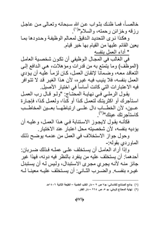 (660)
‫دل‬‫د‬‫عاج‬ ‫دن‬‫د‬‫م‬ ‫دالى‬‫د‬‫وتع‬ ‫دبحانه‬‫د‬‫س‬ ‫هللا‬ ‫دن‬‫د‬‫ع‬ ‫دواب‬‫د‬‫بث‬ ‫دك‬‫د‬‫ظن‬ ‫دا‬‫د‬‫فم‬ ،ً‫ا‬‫د‬‫د‬‫خالص‬
"‫والسالم‬ ،‫رحمته‬ ‫وخزابن‬ ‫رزقه‬(1)
.
‫د‬‫د‬‫ال‬ ‫دد‬‫د‬ٌ‫التحد‬ ‫درى‬‫د‬‫ن‬ ‫دذا‬‫د‬‫وهك‬‫دد‬‫د‬‫وح‬ ‫دة‬‫د‬‫الوظٌف‬ ‫دالم‬‫د‬‫لمع‬ ‫دقٌق‬‫و‬‫دا‬‫د‬‫بم‬ ‫دها‬
.‫قٌام‬ ‫خٌر‬ ‫بها‬ ‫القٌام‬ ‫من‬ ‫علٌها‬ ‫القابم‬ ‫ٌعٌن‬
‫بنفسه‬ ‫العمل‬ ‫أداء‬ *
‫العامدل‬ ‫شخصدٌة‬ ‫تكدون‬ ‫أن‬ ً‫الدوظٌف‬ ‫المجدال‬ ً‫ف‬ ‫الؽالب‬ ً‫ف‬
‫إلدى‬ ‫الددافع‬ ً‫هد‬ ،‫ومإهالت‬ ‫قدرات‬ ‫من‬ ‫به‬ ‫ٌتمتع‬ ‫وما‬ )‫(الموظؾ‬
‫دإدي‬‫د‬ٌ ‫أن‬ ‫علٌده‬ ً‫ا‬‫لزمد‬ ‫دان‬‫د‬‫ك‬ ،‫العمدل‬ ‫إلتقدان‬ ‫دمانا‬‫د‬‫وض‬ ،‫معده‬ ‫التعاقدد‬
‫الع‬‫الؽٌدر‬ ‫هدذا‬ ‫ألن‬ ،‫ؼٌدره‬ ‫فٌده‬ ‫ٌنٌدب‬ ‫فال‬ ،‫بنفسه‬ ‫مل‬‫ال‬ ‫قدد‬‫تتدوافر‬
.‫األصٌل‬ ‫اختٌار‬ ً‫ف‬ ً‫ا‬‫أساس‬ ‫كانت‬ ً‫الت‬ ‫االعتبارات‬ ‫فٌه‬
‫نه‬ ً‫فدد‬ ً‫الرملدد‬ ‫ٌقددول‬‫العمددل‬ ‫رب‬ ‫دال‬‫د‬‫ق‬ ‫"ولددو‬ :‫داج‬‫د‬‫المحت‬ ‫اٌددة‬
‫ا‬ ‫أو‬ ‫دتؤجرك‬‫د‬‫اس‬‫دارة‬‫د‬‫فإج‬ ،‫دذا‬‫د‬‫ك‬ ‫دل‬‫د‬‫ولعم‬ ،‫دذا‬‫د‬‫ك‬ ‫أو‬ ‫دذا‬‫د‬‫ك‬ ‫دل‬‫د‬‫لتعم‬ ‫دك‬‫د‬‫كثرٌت‬
‫ددددب‬‫د‬‫المخاط‬ ‫بعددددٌن‬ ‫ددددا‬‫د‬‫ارتباطه‬ ‫علددددى‬ ‫دال‬ ‫دددداب‬‫د‬‫الخط‬ ‫ألن‬ ،‫عددددٌن‬
‫ك‬"‫عٌنك‬ ‫استؤجرتك‬(2)
.
‫ال‬ ‫دول‬‫د‬‫ٌق‬ ‫ده‬‫د‬‫فكؤن‬‫دت‬‫د‬‫االس‬ ‫دوز‬‫د‬‫ٌج‬‫نابة‬‫أن‬ ‫ده‬‫د‬ٌ‫وعل‬ ،‫دل‬‫د‬‫العم‬ ‫دذا‬‫د‬‫ه‬ ً‫د‬‫د‬‫ف‬
.‫االختٌار‬ ‫عند‬ ‫اعتبار‬ ‫محل‬ ‫شخصٌته‬ ‫ألن‬ ،‫بنفسه‬ ‫ٌإدٌه‬
‫ذلدك‬ ‫ٌوضدح‬ ‫عدمده‬ ‫من‬ ‫العمل‬ ً‫ف‬ ‫االستخالؾ‬ ‫جواز‬ ‫وحول‬
:‫بقوله‬ ‫الماوردي‬-
:‫دربان‬‫د‬‫ض‬ ‫دذلك‬‫د‬‫ف‬ ‫ده‬‫د‬‫عمل‬ ‫دى‬‫د‬‫عل‬ ‫دتخلؾ‬‫د‬‫ٌس‬ ‫أن‬ ‫دل‬‫د‬‫العام‬ ‫أراد‬ ‫وإذا‬
‫أ‬ :‫أحدهما‬‫من‬ ‫علٌه‬ ‫ٌستخلؾ‬ ‫ن‬ٌ‫ف‬ ‫بالنظر‬ ‫ٌنفرد‬‫ؼٌر‬ ‫فهذا‬ ،‫دونه‬ ‫ه‬
‫ٌسدتبدل‬ ‫أن‬ ‫لده‬ ‫ولدٌس‬ ،‫االسدتبدال‬ ‫مجدرى‬ ‫ٌجدري‬ ‫ألنده‬ ‫منده‬ ‫جابز‬
‫دده‬‫د‬‫ل‬ ‫ددا‬‫د‬‫معٌن‬ ‫دده‬‫د‬ٌ‫عل‬ ‫ددتخلؾ‬‫د‬‫ٌس‬ ‫أن‬ :ً‫ددان‬‫د‬‫الث‬ ‫ددرب‬‫د‬‫والض‬ .‫دده‬‫د‬‫بنفس‬ ‫ددره‬‫د‬ٌ‫ؼ‬
(1)‫جػ‬ :‫لمكاساني‬ ‫الصنائع‬ ‫بدائع‬7‫ص‬9–‫العممية‬ ‫الكتب‬ ‫دار‬–‫الثاني‬ ‫الطبعة‬‫ة‬1436.‫ىػ‬
(2)‫جػ‬ :‫لمرممي‬ ‫المحتاج‬ ‫نياية‬5‫ص‬ ،264–.‫الفكر‬ ‫دار‬
 