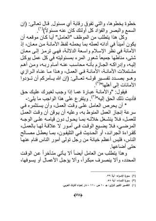 (666)
‫(إن‬ :‫تعدالى‬ ‫قدال‬ .‫مسبول‬ ‫أي‬ ‫رقابة‬ ‫تفوق‬ ً‫والت‬ ،‫ٌخطوها‬ ‫خطوة‬
‫والب‬ ‫السمع‬)ً‫ال‬‫مسبو‬ ‫عنه‬ ‫كان‬ ‫أولبك‬ ‫كل‬ ‫والفإاد‬ ‫صر‬(1)
.
‫أن‬ ‫موقعده‬ ‫كدان‬ ‫أٌدا‬ "‫"العامدل‬ ‫الموظؾ‬ ‫من‬ ‫ٌتطلب‬ ‫هذا‬ ‫وكل‬
‫إذ‬ ،‫معدان‬ ‫مدن‬ ‫األماندة‬ ‫لفدظ‬ ‫ٌحملده‬ ‫بما‬ ‫لعمله‬ ‫أدابه‬ ً‫ف‬ ً‫ا‬‫أمٌن‬ ‫ٌكون‬
‫معدان‬ ‫إلدى‬ ‫ترمدز‬ ً‫فهد‬ ،‫الداللدة‬ ‫واسدعة‬ ‫اإلسدالم‬ ‫نظر‬ ً‫ف‬ ‫األمانة‬
‫عم‬ ‫كل‬ ً‫ف‬ ‫بمسبولٌته‬ ‫المرء‬ ‫شعور‬ ً‫ا‬‫جمٌع‬ ‫مناطها‬ ،‫شتى‬‫ٌوكدل‬ ‫ل‬
‫د‬‫د‬ٌ‫إل‬‫ده‬‫د‬‫عن‬ ‫دب‬‫د‬‫محاس‬ ‫ده‬‫د‬‫بؤن‬ ‫دازم‬‫د‬‫الج‬ ‫ده‬‫د‬‫وإدراك‬ ،‫ه‬،‫ده‬‫د‬‫رب‬ ‫دام‬‫د‬‫أم‬‫دم‬‫د‬‫أه‬ ‫دن‬‫د‬‫وم‬
‫األما‬ ،‫دة‬‫د‬‫األمان‬ ‫دتمالت‬‫د‬‫مش‬‫درازي‬‫د‬‫ال‬ ‫داه‬‫د‬‫عن‬ ‫دا‬‫د‬‫م‬ ‫دذا‬‫د‬‫وه‬ ،‫دل‬‫د‬‫العم‬ ً‫د‬‫د‬‫ف‬ ‫دة‬‫د‬‫ن‬
‫تدددإدوا‬ ‫أن‬ ‫ٌدددؤمركم‬ ‫هللا‬ ‫(إن‬ :‫تعدددالى‬ ‫قولددده‬ ‫تفسدددٌر‬ ‫بصددددد‬ ‫وهدددو‬
"‫أهلها‬ ‫إلى‬ ‫األمانات‬(2)
.
‫حدق‬ ‫علٌدك‬ ‫لؽٌدرك‬ ‫وجدب‬ ‫إذا‬ ‫عمدا‬ ‫عبدارة‬ ‫"واألماندة‬ :‫فٌقول‬
‫الحق‬ ‫ذلك‬ ‫فؤدٌت‬"‫إلٌه‬(3)
:ً‫ٌل‬ ‫ما‬ ‫الواجب‬ ‫هذا‬ ‫على‬ ‫وٌتفرع‬ .-
ً‫فد‬ ‫ٌسدتثمره‬ ‫وأن‬ ،‫العمدل‬ ‫وقدت‬ ‫علدى‬ ‫العامدل‬ ‫ٌحرص‬ ‫أن‬ *
‫العمدل‬ ‫وقدت‬ ‫أن‬ ‫ٌدوقن‬ ‫أن‬ ‫وعلٌه‬ ،‫به‬ ‫المنوط‬ ‫العمل‬ ‫إنجاز‬ ‫سرعة‬
‫ده‬‫د‬‫الوج‬ ‫دى‬‫د‬‫عل‬ ‫ده‬‫د‬‫قٌام‬ ‫دون‬ ‫دول‬‫د‬‫ٌح‬ ‫دا‬‫د‬‫بم‬ ‫ده‬‫د‬‫خالل‬ ‫دؽل‬‫د‬‫ٌنش‬ ‫دال‬‫د‬‫ف‬ ،‫دل‬‫د‬‫للعم‬
،‫دل‬‫د‬‫بالعم‬ ‫دا‬‫د‬‫له‬ ‫دة‬‫د‬‫عالق‬ ‫ال‬ ‫دور‬‫د‬‫أم‬ ً‫د‬‫د‬‫ف‬ ‫دت‬‫د‬‫الوق‬ ‫دٌع‬‫د‬‫ٌض‬ ‫دال‬‫د‬‫ف‬ ،ً‫د‬‫د‬‫المرض‬
‫ال‬ ‫دراءة‬‫د‬‫كق‬‫دالح‬‫د‬‫مص‬ ‫دل‬‫د‬‫ٌعط‬ ‫دا‬‫د‬‫بم‬ ،‫دون‬‫د‬‫التلٌف‬ ً‫د‬‫د‬‫ف‬ ‫ددٌث‬‫د‬‫الح‬ ‫أو‬ ،‫دد‬‫د‬‫جراب‬
‫فلٌس‬ ،‫الناس‬‫عنهدا‬ ‫فنام‬ ‫الناس‬ ‫أمور‬ ‫تولى‬ ‫رجل‬ ‫من‬ ‫خٌانة‬ ‫أعظم‬
.‫أضاعها‬ ‫حتى‬
‫العام‬ ‫من‬ ‫ٌتطلب‬ ‫وهذا‬‫عد‬ ً‫ا‬‫متدؤخر‬ ً‫ٌدؤت‬ ‫أال‬ ً‫ا‬‫أٌض‬ ‫ل‬‫الوقدت‬ ‫ن‬
،‫ٌسدوفها‬ ‫أو‬ ‫األعمدال‬ ‫ٌإجدل‬ ‫وأال‬ ،ً‫ا‬‫مبكدر‬ ‫ٌنصدرؾ‬ ‫وأال‬ ،‫المحدد‬
(2)‫آية‬ :‫اء‬‫ر‬‫اإلس‬ ‫ة‬‫سور‬39.
(3)‫آية‬ :‫النساء‬ ‫ة‬‫سور‬58.
(1)‫جػ‬ :‫ي‬‫از‬‫ر‬‫لم‬ ‫الكبير‬ ‫التفسير‬13‫ص‬113–.‫العربي‬ ‫اث‬‫ر‬‫الت‬ ‫إحياء‬ ‫دار‬
 