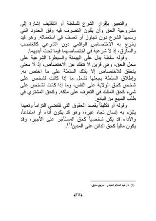 (006)
‫إلى‬ ‫إشارة‬ ‫التكلٌؾ‬ ‫أو‬ ‫للسلطة‬ ‫الشرع‬ ‫بإقرار‬ ‫والتعبٌر‬
ً‫الت‬ ‫الحدود‬ ‫وفق‬ ‫فٌه‬ ‫التصرؾ‬ ‫ٌكون‬ ‫وأن‬ ‫الحق‬ ‫مشروعٌة‬
‫قٌد‬ ‫وهو‬ .‫استعماله‬ ً‫ف‬ ‫تعسؾ‬ ‫أو‬ ‫تجاوز‬ ‫دون‬ ‫الشرع‬ ‫رسمها‬
‫دون‬ ً‫الواقع‬ ‫االختصاص‬ ‫به‬ ‫ٌخرج‬‫كالؽاصب‬ ً‫الشرع‬
.‫أبدٌهما‬ ‫تحت‬ ‫فٌما‬ ‫اختصاصهما‬ ً‫ف‬ ‫شرعٌة‬ ‫ال‬ ‫إذ‬ ،‫والسارق‬
‫على‬ ‫الشرعٌة‬ ‫والسٌطرة‬ ‫الهٌمنة‬ ‫على‬ ‫ٌدل‬ ‫سلطة‬ ‫وقوله‬
‫معنى‬ ‫ال‬ ‫إذ‬ ،‫االختصاص‬ ‫عن‬ ‫تنفك‬ ‫ال‬ ‫قرٌن‬ ً‫وه‬ ،‫الحق‬ ‫محل‬
.‫به‬ ‫اختص‬ ‫ما‬ ‫على‬ ‫السلطة‬ ‫بتلك‬ ‫إال‬ ‫لالختصاص‬ ‫ٌتحقق‬
‫لشخص‬ ‫كانت‬ ‫إذا‬ ‫ما‬ ‫تشمل‬ ‫ٌجعلها‬ ‫السلطة‬ ‫وإطالق‬‫على‬
‫على‬ ‫لشخص‬ ‫كانت‬ ‫إذا‬ ‫وما‬ ،‫النفس‬ ‫على‬ ‫الوالٌة‬ ‫كحق‬ ‫شخص‬
ً‫ف‬ ‫المشتري‬ ‫وكحق‬ .‫ملكه‬ ‫على‬ ‫التعرؾ‬ ً‫ف‬ ‫المالك‬ ‫كحق‬ ‫شًء‬
.‫البابع‬ ‫من‬ ‫المبٌع‬ ‫طلب‬
‫وتعهدا‬ ً‫ا‬‫التزام‬ ً‫تقتض‬ ً‫الت‬ ‫الحقوق‬ ‫ٌقصد‬ ً‫ا‬‫تكلٌف‬ ‫أو‬ ‫وقوله‬
،ً‫ا‬‫امتناع‬ ‫أو‬ ‫أداء‬ ‫ٌكون‬ ‫قد‬ ‫وهو‬ ،‫ؼٌره‬ ‫تجاه‬ ‫إنسان‬ ‫به‬ ‫ٌلتزم‬
‫شخص‬ ‫ٌكن‬ ‫قد‬ ‫واألداء‬‫وقد‬ ،‫األجٌر‬ ‫على‬ ‫المستؤجر‬ ‫كحق‬ ً‫ا‬ٌ
‫المدٌن‬ ‫على‬ ‫الدابن‬ ‫كحق‬ ً‫ا‬ٌ‫مال‬ ‫ٌكون‬(1)
.
(1).‫سابؽ‬ ‫مرجع‬ : ‫العبادي‬ ‫السالـ‬ ‫عبد‬ /‫د‬
 