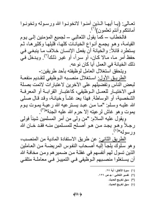 (666)
‫وتخونددوا‬ ‫ورسددوله‬ ‫هللا‬ ‫التخونددوا‬ ‫آمنددوا‬ ‫الددذٌن‬ ‫أٌهددا‬ ‫(ٌددا‬ :‫تعددالى‬
)‫تعلمون‬ ‫وأنتم‬ ‫أمانتكم‬(1)
.
‫فالخطاب‬–‫كم‬ً‫الثعالب‬ ‫ٌقول‬ ‫ا‬–‫إ‬ ‫المإمنٌن‬ ‫لجمٌع‬‫ٌدوم‬ ‫لدى‬
‫دم‬‫د‬‫ث‬ ،‫دا‬‫د‬‫وكثٌره‬ ‫دا‬‫د‬‫قلٌله‬ ،‫دا‬‫د‬‫كله‬ ‫دات‬‫د‬‫الخٌان‬ ‫دواع‬‫د‬‫أن‬ ‫دع‬‫د‬‫ٌجم‬ ‫دو‬‫د‬‫وه‬ ،‫دة‬‫د‬‫القٌام‬
‫وا‬ :ً‫ال‬‫قاب‬ ‫ٌستطرد‬‫خدالؾ‬ ‫اإلنسدان‬ ‫ٌفعدل‬ ‫أن‬ ‫لخٌانة‬ً‫فد‬ ً‫ٌنبؽد‬ ‫مدا‬
‫ذلدك‬ ‫ؼٌدر‬ ‫أو‬ ،ً‫ا‬‫سدر‬ ‫أو‬ ،‫كدان‬ ‫مداال‬ ،‫مدا‬ ‫أمر‬ ‫حفظ‬(2)
.ً‫فد‬ ‫وٌددخل‬
.‫نوعه‬ ‫كان‬ ‫أٌا‬ ‫العمل‬ ً‫ف‬ ‫الخٌانة‬ ‫ذلك‬
‫است‬ ‫وٌتحقق‬:‫طرٌقٌن‬ ‫بؤحد‬ ‫لوظٌفته‬ ‫العامل‬ ‫ؽالل‬-
:‫األول‬ ‫الطرٌددق‬‫ددة‬‫د‬‫منفع‬ ‫دددٌم‬‫د‬‫لتق‬ ً‫ددوظٌف‬‫د‬‫ال‬ ‫ددبه‬‫د‬‫منص‬ ‫ددتؽالل‬‫د‬‫اس‬
‫بصدلة‬ ‫التمت‬ ‫العتبارات‬ ‫اآلخرٌن‬ ‫على‬ ‫وتفضٌلهم‬ ‫الناس‬ ‫لبعض‬
‫ددة‬‫د‬‫المعرف‬ ‫أو‬ ‫ددة‬‫د‬‫القراب‬ ‫ددار‬‫د‬‫كاعتب‬ ،ً‫ددوظٌف‬‫د‬‫ال‬ ‫ددل‬‫د‬‫للعم‬ ‫ددار‬‫د‬ٌ‫االخت‬ ً‫دد‬‫د‬‫ف‬
‫صدلى‬ ‫قدال‬ ‫وقدد‬ ،‫وخٌاندة‬ ً‫ا‬‫ؼشد‬ ‫ٌعد‬ ‫فهذا‬ .‫الوساطة‬ ‫أو‬ ،‫الشخصٌة‬
‫و‬ ‫ده‬‫د‬ٌ‫عل‬ ‫هللا‬‫دا‬‫د‬‫"م‬ :‫دلم‬‫د‬‫س‬‫دوم‬‫د‬ٌ ‫دوت‬‫د‬‫ٌم‬ ‫دة‬‫د‬ٌ‫رع‬ ‫هللا‬ ‫دترعٌه‬‫د‬‫ٌس‬ ‫دد‬‫د‬‫عب‬ ‫دن‬‫د‬‫م‬
‫ل‬ ‫ؼاش‬ ‫وهو‬ ‫ٌموت‬‫ر‬"‫الجنة‬ ‫علٌه‬ ‫هللا‬ ‫حرم‬ ‫إال‬ ‫عٌته‬(3)
.
‫فولى‬ ً‫ا‬‫شٌب‬ ‫المسلمٌن‬ ‫أمر‬ ‫من‬ ‫ولى‬ ‫"من‬ :‫السالم‬ ‫علٌه‬ ‫وٌقول‬
‫مندده‬ ‫للمسددلمٌن‬ ‫أصددلح‬ ‫هددو‬ ‫مددن‬ ‫ٌجددد‬ ‫وهددو‬ ً‫ال‬‫رجدد‬‫هللا‬ ‫خددان‬ ‫فقددد‬
"‫ورسوله‬(4)
.
:ً‫الثان‬ ‫الطرٌق‬‫ال‬ ‫من‬ ‫المادٌة‬ ‫االستفادة‬ ‫طرٌق‬ ‫عن‬،‫منصدب‬
‫النفدو‬ ‫أصدحاب‬ ‫إلٌده‬ ‫ٌلجدؤ‬ ‫سدلوك‬ ‫وهو‬‫س‬‫العداملٌن‬ ‫مدن‬ ‫المرٌضدة‬
‫هللا‬ ‫مخافدة‬ ‫ومدن‬ ‫ضدمٌرهم‬ ‫مدن‬ ‫ؼفلدة‬ ً‫ف‬ ‫أنفسهم‬ ‫لهم‬ ‫تسول‬ ‫الذٌن‬
ً‫متلقدد‬ ‫دة‬‫د‬‫معامل‬ ً‫د‬‫د‬‫ف‬ ‫دز‬‫د‬ٌٌ‫التم‬ ً‫د‬‫د‬‫ف‬ ً‫دوظٌف‬‫د‬‫ال‬ ‫دبهم‬‫د‬‫منص‬ ‫دتؽلوا‬‫د‬‫ٌس‬ ‫أن‬
(1)‫آية‬ :‫األنفاؽ‬ ‫ة‬‫سور‬27.
(2)‫ص‬ ‫جػ‬ : ‫الثعالبي‬ ‫تفسير‬126.
(3).‫الحديث‬ ‫تخريج‬ ‫سبؽ‬
(4).‫الحديث‬ ‫تخريج‬ ‫سبؽ‬
 