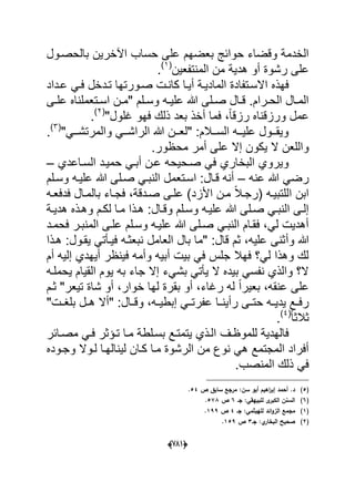 (666)
‫بعضهم‬ ‫حوابج‬ ‫وقضاء‬ ‫الخدمة‬‫بالحصدول‬ ‫اآلخرٌن‬ ‫حساب‬ ‫على‬
‫رش‬ ‫على‬‫المنتفعٌن‬ ‫من‬ ‫هدٌة‬ ‫أو‬ ‫وة‬(1)
.
‫ا‬ ‫فهذه‬‫عدداد‬ ً‫فد‬ ‫تددخل‬ ‫صدورتها‬ ‫كاندت‬ ‫أٌدا‬ ‫المادٌدة‬ ‫السدتفادة‬
‫دى‬‫د‬‫عل‬ ‫دتعملناه‬‫د‬‫اس‬ ‫دن‬‫د‬‫"م‬ ‫دلم‬‫د‬‫وس‬ ‫ده‬‫د‬ٌ‫عل‬ ‫هللا‬ ‫دلى‬‫د‬‫ص‬ ‫دال‬‫د‬‫ق‬ .‫درام‬‫د‬‫الح‬ ‫دال‬‫د‬‫الم‬
‫فهو‬ ‫ذلك‬ ‫بعد‬ ‫أخذ‬ ‫فما‬ ،ً‫ا‬‫رزق‬ ‫ورزقناه‬ ‫عمل‬‫ؼلول‬"(2)
.
"ً‫دد‬‫د‬‫والمرتش‬ ً‫دد‬‫د‬‫الراش‬ ‫هللا‬ ‫ددن‬‫د‬‫"لع‬ :‫ددالم‬‫د‬‫الس‬ ‫دده‬‫د‬ٌ‫عل‬ ‫ددول‬‫د‬‫وٌق‬(3)
.
‫أمر‬ ‫على‬ ‫إال‬ ‫ٌكون‬ ‫ال‬ ‫واللعن‬.‫محظور‬
‫صدحٌح‬ ً‫ف‬ ‫البخاري‬ ‫وٌروي‬‫أ‬ ‫عدن‬ ‫ه‬‫بد‬‫السداعدي‬ ‫حمٌدد‬ ً–
‫عنه‬ ‫هللا‬ ً‫رض‬–‫وسدلم‬ ‫علٌده‬ ‫هللا‬ ‫صدلى‬ ً‫النبد‬ ‫اسدتعمل‬ :‫قدال‬ ‫أنه‬
‫فدفعده‬ ‫بالمدال‬ ‫فجداء‬ ،‫صددقة‬ ‫علدى‬ )‫األزد‬ ‫مدن‬ ً‫ال‬‫(رجد‬ ‫اللتبٌده‬ ‫ابن‬
‫دة‬‫د‬ٌ‫هد‬ ‫وهدذه‬ ‫لكدم‬ ‫مدا‬ ‫هدذا‬ :‫دال‬‫د‬‫وق‬ ‫وسدلم‬ ‫علٌده‬ ‫هللا‬ ‫صدلى‬ ً‫النبد‬ ‫إلدى‬
‫فحمدد‬ ‫المنبدر‬ ‫علدى‬ ‫وسدلم‬ ‫علٌده‬ ‫هللا‬ ‫صدلى‬ ً‫النبد‬ ‫فقدام‬ ،ً‫ل‬ ‫أهدٌت‬
‫وأ‬ ‫هللا‬‫هدذا‬ :‫ٌقدول‬ ً‫فٌدؤت‬ ‫نبعثده‬ ‫العامل‬ ‫بال‬ ‫"ما‬ :‫قال‬ ‫ثم‬ ،‫علٌه‬ ‫ثنى‬
‫أم‬ ‫إلٌه‬ ‫أٌهدي‬ ‫فٌنظر‬ ‫وأمه‬ ‫أبٌه‬ ‫بٌت‬ ً‫ف‬ ‫جلس‬ ‫فهال‬ ‫لً؟‬ ‫وهذا‬ ‫لك‬
‫القٌا‬ ‫ٌوم‬ ‫به‬ ‫جاء‬ ‫إال‬ ‫بشًء‬ ً‫ٌؤت‬ ‫ال‬ ‫بٌده‬ ً‫نفس‬ ‫والذي‬ ‫ال؟‬‫ٌحملده‬ ‫م‬
‫رؼاء‬ ‫له‬ ً‫ا‬‫بعٌر‬ ،‫عنقه‬ ‫على‬‫ثدم‬ "‫تٌعر‬ ‫شاة‬ ‫أو‬ ،‫خوار‬ ‫لها‬ ‫بقرة‬ ‫أو‬ ،
‫عفر‬ ‫دا‬‫د‬‫رأٌن‬ ‫دى‬‫د‬‫حت‬ ‫ده‬‫د‬ٌ‫ٌد‬ ‫دع‬‫د‬‫رف‬"‫دت‬‫د‬‫بلؽ‬ ‫دل‬‫د‬‫ه‬ ‫"أال‬ :‫دال‬‫د‬‫وق‬ ،‫ده‬‫د‬ٌ‫إبط‬ ً‫د‬‫د‬‫ت‬
ً‫ا‬‫ثالث‬(4)
.
‫للموظدؾ‬ ‫فالهدٌة‬‫مصدابر‬ ً‫فد‬ ‫تدإثر‬ ‫مدا‬ ‫بسدلطة‬ ‫ٌتمتدع‬ ‫الدذي‬
‫وجدوده‬ ‫لدوال‬ ‫لٌنالهدا‬ ‫كدان‬ ‫مدا‬ ‫الرشوة‬ ‫من‬ ‫نوع‬ ً‫ه‬ ‫المجتمع‬ ‫أفراد‬
.‫المنصب‬ ‫ذلك‬ ً‫ف‬
(5)‫ص‬ ‫سابؽ‬ ‫مرجع‬ :‫سف‬ ‫أبو‬ ‫اىيـ‬‫ر‬‫إب‬ ‫أحمد‬ .‫د‬54.
(6)‫جػ‬ :‫لمبييقي‬ ‫ى‬‫الكبر‬ ‫السنف‬6‫ص‬578.
(1):‫لمييثمي‬ ‫ائد‬‫و‬‫الز‬ ‫مجمع‬‫جػ‬4‫ص‬199.
(2)‫جػ‬ :‫ي‬‫البخار‬ ‫صحيح‬3‫ص‬159.
 