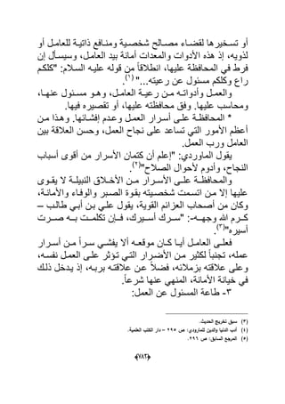 (666)
‫دالح‬‫د‬‫مص‬ ‫داء‬‫د‬‫لقض‬ ‫دخٌرها‬‫د‬‫تس‬ ‫أو‬‫أو‬ ‫دل‬‫د‬‫للعام‬ ‫دة‬‫د‬ٌ‫ذات‬ ‫دافع‬‫د‬‫ومن‬ ‫دٌة‬‫د‬‫شخص‬
‫إن‬ ‫وسٌسدؤل‬ ،‫العامدل‬ ‫بٌد‬ ‫أمانة‬ ‫والمعدات‬ ‫األدوات‬ ‫هذه‬ ‫إذ‬ ،‫لذوٌه‬
‫قوله‬ ‫من‬ ً‫ا‬‫انطالق‬ ،‫علٌها‬ ‫المحافظة‬ ً‫ف‬ ‫فرط‬‫"كلكدم‬ :‫السدالم‬ ‫علٌده‬
"...‫رعٌته‬ ‫عن‬ ‫مسبول‬ ‫وكلكم‬ ‫راع‬(1)
.
،‫دا‬‫د‬‫عنه‬ ‫دبول‬‫د‬‫مس‬ ‫دو‬‫د‬‫وه‬ ،‫دل‬‫د‬‫العام‬ ‫دة‬‫د‬ٌ‫رع‬ ‫دن‬‫د‬‫م‬ ‫ده‬‫د‬‫وأدوات‬ ‫دل‬‫د‬‫والعم‬
‫ومح‬‫ع‬ ‫محافظته‬ ‫وفق‬ .‫علٌها‬ ‫اسب‬‫أ‬ ،‫لٌها‬.‫فٌها‬ ‫تقصٌره‬ ‫و‬
‫دن‬‫د‬‫م‬ ‫دذا‬‫د‬‫وه‬ .‫دابها‬‫د‬‫إفش‬ ‫ددم‬‫د‬‫وع‬ ‫دل‬‫د‬‫العم‬ ‫درار‬‫د‬‫أس‬ ‫دى‬‫د‬‫عل‬ ‫دة‬‫د‬‫المحافظ‬ *
‫بٌن‬ ‫العالقة‬ ‫وحسن‬ ،‫العمل‬ ‫نجاح‬ ‫على‬ ‫تساعد‬ ً‫الت‬ ‫األمور‬ ‫أعظم‬
.‫العمل‬ ‫ورب‬ ‫العامل‬
‫"إ‬ :‫الماوردي‬ ‫ٌقول‬‫أسباب‬ ‫أقوى‬ ‫من‬ ‫األسرار‬ ‫كتمان‬ ‫أن‬ ‫علم‬
"‫الصالح‬ ‫ألحوال‬ ‫وأدوم‬ ،‫النجاح‬(2)
.
‫األسددرا‬ ‫علددى‬ ‫والمحافظددة‬‫ر‬‫مددن‬‫ٌقددوى‬ ‫ال‬ ‫النبٌلددة‬ ‫األخددالق‬
،‫واألماندة‬ ‫والوفداء‬ ‫الصدبر‬ ‫بقدوة‬ ‫شخصدٌته‬ ‫اتسدمت‬ ‫مدن‬ ‫إال‬ ‫علٌها‬
ٌ ،‫القوٌة‬ ‫العزابم‬ ‫أصحاب‬ ‫من‬ ‫وكان‬‫ق‬‫طالدب‬ ً‫أبد‬ ‫بدن‬ ً‫علد‬ ‫ول‬–
‫وجهددده‬ ‫هللا‬ ‫كدددرم‬-‫صدددرت‬ ‫بددده‬ ‫تكلمدددت‬ ‫فدددإن‬ ،‫أسدددٌرك‬ ‫"سدددرك‬ :
"‫أسٌره‬(3)
.
‫درار‬‫د‬‫أس‬ ‫دن‬‫د‬‫م‬ ً‫ا‬‫در‬‫د‬‫س‬ ً‫د‬‫د‬‫ٌفش‬ ‫أال‬ ‫ده‬‫د‬‫موقع‬ ‫دان‬‫د‬‫ك‬ ‫دا‬‫د‬ٌ‫أ‬ ‫دل‬‫د‬‫العام‬ ‫دى‬‫د‬‫فعل‬
‫لكثٌر‬ ً‫ا‬‫تجنب‬ ،‫عمله‬،‫نفسده‬ ‫العمدل‬ ‫علدى‬ ‫تدإثر‬ ً‫التد‬ ‫األضدرار‬ ‫مدن‬
‫ذلدك‬ ‫ٌددخل‬ ‫إذ‬ ،‫بربده‬ ‫عالقتده‬ ‫عدن‬ ً‫ال‬‫فض‬ ،‫بزمالبه‬ ‫عالقته‬ ‫وعلى‬
.ً‫ا‬‫شرع‬ ‫عنها‬ ً‫المنه‬ ،‫األمانة‬ ‫خٌانة‬ ً‫ف‬
3-:‫العمل‬ ‫عن‬ ‫المسبول‬ ‫طاعة‬
(3).‫الحديث‬ ‫تخريج‬ ‫سبؽ‬
(4)‫ص‬ :‫لممارودي‬ ‫الديف‬‫و‬ ‫الدنيا‬ ‫أدب‬295–.‫العممية‬ ‫الكتب‬ ‫دار‬
(5)‫ص‬ :‫السابؽ‬ ‫المرجع‬296.
 
