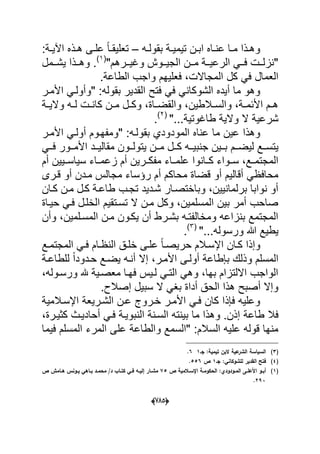 (665)
‫ده‬‫د‬‫بقول‬ ‫دة‬‫د‬ٌ‫تٌم‬ ‫دن‬‫د‬‫اب‬ ‫داه‬‫د‬‫عن‬ ‫دا‬‫د‬‫م‬ ‫دذا‬‫د‬‫وه‬–:‫دة‬‫د‬ٌ‫اآل‬ ‫دذه‬‫د‬‫ه‬ ‫دى‬‫د‬‫عل‬ ً‫ا‬‫د‬‫د‬‫تعلٌق‬
"‫ددرهم‬‫د‬ٌ‫وؼ‬ ‫ددوش‬‫د‬ٌ‫الج‬ ‫ددن‬‫د‬‫م‬ ‫ددة‬‫د‬ٌ‫الرع‬ ً‫دد‬‫د‬‫ف‬ ‫ددت‬‫د‬‫"نزل‬(1)
‫ددمل‬‫د‬‫ٌش‬ ‫ددذا‬‫د‬‫وه‬ .
‫كل‬ ً‫ف‬ ‫العمال‬.‫الطاعة‬ ‫واجب‬ ‫فعلٌهم‬ ،‫المجاالت‬
‫القد‬ ‫فتح‬ ً‫ف‬ ً‫الشوكان‬ ‫أٌده‬ ‫ما‬ ‫وهو‬‫األمدر‬ ً‫"وأولد‬ :‫بقوله‬ ‫ٌر‬
‫دة‬‫د‬ٌ‫وال‬ ‫ده‬‫د‬‫ل‬ ‫دت‬‫د‬‫كان‬ ‫دن‬‫د‬‫م‬ ‫دل‬‫د‬‫وك‬ ،‫داة‬‫د‬‫والقض‬ ،‫دالطٌن‬‫د‬‫والس‬ ،‫دة‬‫د‬‫األبم‬ ‫دم‬‫د‬‫ه‬
"...‫طاؼوتٌة‬ ‫والٌة‬ ‫ال‬ ‫شرعٌة‬(2)
.
‫بقو‬ ‫المودودي‬ ‫عناه‬ ‫ما‬ ‫عٌن‬ ‫وهذا‬‫األمدر‬ ً‫أولد‬ ‫"ومفهدوم‬ :‫لده‬
‫ددم‬‫د‬‫لٌض‬ ‫ددع‬‫د‬‫ٌتس‬ً‫دد‬‫د‬‫ف‬ ‫ددور‬‫د‬‫األم‬ ‫ددد‬‫د‬ٌ‫مقال‬ ‫ددون‬‫د‬‫ٌتول‬ ‫ددن‬‫د‬‫م‬ ‫ددل‬‫د‬‫ك‬ ‫دده‬‫د‬ٌ‫جنب‬ ‫ددٌن‬‫د‬‫ب‬
ٌ‫سٌاسدد‬ ‫زعمدداء‬ ‫أم‬ ‫مفكددرٌن‬ ‫علمدداء‬ ‫كددانوا‬ ‫سددواء‬ ،‫المجتمددع‬‫أم‬ ‫ٌن‬
‫قدرى‬ ‫أو‬ ‫مددن‬ ‫مجالس‬ ‫رإساء‬ ‫أم‬ ‫محاكم‬ ‫قضاة‬ ‫أو‬ ‫أقالٌم‬ ً‫محافظ‬
‫كدان‬ ‫مدن‬ ‫كدل‬ ‫طاعدة‬ ‫تجدب‬ ‫شددٌد‬ ‫وباختصدار‬ ،‫برلمانٌٌن‬ ‫نوابا‬ ‫أو‬
‫حٌداة‬ ً‫فد‬ ‫الخلدل‬ ‫تسدتقٌم‬ ‫ال‬ ‫مدن‬ ‫وكل‬ ،‫المسلمٌن‬ ‫بٌن‬ ‫أمر‬ ‫صاحب‬
‫وأن‬ ،‫المسدلمٌن‬ ‫مدن‬ ‫ٌكدون‬ ‫أن‬ ‫بشدرط‬ ‫ومخالفتده‬ ‫بنزاعه‬ ‫المجتمع‬
"...‫ورسوله‬ ‫هللا‬ ‫ٌطٌع‬(3)
.
‫دان‬‫د‬‫ك‬ ‫وإذا‬‫دع‬‫د‬‫المجتم‬ ً‫د‬‫د‬‫ف‬ ‫دام‬‫د‬‫النظ‬ ‫دق‬‫د‬‫خل‬ ‫دى‬‫د‬‫عل‬ ً‫ا‬‫د‬‫د‬‫حرٌص‬ ‫دالم‬‫د‬‫اإلس‬
‫للطاعدة‬ ً‫ا‬‫حددود‬ ‫ٌضدع‬ ‫أنده‬ ‫إال‬ ،‫األمدر‬ ‫أولدى‬ ‫بإطاعة‬ ‫وذلك‬ ‫المسلم‬
،‫ورسدوله‬ ‫هلل‬ ‫معصدٌة‬ ‫فهدا‬ ‫لدٌس‬ ً‫التد‬ ً‫وه‬ ،‫بها‬ ‫االلتزام‬ ‫الواجب‬
.‫إصالح‬ ‫سبٌل‬ ‫ال‬ ً‫بؽ‬ ‫أداة‬ ‫الحق‬ ‫هذا‬ ‫أصبح‬ ‫وإال‬
‫اإلسدالمٌة‬ ‫الشدرٌعة‬ ‫عدن‬ ‫خدروج‬ ‫األمدر‬ ً‫فد‬ ‫كان‬ ‫فإذا‬ ‫وعلٌه‬
‫طاعة‬ ‫فال‬،‫كثٌدرة‬ ‫أحادٌدث‬ ً‫فد‬ ‫النبوٌدة‬ ‫السدنة‬ ‫بٌنته‬ ‫ما‬ ‫وهذا‬ .‫إذن‬
‫فٌما‬ ‫المسلم‬ ‫المرء‬ ‫على‬ ‫والطاعة‬ ‫"السمع‬ :‫السالم‬ ‫علٌه‬ ‫قوله‬ ‫منها‬
(3)‫جػ‬ :‫تيمية‬ ‫البف‬ ‫عية‬‫الشر‬ ‫السياسة‬16.
(4)‫جػ‬ :‫لمشوكاني‬ ‫القدير‬ ‫فتح‬1‫ص‬556.
(1)‫ص‬ ‫ػالمية‬‫ػ‬‫اإلس‬ ‫ػة‬‫ػ‬‫الحكوم‬ :‫ػودودي‬‫ػ‬‫الم‬ ‫ػى‬‫ػ‬‫األعم‬ ‫ػو‬‫ػ‬‫أب‬75‫ص‬ ‫ػامش‬‫ػ‬‫ى‬ ‫ػونس‬‫ػ‬‫ي‬ ‫ػاىي‬‫ػ‬‫ب‬ ‫ػد‬‫ػ‬‫محم‬ /‫د‬ ‫ػاب‬‫ػ‬‫كت‬ ‫ػي‬‫ػ‬‫ف‬ ‫ػو‬‫ػ‬‫إلي‬ ‫ػار‬‫ػ‬‫مش‬
293.
 