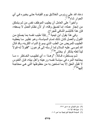 (666)
‫الخالبدق‬ ‫رإوس‬ ‫على‬ ‫هللا‬ ‫دعاه‬‫أي‬ ً‫فد‬ ‫ٌخٌدره‬ ‫حتدى‬ ‫القٌامدة‬ ‫ٌدوم‬
‫الحوار‬"‫شاء‬(1)
.
‫ٌدتمكن‬ ‫لدم‬ ‫من‬ ‫نفس‬ ‫الموظؾ‬ ‫ٌطٌب‬ ‫أن‬ ‫العامل‬ ‫على‬ ً‫ا‬‫وأخٌر‬
،‫ٌسعفه‬ ‫ال‬ ‫العمل‬ ‫نظام‬ ‫ألن‬ ‫أو‬ ،‫وقته‬ ‫لضٌق‬ ‫إما‬ ،‫عمله‬ ‫إنجاز‬ ‫من‬
‫كالب‬ ‫هذا‬ ‫فإن‬‫لس‬.‫للجراح‬ ً‫الشاف‬ ‫م‬
..." ‫تٌمٌة‬ ‫ابن‬ ‫ٌقول‬ ‫هذا‬ ً‫وف‬‫ٌص‬ ‫بما‬ ‫نفسه‬ ‫طٌب‬ ‫فإذا‬‫مدن‬ ‫لح‬
‫ده‬‫د‬ٌ‫ٌعط‬ ‫دا‬‫د‬‫م‬ ‫در‬‫د‬ٌ‫نظ‬ ‫دو‬‫د‬‫وه‬ ،‫دة‬‫د‬‫السٌاس‬ ‫دام‬‫د‬‫تم‬ ‫دك‬‫د‬‫ذل‬ ‫دان‬‫د‬‫ك‬ ‫دل‬‫د‬‫والعم‬ ‫دول‬‫د‬‫الق‬
‫قدال‬ ‫وقد‬ ،‫الكرٌه‬ ‫الدواء‬ ‫ٌسوغ‬ ‫الذي‬ ‫الطب‬ ‫من‬ ‫للمرٌض‬ ‫الطبٌب‬
‫أرسله‬ ‫لما‬ ‫السالم‬ ‫علٌه‬ ‫لموسى‬ ‫هللا‬‫إ‬ً‫ال‬‫قدو‬ ‫لده‬ ً‫ال‬‫"فقدو‬ :‫فرعدون‬ ‫لى‬
‫لٌن‬"‫ٌخشى‬ ‫أو‬ ‫ٌتذكر‬ ‫لعله‬ ً‫ا‬(2)
.
‫ددذا‬‫د‬‫"وه‬ :ً‫ال‬‫دداب‬‫د‬‫ق‬ ‫ددتطرد‬‫د‬‫ٌس‬ ‫ددم‬‫د‬‫ث‬–‫دداطر‬‫د‬‫الخ‬ ‫ددب‬‫د‬ٌٌ‫تط‬ ‫أي‬–‫ددا‬‫د‬‫م‬
‫النفدوس‬ ‫فدإن‬ ،‫بٌته‬ ‫وأهل‬ ‫ورعٌته‬ ‫نفسه‬ ‫سٌاسة‬ ً‫ف‬ ‫المرء‬ ‫ٌحتاجه‬
‫محتاجدة‬ ً‫هد‬ ً‫الت‬ ‫حظوظها‬ ‫من‬ ‫به‬ ‫تستعٌن‬ ‫بما‬ ‫إال‬ ‫الحق‬ ‫تقبل‬ ‫ال‬
"‫إلٌها‬(3)
.
(3)‫جػ‬ :‫الترمذي‬ ‫سنف‬4‫ص‬372.
(1)‫أية‬ :‫طو‬ ‫ة‬‫سور‬44.
(2)‫جػ‬ :‫تيمية‬ ‫البف‬ ‫عية‬‫الشر‬ ‫السياسة‬1‫ص‬139.
 