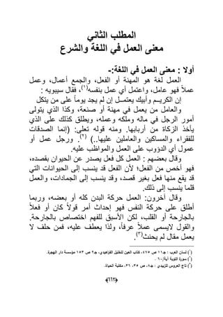 (006)
ً‫الثان‬ ‫المطلب‬
‫والشرع‬ ‫اللغة‬ ً‫ف‬ ‫العمل‬ ‫معنى‬
‫معنى‬ : ‫أوال‬:‫اللغة‬ ً‫ف‬ ‫العمل‬-
‫وعمل‬ ،‫أعمال‬ ‫والجمع‬ ،‫الفعل‬ ‫أو‬ ‫المهنة‬ ‫هو‬ ‫لؽة‬ ‫العمل‬
‫بنفسه‬ ‫عمل‬ ‫أي‬ ‫واعتمل‬ ،‫عامل‬ ‫فهو‬ ً‫ال‬‫عم‬(1)
: ‫سٌبوٌه‬ ‫فقال‬ ،
‫الكر‬ ‫إن‬‫ٌتكل‬ ‫من‬ ‫على‬ ً‫ا‬‫ٌوم‬ ‫ٌجد‬ ‫لم‬ ‫إن‬ ‫ٌعتمــل‬ ‫وأبٌك‬ ‫ٌــم‬
‫ٌتولى‬ ‫الذي‬ ‫وكذا‬ ،‫صنعة‬ ‫أو‬ ‫مهنة‬ ً‫ف‬ ‫ٌعمل‬ ‫من‬ ‫والعامل‬
‫الذي‬ ‫على‬ ‫كذلك‬ ‫وٌطلق‬ ،‫وعمله‬ ‫وملكه‬ ‫ماله‬ ً‫ف‬ ‫الرجل‬ ‫أمور‬
‫الصدقات‬ ‫(إنما‬ :‫تعلى‬ ‫قوله‬ ‫ومنه‬ .‫أربابها‬ ‫من‬ ‫الزكاة‬ ‫ٌؤخذ‬
)..‫علٌها‬ ‫والعاملٌن‬ ‫والمساكٌن‬ ‫للفقراء‬(2)
‫أو‬ ‫عمل‬ ‫ورجل‬ .
.‫علٌه‬ ‫والمواظب‬ ‫العمل‬ ‫على‬ ‫الدإوب‬ ‫أي‬ ‫عمول‬
،‫بقصده‬ ‫الحٌوان‬ ‫عن‬ ‫ٌصدر‬ ‫فعل‬ ‫كل‬ ‫العمل‬ : ‫بعضهم‬ ‫وقال‬
ً‫الت‬ ‫الحٌوانات‬ ‫إلى‬ ‫ٌنسب‬ ‫قد‬ ‫الفعل‬ ‫ألن‬ ‫الفعل‬ ‫من‬ ‫أخص‬ ‫فهو‬
‫والعمل‬ ،‫الجمادات‬ ‫إلى‬ ‫ٌنسب‬ ‫وقد‬ ،‫قصد‬ ‫بؽٌر‬ ‫فعل‬ ‫منها‬ ‫ٌقع‬ ‫قد‬
.‫ذلك‬ ‫إلى‬ ‫ٌنسب‬ ‫قلما‬
‫آخرون‬ ‫وقال‬‫ب‬ ‫أو‬ ‫كله‬ ‫البدن‬ ‫حركة‬ ‫العمل‬ :‫وربما‬ ،‫عضه‬
ً‫ال‬‫فع‬ ‫أو‬ ‫كان‬ ً‫ال‬‫قو‬ ‫أمر‬ ‫إحداث‬ ‫فهو‬ ‫النفس‬ ‫حركة‬ ‫على‬ ‫أطلق‬
.‫بالجارحة‬ ‫اختصاص‬ ‫للفهم‬ ‫األسبق‬ ‫لكن‬ ،‫القلب‬ ‫أو‬ ‫بالجارحة‬
‫ال‬ ‫حلؾ‬ ‫فمن‬ ،‫علٌه‬ ‫ٌعطؾ‬ ‫ولذا‬ ،ً‫ا‬‫عرف‬ ً‫ال‬‫عم‬ ‫الٌسمى‬ ‫والقول‬
‫ٌحنث‬ ‫لم‬ ‫مقال‬ ‫ٌعمل‬(3)
.
(
1
‫جػ‬ : ‫العرب‬ ‫لساف‬ )11‫ص‬475‫جػ‬ ،‫اىيدي‬‫ر‬‫الف‬ ‫لمخميؿ‬ ‫العيف‬ ‫كتاب‬ ،2‫ص‬153.‫ة‬‫اليجر‬ ‫دار‬ ‫مؤسسة‬
(
2
/‫آية‬ ‫التوبة‬ ‫ة‬‫سور‬ )63.
(
3
‫جػ‬ : ‫لمزبيدي‬ ‫العروس‬ ‫تاج‬ )8‫ص‬ ،35،36.‫الحياة‬ ‫مكتبة‬ ،
 