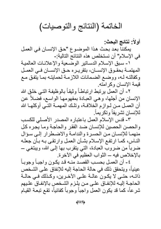 (666)
)‫والتوصٌات‬ ‫(النتابج‬ ‫الخاتمة‬
:‫البحث‬ ‫نتائج‬ :ً‫ال‬‫أو‬
‫ٌمكننا‬‫العمدل‬ ً‫فد‬ ‫اإلنسدان‬ ‫"حدق‬ ‫الموضدوع‬ ‫هدذا‬ ‫بحدث‬ ‫بعدد‬
:‫التالٌة‬ ‫النتابج‬ ‫هذه‬ ‫نستخلص‬ ‫أن‬ "‫اإلسالم‬ ً‫ف‬-
1-‫دة‬‫د‬ٌ‫العالم‬ ‫دات‬‫د‬‫واإلعالن‬ ‫دعٌة‬‫د‬‫الوض‬ ‫داتٌر‬‫د‬‫الدس‬ ‫دالم‬‫د‬‫اإلس‬ ‫دبق‬‫د‬‫س‬
‫ددل‬‫د‬‫العم‬ ً‫دد‬‫د‬‫ف‬ ‫ددان‬‫د‬‫اإلنس‬ ‫ددق‬‫د‬‫ح‬ ‫ددره‬‫د‬ٌ‫بتقر‬ ،‫ددان‬‫د‬‫اإلنس‬ ‫ددوق‬‫د‬‫بحق‬ ‫ددة‬‫د‬‫المهتم‬
‫دع‬‫د‬‫م‬ ‫دق‬‫د‬‫ٌتف‬ ‫دا‬‫د‬‫بم‬ ‫ده‬‫د‬‫لحماٌت‬ ‫دة‬‫د‬‫الالزم‬ ‫دمانات‬‫د‬‫الض‬ ‫دع‬‫د‬‫ووض‬ ،‫ده‬‫د‬‫ل‬ ‫ده‬‫د‬‫وكفالت‬
‫و‬ ‫اإلنسان‬ ‫قٌمة‬.‫كرامته‬
2-‫هللا‬ ‫خلدق‬ ً‫التد‬ ‫بالوظٌفدة‬ ً‫ا‬‫وثٌقد‬ ً‫ا‬‫ارتباطد‬ ‫ٌرتبط‬ ‫العمل‬ ‫أن‬
‫عدن‬ ً‫ال‬‫فضد‬ ،‫الواسدع‬ ‫بمفهومهدا‬ ‫العبدادة‬ ً‫وهد‬ ،‫أجلها‬ ‫من‬ ‫اإلنسان‬
‫هللا‬ ‫ددا‬‫د‬‫أوكله‬ ً‫التدد‬ ‫المهمددة‬ ‫وتلددك‬ ،‫الخالفددة‬ ‫لددوازم‬ ‫مددن‬ ‫العمددل‬ ‫أن‬
.ً‫ا‬‫وتكرٌم‬ ً‫ا‬‫تشرٌف‬ ‫لإلنسان‬
3-‫للكسدب‬ ً‫األصدل‬ ‫المصدر‬ ‫باعتباره‬ ‫العمل‬ ‫اإلسالم‬ ‫قدس‬
‫وال‬‫كدل‬ ‫ٌجدره‬ ‫ومدا‬ ‫والحاجدة‬ ‫الفقدر‬ ‫ضدد‬ ‫لإلنسدان‬ ‫الحصٌن‬ ‫حصن‬
‫دإال‬‫د‬‫س‬ ‫دى‬‫د‬‫إل‬ ‫دطرار‬‫د‬‫واالض‬ ‫دة‬‫د‬‫والندام‬ ‫درة‬‫د‬‫الحس‬ ‫دن‬‫د‬‫م‬ ‫دان‬‫د‬‫لإلنس‬ ‫دا‬‫د‬‫منهم‬
‫ده‬‫د‬‫جعل‬ ‫دؤن‬‫د‬‫ب‬ ‫ده‬‫د‬‫ب‬ ‫دى‬‫د‬‫وارتق‬ ‫دل‬‫د‬‫العم‬ ‫دؤن‬‫د‬‫بش‬ ‫دالم‬‫د‬‫اإلس‬ ‫دع‬‫د‬‫ارتف‬ ‫دا‬‫د‬‫كم‬ ،‫داس‬‫د‬‫الن‬
،‫العبادة‬ ‫ضروب‬ ‫من‬ ً‫ا‬‫ضرب‬ً‫وٌبتؽد‬ ،‫هللا‬ ‫إلدى‬ ‫بها‬ ‫ٌتقرب‬ ً‫الت‬–
‫ب‬‫فٌه‬ ‫اإلخالص‬–.‫اآلخرة‬ ً‫ف‬ ‫العظٌم‬ ‫الثواب‬
4-‫أ‬ً‫ا‬‫د‬‫د‬‫وجوب‬ ً‫ا‬‫د‬‫د‬‫واجب‬ ‫دون‬‫د‬‫ٌك‬ ‫دد‬‫د‬‫ق‬ ‫ده‬‫د‬‫من‬ ‫دد‬‫د‬‫القص‬ ‫دب‬‫د‬‫بحس‬ ‫دل‬‫د‬‫العم‬ ‫ن‬
‫الشدخص‬ ‫علدى‬ ‫لإلنفاق‬ ‫إلٌه‬ ‫الحاجة‬ ‫حالة‬ ً‫ف‬ ‫ذلك‬ ‫وٌتحقق‬ ،ً‫ا‬ٌ‫عٌن‬
‫حالددة‬ ً‫فدد‬ ‫وكددذلك‬ ،‫اآلخددرٌن‬ ‫علددى‬ ‫عالددة‬ ‫ٌكددون‬ ‫ال‬ ‫حتددى‬ ،‫ذاتدده‬
‫دن‬‫د‬‫م‬ ‫دى‬‫د‬‫عل‬ ‫داق‬‫د‬‫لإلنف‬ ‫ده‬‫د‬ٌ‫إل‬ ‫دة‬‫د‬‫الحاج‬‫دٌهم‬‫د‬‫عل‬ ‫داق‬‫د‬‫باإلنف‬ ‫دخص‬‫د‬‫الش‬ ‫دزم‬‫د‬‫ٌل‬
‫تقدع‬ ،ً‫ا‬ٌ‫كفاب‬ ً‫ا‬‫وجوب‬ ً‫ا‬‫واجب‬ ‫العمل‬ ‫ٌكون‬ ‫قد‬ ‫كما‬ ،ً‫ا‬‫شرع‬‫القٌدام‬ ‫تبعدة‬
 