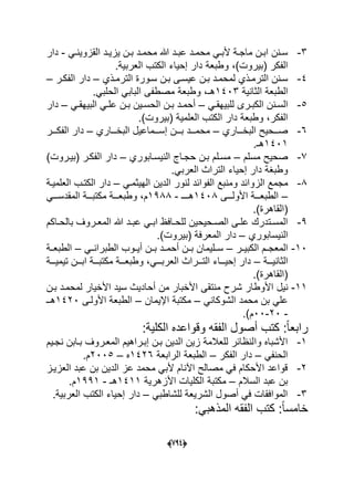 (666)
3-ً‫د‬‫د‬‫القزوٌن‬ ‫دد‬‫د‬ٌ‫ٌز‬ ‫دن‬‫د‬‫ب‬ ‫دد‬‫د‬‫محم‬ ‫هللا‬ ‫دد‬‫د‬‫عب‬ ‫دد‬‫د‬‫محم‬ ً‫د‬‫د‬‫ألب‬ ‫دة‬‫د‬‫ماج‬ ‫دن‬‫د‬‫اب‬ ‫دنن‬‫د‬‫س‬-‫دار‬
.‫العربٌة‬ ‫الكتب‬ ‫إحٌاء‬ ‫دار‬ ‫وطبعة‬ ،)‫(بٌروت‬ ‫الفكر‬
4-‫دذي‬‫د‬‫الترم‬ ‫سدورة‬ ‫دن‬‫د‬‫ب‬ ‫عٌسدى‬ ‫دن‬‫د‬‫ب‬ ‫لمحمدد‬ ‫دذي‬‫د‬‫الترم‬ ‫سدنن‬–‫در‬‫د‬‫الفك‬ ‫دار‬–
‫الثانٌة‬ ‫الطبعة‬1403.ً‫الحلب‬ ً‫الباب‬ ‫مصطفى‬ ‫وطبعة‬ ،‫هـ‬
5-‫دن‬‫د‬‫الس‬ً‫د‬‫د‬‫للبٌهق‬ ‫درى‬‫د‬‫الكب‬ ‫ن‬–ً‫د‬‫د‬‫البٌهق‬ ً‫د‬‫د‬‫عل‬ ‫دن‬‫د‬‫ب‬ ‫دٌن‬‫د‬‫الحس‬ ‫دن‬‫د‬‫ب‬ ‫دد‬‫د‬‫أحم‬–‫دار‬
.)‫(بٌروت‬ ‫العلمٌة‬ ‫الكتب‬ ‫دار‬ ‫وطبعة‬ ،‫الفكر‬
6-‫ددد‬‫د‬‫البخ‬ ‫دددحٌح‬‫د‬‫ص‬‫اري‬–‫ددداري‬‫د‬‫البخ‬ ‫دددماعٌل‬‫د‬‫إس‬ ‫دددن‬‫د‬‫ب‬ ‫دددد‬‫د‬‫محم‬–‫دددر‬‫د‬‫الفك‬ ‫دار‬
1401.‫هـ‬
7-‫مسلم‬ ‫صحٌح‬–‫النٌسدابوري‬ ‫حجداج‬ ‫بدن‬ ‫مسدلم‬–)‫(بٌدروت‬ ‫الفكدر‬ ‫دار‬
.ً‫العرب‬ ‫التراث‬ ‫إحٌاء‬ ‫دار‬ ‫وطبؽة‬
8-‫وم‬ ‫الزوابد‬ ‫مجمع‬‫ن‬‫ب‬‫الف‬ ‫ع‬‫و‬ً‫الهٌثمد‬ ‫الدٌن‬ ‫لنور‬ ‫ابد‬–‫العلمٌدة‬ ‫الكتدب‬ ‫دار‬
–‫دددى‬‫د‬‫األول‬ ‫دددة‬‫د‬‫الطبع‬1408‫دددـ‬‫د‬‫ه‬-1988ً‫ددد‬‫د‬‫المقدس‬ ‫دددة‬‫د‬‫مكتب‬ ‫دددة‬‫د‬‫وطبع‬ ،‫م‬
.)‫(القاهرة‬
9-‫داكم‬‫د‬‫بالح‬ ‫دروؾ‬‫د‬‫المع‬ ‫هللا‬ ‫دد‬‫د‬‫عب‬ ً‫د‬‫د‬‫اب‬ ‫دافظ‬‫د‬‫للح‬ ‫دحٌحٌن‬‫د‬‫الص‬ ‫دى‬‫د‬‫عل‬ ‫دتدرك‬‫د‬‫المس‬
‫النٌسابوري‬–.)‫(بٌروت‬ ‫المعرفة‬ ‫دار‬
10-‫الكبٌددر‬ ‫دم‬‫د‬‫المعج‬–ً‫الطبراندد‬ ‫دوب‬‫د‬ٌ‫أ‬ ‫بددن‬ ‫دد‬‫د‬‫أحم‬ ‫بددن‬ ‫دلٌمان‬‫د‬‫س‬–‫الطبعددة‬
‫دددة‬‫د‬ٌ‫الثان‬–‫دددة‬‫د‬ٌ‫تٌم‬ ‫دددن‬‫د‬‫اب‬ ‫دددة‬‫د‬‫مكتب‬ ‫دددة‬‫د‬‫وطبع‬ ،ً‫ددد‬‫د‬‫العرب‬ ‫دددراث‬‫د‬‫الت‬ ‫ددداء‬‫د‬ٌ‫إح‬ ‫دار‬
.)‫(القاهرة‬
11-‫األوطار‬ ‫نٌل‬‫ش‬‫بدن‬ ‫لمحمدد‬ ‫األخٌار‬ ‫سٌد‬ ‫أحادٌث‬ ‫من‬ ‫األخبار‬ ‫منتقى‬ ‫رح‬
ً‫الشوكان‬ ‫محمد‬ ‫بن‬ ً‫عل‬–‫اإلٌمان‬ ‫مكتبة‬–‫األولدى‬ ‫الطبعة‬1420‫هدـ‬
-20-00.)‫م‬
:‫الكلٌة‬ ‫وقواعده‬ ‫الفقه‬ ‫أصول‬ ‫كتب‬ :ً‫ا‬‫رابع‬
1-‫وا‬ ‫األشباه‬‫نجدٌم‬ ‫بدابن‬ ‫المعدروؾ‬ ‫إبدراهٌم‬ ‫بدن‬ ‫الدٌن‬ ‫زٌن‬ ‫للعالمة‬ ‫لنظابر‬
ً‫الحنف‬–‫الفكر‬ ‫دار‬–‫الرابعة‬ ‫الطبعة‬1426‫ه‬–2005.‫م‬
2-‫العزٌدز‬ ‫عبد‬ ‫بن‬ ‫الدٌن‬ ‫عز‬ ‫محمد‬ ً‫ألب‬ ‫اآلنام‬ ‫مصالح‬ ً‫ف‬ ‫األحكام‬ ‫قواعد‬
‫السالم‬ ‫عبد‬ ‫بن‬–‫األزهرٌة‬ ‫الكلٌات‬ ‫مكتبة‬1411‫هـ‬-1991.‫م‬
3-ً‫للشاطب‬ ‫الشرٌعة‬ ‫أصول‬ ً‫ف‬ ‫الموافقات‬–.‫العربٌة‬ ‫الكتب‬ ‫إحٌاء‬ ‫دار‬
:ً‫المذهب‬ ‫الفقه‬ ‫كتب‬ :ً‫ا‬‫خامس‬
 