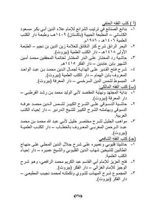 (665)
) ‫(أ‬ً‫الحنف‬ ‫الفقه‬ ‫كتب‬
1-‫مسدعود‬ ‫بكدر‬ ً‫أبد‬ ‫الدٌن‬ ‫عالء‬ ‫لإلمام‬ ‫الشرابع‬ ‫ترتٌب‬ ً‫ف‬ ‫الصنابع‬ ‫بدابع‬
ً‫الكاسان‬–‫ا‬ ‫المطبعة‬)‫(باكستان‬ ‫لحبٌبة‬1409‫د‬ ‫وطبعدة‬ ،‫هدـ‬‫الكتدب‬ ‫ار‬
‫العلمٌة‬1406‫هـ‬-1986.‫م‬
2-‫لل‬ ‫الدقابق‬ ‫كنز‬ ‫شرح‬ ‫الرابق‬ ‫البحر‬‫نجٌم‬ ‫بن‬ ‫الدٌن‬ ‫زٌن‬ ‫عالمة‬–‫الطبعدة‬
‫األولى‬1418‫هـ‬-.)‫(بٌروت‬ ‫العلمٌة‬ ‫الكتب‬ ‫دار‬
3-‫دٌن‬‫د‬‫أم‬ ‫دد‬‫د‬‫محم‬ ‫دٌن‬‫د‬‫المحقق‬ ‫دة‬‫د‬‫لخاتم‬ ‫دار‬‫د‬‫المخت‬ ‫ددر‬‫د‬‫ال‬ ‫دى‬‫د‬‫عل‬ ‫دار‬‫د‬‫المحت‬ ‫رد‬ ‫دٌة‬‫د‬‫حاش‬
‫عابدٌن‬ ‫بابن‬ ‫الشهٌر‬–‫الفكر‬ ‫دار‬1415.‫هـ‬
4-‫دد‬‫د‬‫الواح‬ ‫دد‬‫د‬‫عب‬ ‫دن‬‫د‬‫ب‬ ‫دد‬‫د‬‫محم‬ ‫ددٌن‬‫د‬‫ال‬ ‫دال‬‫د‬‫لجم‬ ‫دة‬‫د‬ٌ‫الهدا‬ ‫دى‬‫د‬‫عل‬ ‫ددٌر‬‫د‬‫الق‬ ‫دتح‬‫د‬‫ف‬ ‫درح‬‫د‬‫ش‬
‫الهمام‬ ‫بابن‬ ‫المعروؾ‬–‫د‬.)‫(بٌروت‬ ‫العلمٌة‬ ‫الكتب‬ ‫ار‬
5-ً‫السرخس‬ ‫الدٌن‬ ‫لشمس‬ ‫المبسوط‬–.)‫(بٌروت‬ ‫المعرفة‬ ‫دار‬
:ً‫المالك‬ ‫الفقه‬ ‫كتب‬ )‫(ب‬
1-ً‫القرطبد‬ ‫رشدد‬ ‫بدن‬ ‫محمد‬ ‫الولٌد‬ ً‫ألب‬ ‫المقتصد‬ ‫ونهاٌة‬ ‫المجتهد‬ ‫بداٌة‬–
.)‫(بٌروت‬ ‫المعرفة‬ ‫دار‬
2-‫دده‬‫د‬‫عرف‬ ‫ددد‬‫د‬‫محم‬ ‫دددٌن‬‫د‬‫ال‬ ‫ددمس‬‫د‬‫لش‬ ‫ددر‬‫د‬ٌ‫الكب‬ ‫ددرح‬‫د‬‫الش‬ ‫ددى‬‫د‬‫عل‬ ً‫ددوق‬‫د‬‫الدس‬ ‫ددٌة‬‫د‬‫حاش‬
‫وبهام‬ ً‫الدسوق‬‫الددردٌر‬ ‫للشدٌخ‬ ‫الكبٌدر‬ ‫الشدرح‬ ‫شه‬–‫الكتدب‬ ‫إحٌداء‬ ‫دار‬
.‫العربٌة‬
3-‫دد‬‫د‬‫محم‬ ‫دن‬‫د‬‫ب‬ ‫دد‬‫د‬‫محم‬ ‫هللا‬ ‫دد‬‫د‬‫عب‬ ً‫ألبد‬ ‫دل‬‫د‬ٌ‫خل‬ ‫در‬‫د‬‫مختص‬ ‫درح‬‫د‬‫لش‬ ‫دل‬‫د‬ٌ‫الجل‬ ‫مواهدب‬
‫ددروؾ‬‫د‬‫المع‬ ً‫دد‬‫د‬‫المؽرب‬ ‫ددرحمن‬‫د‬‫ال‬ ‫ددد‬‫د‬‫عب‬‫دداب‬‫د‬‫بالخط‬–‫ددة‬‫د‬ٌ‫العلم‬ ‫ددب‬‫د‬‫الكت‬ ‫دار‬
.)‫(بٌروت‬
ً‫الشافع‬ ‫الفقه‬ ‫كتب‬ )‫(جـ‬
1-‫ح‬‫ا‬‫م‬ ‫علدى‬ ً‫المحلد‬ ‫الددٌن‬ ‫جدالل‬ ‫شدرح‬ ‫علدى‬ ‫وعمٌدره‬ ً‫قلٌوب‬ ‫شٌتا‬‫نهداج‬
‫عمٌدره‬ ‫والشدٌخ‬ ً‫القلٌدوب‬ ‫الددٌن‬ ‫شهاب‬ ‫للشٌخٌن‬ ‫الطالبٌن‬–‫إحٌداء‬ ‫دار‬
.‫العلمٌة‬ ‫الكتب‬
2-‫شدرح‬ ‫وهدو‬ ،ً‫الرافعد‬ ‫محمدد‬ ‫الكرٌم‬ ‫عبد‬ ‫القاسم‬ ً‫أب‬ ‫لإلمام‬ ‫العزٌز‬ ‫فتح‬
ً‫الؽزال‬ ‫لإلمام‬ ‫الوجٌز‬–.)‫(بٌروت‬ ‫الفكر‬ ‫دار‬
3-ً‫د‬‫د‬‫المطٌع‬ ‫دب‬‫د‬ٌ‫نج‬ ‫دد‬‫د‬‫لمحم‬ ‫ده‬‫د‬‫وتكملت‬ ‫دووي‬‫د‬‫للن‬ ‫دذب‬‫د‬‫المه‬ ‫درح‬‫د‬‫ش‬ ‫دوع‬‫د‬‫المجم‬–
‫(بٌر‬ ‫الفكر‬ ‫دار‬.)‫وت‬
 