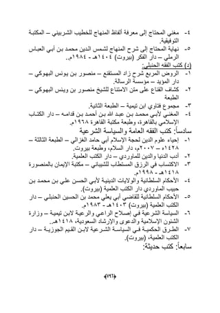 (660)
4-ً‫الشدربٌن‬ ‫للخطٌب‬ ‫المنهاج‬ ‫ألفاظ‬ ‫معرفة‬ ‫إلى‬ ‫المحتاج‬ ً‫مؽن‬–‫المكتبدة‬
.‫التوفٌقٌة‬
5-‫العبداس‬ ً‫أبد‬ ‫بدن‬ ‫محمدد‬ ‫الددٌن‬ ‫لشدمس‬ ‫المنهاج‬ ‫شرح‬ ‫إلى‬ ‫المحتاج‬ ‫نهاٌة‬
ً‫الرمل‬–)‫(بٌروت‬ ‫الفكر‬ ‫دار‬1404‫هـ‬-1984.‫م‬.
:ً‫الحنبل‬ ‫الفقه‬ ‫كتب‬ )‫(د‬
1-‫المستقنع‬ ‫زاد‬ ‫شرح‬ ‫المربع‬ ‫الروض‬–‫ٌدونس‬ ‫بدن‬ ‫منصور‬ً‫البهدوك‬–
‫المإٌد‬ ‫دار‬–.‫الرسالة‬ ‫مإسسة‬
2-ً‫البهدوك‬ ‫وٌدنس‬ ‫بن‬ ‫منصور‬ ‫للشٌخ‬ ‫االمتناع‬ ‫متن‬ ‫على‬ ‫القناع‬ ‫كشاؾ‬–
‫الطبعة‬
3-‫تٌمٌة‬ ‫ابن‬ ‫فتاوي‬ ‫مجموع‬–.‫الثانٌة‬ ‫الطبعة‬
4-‫ده‬‫د‬‫قدام‬ ‫دن‬‫د‬‫ب‬ ‫دد‬‫د‬‫أحم‬ ‫دن‬‫د‬‫ب‬ ‫هللا‬ ‫دد‬‫د‬‫عب‬ ‫دن‬‫د‬‫ب‬ ‫دد‬‫د‬‫محم‬ ً‫د‬‫د‬‫ألب‬ ً‫د‬‫د‬‫المؽن‬–‫داب‬‫د‬‫الكت‬ ‫دار‬
‫القاهرة‬ ‫مكتبة‬ ‫وطبعة‬ ،‫بالقاهرة‬ ً‫اإلسالم‬1968.‫م‬
‫الشرعٌة‬ ‫والسٌاسة‬ ‫العامة‬ ‫الفقه‬ ‫كتب‬ :ً‫ا‬‫سادس‬
1-ً‫الؽزال‬ ‫حامد‬ ً‫أب‬ ‫اإلسالم‬ ‫لحجة‬ ‫الدٌن‬ ‫علوم‬ ‫إحٌاء‬–‫الثالثة‬ ‫الطبعة‬–
1428‫ه‬–2007.‫بٌروت‬ ‫وطبعة‬ ،‫السالم‬ ‫دار‬ ،‫م‬
2-‫للماوردي‬ ‫والدٌن‬ ‫الدنٌا‬ ‫أدب‬–.‫العلمٌة‬ ‫الكتب‬ ‫دار‬
3-ً‫للشٌبان‬ ‫المستطاب‬ ‫الرزق‬ ً‫ف‬ ‫االكتساب‬–‫با‬ ‫اإلٌمان‬ ‫مكتبة‬‫لمنصورة‬
1418‫هـ‬-1998.‫م‬
4-‫بدن‬ ‫محمدد‬ ‫بدن‬ ً‫علد‬ ‫الحسدن‬ ً‫ألبد‬ ‫الدٌنٌدة‬ ‫والوالٌات‬ ‫السلطانٌة‬ ‫األحكام‬
.)‫(بٌروت‬ ‫العلمٌة‬ ‫الكتب‬ ‫دار‬ ‫الماوردي‬ ‫حبٌب‬
5-ً‫للقاض‬ ‫السلطانٌة‬ ‫األحكام‬ً‫الحنبلد‬ ‫الحسٌن‬ ‫بن‬ ‫محمد‬ ً‫ٌعل‬ ً‫أب‬–‫دار‬
)‫(بٌروت‬ ‫العلمٌة‬ ‫الكتب‬1403‫هـ‬-1983.‫م‬
6-ً‫فد‬ ‫الشرعٌة‬ ‫السٌاسة‬‫الر‬ ‫إصدالح‬‫تٌمٌدة‬ ‫البدن‬ ‫والرعٌدة‬ ً‫اعد‬–‫وزارة‬
،‫السعودٌة‬ ‫واإلرشاد‬ ‫والدعوى‬ ‫اإلسالمٌة‬ ‫الشبون‬1418.‫هـ‬.
7-‫الجوزٌددة‬ ‫القددٌم‬ ‫البددن‬ ‫الشددرعٌة‬ ‫السٌاسددة‬ ً‫فدد‬ ‫الحكمٌددة‬ ‫الطددرق‬–‫دار‬
.)‫(بٌروت‬ ،‫العلمٌة‬ ‫الكتب‬
:‫حدٌثة‬ ‫كتب‬ :ً‫ا‬‫سابع‬
 