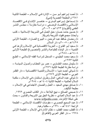 (666)
1-‫سددن‬ ‫أبددو‬ ‫إبددراهٌم‬ ‫أحمددد‬ /‫د‬–‫اإلسددالم‬ ً‫فدد‬ ‫اإلدارة‬–‫الثانٌددة‬ ‫الطبعددة‬
1981‫المط‬ ‫م‬.)ً‫(دب‬ ‫العصرٌة‬ ‫بعة‬
2-‫ددددري‬‫د‬‫الب‬ ‫دددراهٌم‬‫د‬‫إب‬ ‫دددماعٌل‬‫د‬‫إس‬ /‫د‬–‫ددداد‬‫د‬‫االقتص‬ ً‫ددد‬‫د‬‫ف‬ ‫ددداج‬‫د‬‫اإلنت‬ ‫دددر‬‫د‬‫عناص‬
ً‫الوضددع‬ ‫واالقتصدداد‬ ً‫اإلسددالم‬–‫مقارنددة‬ ‫دراسددة‬–‫النشددر‬ ‫مجلددس‬
)‫(الكوٌت‬ ً‫العلم‬1423‫هـ‬-2002.‫م‬
3-‫دان‬‫د‬‫حس‬ ‫دد‬‫د‬‫حام‬ ‫دٌن‬‫د‬‫حس‬ /‫د‬‫دالمٌة‬‫د‬‫اإلس‬ ‫درٌعة‬‫د‬‫الش‬ ً‫د‬‫د‬‫ف‬ ‫دل‬‫د‬‫العم‬ ‫دق‬‫د‬‫ح‬ :–‫دب‬‫د‬‫كت‬
.‫بؤمرٌكا‬ ‫الشرٌعة‬ ‫فقهاء‬ ‫مجمع‬ ‫وأبحاث‬
4-‫دا‬‫د‬‫رمض‬ /‫د‬‫درحمن‬‫د‬‫ال‬ ‫دد‬‫د‬‫عب‬ ‫دافظ‬‫د‬‫ح‬ ‫ن‬–‫دارة‬‫د‬‫الض‬ ‫دوع‬‫د‬ٌ‫الب‬-‫دى‬‫د‬‫األول‬ ‫دة‬‫د‬‫الطبع‬
1425‫هـ‬-2005.‫السالم‬ ‫دار‬ ،‫م‬
5-‫دوح‬‫د‬‫الفت‬ ‫دو‬‫د‬‫أب‬ ‫دعٌد‬‫د‬‫س‬ /‫د‬–ً‫د‬‫د‬‫ف‬ ‫دا‬‫د‬‫وأثره‬ ‫دالم‬‫د‬‫اإلس‬ ً‫د‬‫د‬‫ف‬ ‫دادٌة‬‫د‬‫االقتص‬ ‫دة‬‫د‬ٌ‫الحر‬
‫دة‬‫د‬ٌ‫التنم‬–‫دى‬‫د‬‫األول‬ ‫الطبعددة‬ )‫دورة‬‫د‬‫(المنص‬ ‫در‬‫د‬‫والنش‬ ‫دة‬‫د‬‫للطباع‬ ‫داء‬‫د‬‫الوف‬ ‫دار‬
1408‫هـ‬-1988.‫م‬
6-‫محمدد‬ ‫سدعٌد‬ /‫د‬‫ددي‬‫د‬ٌ‫الجل‬–‫د‬‫د‬‫الفق‬ ‫لدراسدة‬ ‫المددخل‬ً‫اإلسدالم‬ ‫ه‬–‫دع‬‫د‬‫الطب‬
‫الثانٌة‬1993.‫م‬
7-‫الطمداوي‬ ‫محمدد‬ ‫سلٌمان‬ /‫د‬–‫السٌاسدة‬ ‫وأصدول‬ ‫الخطداب‬ ‫بدن‬ ‫عمدر‬–
‫الثانٌة‬ ‫الطبعة‬ ‫مقارنة‬ ‫دراسة‬1976.‫م‬
8-‫ددا‬‫د‬ٌ‫دن‬ ‫ددد‬‫د‬‫أحم‬ ً‫ددوق‬‫د‬‫ش‬ /‫د‬–‫ددادٌة‬‫د‬‫االقتص‬ ‫ددة‬‫د‬ٌ‫والتنم‬ ‫ددالم‬‫د‬‫اإلس‬–‫ددر‬‫د‬‫الفك‬ ‫دار‬
ً‫العرب‬–‫األولى‬ ‫الطبعة‬1979.‫م‬
9-‫فد‬ ‫اسدتثماره‬ ‫وطدرق‬ ‫المال‬ :ً‫الساه‬ ‫عبده‬ ً‫شوق‬ /‫د‬‫اإلسدالم‬ ً–‫مكتبدة‬
‫العالمٌة‬ ‫السالم‬–‫الثانٌة‬ ‫الطبعة‬1404‫هـ‬-1984.‫م‬
10-‫السعٌد‬ ‫مهدي‬ ‫صادق‬ /‫د‬–‫اإلسدالم‬ ً‫ف‬ ً‫االجتماع‬ ‫والضمان‬ ‫العمل‬–
.‫التؤلٌؾ‬ ‫مطبعة‬
11-‫الصالح‬ ً‫صبح‬ /‫د‬–‫البالؼة‬ ‫نهج‬–‫المصري‬ ‫الكتاب‬ ‫دار‬1992.
12-‫العبادي‬ ‫السالم‬ ‫عبد‬ /‫د‬–‫والقدانون‬ ‫الشرٌعة‬ ‫بٌن‬ ‫الحق‬ ‫نظرٌة‬–‫بحد‬‫ث‬
.‫اإلنترنت‬ ‫شبكة‬ ‫على‬www.iefpedia.com
13-‫دري‬‫د‬‫المص‬ ‫دمٌع‬‫د‬‫الس‬ ‫دد‬‫د‬‫عب‬ /‫د‬–ً‫دالم‬‫د‬‫اإلس‬ ‫داد‬‫د‬‫االقتص‬ ‫دات‬‫د‬‫مقوم‬–‫دة‬‫د‬‫الطبع‬
‫الرابعة‬1441‫هـ‬-1990‫م‬–.‫وهبه‬ ‫مكتبة‬
14-‫القطب‬ ‫محمد‬ ‫القطب‬ /‫د‬–‫اإلسالم‬ ً‫ف‬ ‫اإلدارة‬ ‫نظام‬–‫األولدى‬ ‫الطبعدة‬
1978–.)‫(القاهرة‬ ً‫العرب‬ ‫الفكر‬ ‫دار‬
 