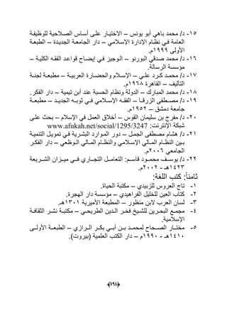 (666)
15-‫ٌونس‬ ‫أبو‬ ً‫باه‬ ‫محمد‬ /‫د‬–‫اال‬‫للوظٌفدة‬ ‫الصدالحٌة‬ ‫أسداس‬ ‫علدى‬ ‫ختٌدار‬
ً‫اإلسدالم‬ ‫اإلدارة‬ ‫نظدام‬ ً‫فد‬ ‫العامة‬–‫الجدٌددة‬ ‫الجامعدة‬ ‫دار‬–‫الطبعدة‬
‫األولى‬1999.‫م‬
16-‫البورنو‬ ً‫صدق‬ ‫محمد‬ /‫د‬–‫الكلٌدة‬ ‫الفقده‬ ‫قواعدد‬ ‫إٌضداح‬ ً‫فد‬ ‫الدوجٌز‬–
.‫الرسالة‬ ‫مإسسة‬
17-ً‫د‬‫د‬‫عل‬ ‫درد‬‫د‬‫ك‬ ‫دد‬‫د‬‫محم‬ /‫د‬–‫دة‬‫د‬ٌ‫العرب‬ ‫دارة‬‫د‬‫والحض‬ ‫دالم‬‫د‬‫اإلس‬–‫دة‬‫د‬‫لجن‬ ‫دة‬‫د‬‫مطبع‬
‫التؤلٌؾ‬–‫القاهر‬‫ة‬1968.‫م‬
18-‫المبارك‬ ‫محمد‬ /‫د‬–‫تٌمٌة‬ ‫أبن‬ ‫عند‬ ‫الحسبة‬ ‫ونظام‬ ‫الدولة‬–.‫الفكر‬ ‫دار‬
19-‫الزرقددا‬ ‫مصددطفى‬ /‫د‬–‫الجدٌددد‬ ‫ثوبدده‬ ً‫فدد‬ ً‫اإلسددالم‬ ‫الفقدده‬–‫مطبعددة‬
‫دمشق‬ ‫جامعة‬–1952.‫م‬
20-‫ال‬ ‫سلٌمان‬ ‫بن‬ ‫مفرج‬ /‫د‬‫قو‬‫س‬–‫اإلسالم‬ ً‫ف‬ ‫العمل‬ ‫أخالق‬–‫علدى‬ ‫بحث‬
:‫اإلنترنت‬ ‫شبكة‬www.afukah.net/social/1295/3247
21-‫الجمدل‬ ‫مصطفى‬ ‫هشام‬ /‫د‬–‫التنمٌدة‬ ‫تموٌدل‬ ً‫فد‬ ‫البشدرٌة‬ ‫المدوارد‬ ‫دور‬
ً‫دوظع‬‫د‬‫ال‬ ً‫دال‬‫د‬‫الم‬ ‫دام‬‫د‬‫والنظ‬ ً‫دالم‬‫د‬‫اإلس‬ ً‫دال‬‫د‬‫الم‬ ‫دام‬‫د‬‫النظ‬ ‫دٌن‬‫د‬‫ب‬–‫در‬‫د‬‫الفك‬ ‫دار‬
ً‫الجامع‬2006.‫م‬
22-‫الشدددرٌعة‬ ‫مٌدددزان‬ ً‫دد‬‫د‬‫ف‬ ‫التجددداري‬ ‫التعامدددل‬ :‫ددم‬‫د‬‫قاس‬ ‫محمدددود‬ ‫ددؾ‬‫د‬‫ٌوس‬ /‫د‬
1423‫هـ‬-2002.‫م‬
‫كتب‬ :ً‫ا‬‫ثامن‬‫اللؽة‬:
1-‫للزبٌدي‬ ‫العروس‬ ‫تاج‬–.‫الحٌاة‬ ‫مكتبة‬
2-‫الفراهٌدي‬ ‫للخلٌل‬ ‫العٌن‬ ‫كتاب‬–.‫الهجرة‬ ‫دار‬ ‫مإسسة‬
3-‫منظور‬ ‫البن‬ ‫العرب‬ ‫لسان‬–‫األمٌرٌة‬ ‫المطبعة‬1301.‫هـ‬
4-ً‫د‬‫د‬‫الطرٌح‬ ‫ددٌن‬‫د‬‫ال‬ ‫در‬‫د‬‫فخ‬ ‫دٌخ‬‫د‬‫للش‬ ‫درٌن‬‫د‬‫البح‬ ‫دع‬‫د‬‫مجم‬–‫دة‬‫د‬‫الثقاف‬ ‫در‬‫د‬‫نش‬ ‫دة‬‫د‬‫مكتب‬
.‫اإلسالمٌة‬
5-‫دد‬‫د‬‫ال‬ ‫ددر‬‫د‬‫بك‬ ً‫دد‬‫د‬‫أب‬ ‫ددن‬‫د‬‫ب‬ ‫ددد‬‫د‬‫لمحم‬ ‫ددحاح‬‫د‬‫الص‬ ‫ددار‬‫د‬‫مخت‬‫رازي‬–‫ددى‬‫د‬‫األول‬ ‫ددة‬‫د‬‫الطبع‬
1410‫هـ‬-1990‫م‬–.)‫(بٌروت‬ ‫العلمٌة‬ ‫الكتب‬ ‫دار‬
 