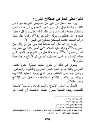 (006)
: ‫الشرع‬ ‫اصطالح‬ ً‫ف‬ ‫العمل‬ ‫معنى‬ :ً‫ا‬ٌ‫ثان‬
‫من‬ ‫كثٌر‬ ً‫ف‬ ‫العمل‬ ‫لفظ‬ ‫ورد‬ً‫ف‬ ‫سواء‬ ،‫الشرع‬ ‫نصوص‬
‫معٌن‬ ‫هدؾ‬ ‫إلى‬ ‫للوصول‬ ‫الجهد‬ ‫بذل‬ ‫على‬ ‫لٌدل‬ ‫والسنة‬ ‫الكتاب‬
‫اعملوا‬ ‫(وقل‬ : ‫تعالى‬ ‫قوله‬ ‫ذلك‬ ‫ومن‬ .‫مقصودة‬ ‫منفعة‬ ‫وتحقٌق‬
)‫والمإمنون‬ ‫ورسوله‬ ‫عملكم‬ ‫هللا‬ ‫فسٌرى‬(1)
‫شؤنه‬ ‫جل‬ ‫وقوله‬ ،
)...‫البحر‬ ً‫ف‬ ‫ٌعملون‬ ‫لمساكٌن‬ ‫فكانت‬ ‫السفٌنة‬ ‫(وأما‬(2)
.
‫وقوله‬‫طع‬ ‫أحد‬ ‫أكل‬ ‫"ما‬‫من‬ ‫ٌؤكل‬ ‫أن‬ ‫من‬ ‫خٌر‬ ‫قط‬ ً‫ا‬‫ام‬
"‫ٌده‬ ‫عمل‬(3)
‫ٌده‬ ‫عمل‬ ‫من‬ ً‫ال‬‫كا‬ ‫أمسى‬ ‫:"من‬ ‫السالم‬ ‫علٌه‬ ‫وقوله‬ ،
"‫له‬ ً‫ا‬‫مؽفور‬ ‫أمسى‬(4)
‫الذي‬ ‫الجهد‬ ‫هو‬ ‫الشرع‬ ً‫ف‬ ‫فالعمل‬ ‫وعلٌه‬ ،
‫معٌنة‬ ‫حاجة‬ ‫إشباع‬ ‫إلى‬ ‫ٌإدي‬ ‫ما‬ ‫تحصٌل‬ ‫أجل‬ ‫من‬ ‫اإلنسان‬ ‫ٌبذله‬
.‫مشروعة‬
‫كعمل‬ ً‫ا‬ٌ‫ٌدو‬ ‫المبذول‬ ‫الجهد‬ ‫ٌكون‬ ‫أن‬ ‫ذلك‬ ً‫ف‬ ‫ٌستوي‬
‫الحر‬،ً‫والمحام‬ ‫والطبٌب‬ ‫المدرس‬ ‫كعمل‬ ‫ذهنٌا‬ ‫أو‬ ،‫والفالح‬ ً‫ف‬
‫اإلنتاجٌة‬ ‫العملٌة‬ ‫ٌوجه‬ ‫الذي‬ ‫وهو‬ ،‫المنظم‬ ‫عمل‬ ‫فٌه‬ ‫وٌدخل‬
‫اإلنتاج‬ ‫سٌر‬ ‫ٌحقق‬ ‫مما‬ ،‫المختلفة‬ ‫اإلنتاج‬ ‫عناصر‬ ‫بٌن‬ ‫وٌوابم‬
‫ومضاعفته‬(5)
.
‫األصلٌة‬ ‫والوسٌلة‬ ،‫له‬ ‫والمحرك‬ ،‫اإلنتاج‬ ‫أساس‬ ‫هو‬ ‫فالعمل‬
‫علما‬ ‫صرح‬ ‫الحقٌقة‬ ‫وبهذه‬ ،‫للكسب‬‫هو‬ ‫العمل‬ ‫أن‬ ‫االقتصاد‬ ‫ء‬
(1/‫آية‬ ‫التوبة‬ ‫ة‬‫سور‬ )135.
(2/‫آية‬ ‫الكيؼ‬ ‫ة‬‫سور‬ )79.
(3‫جػ‬ ‫ي‬‫البخار‬ ‫صحيح‬ )3‫ص‬9.‫الفكر‬ ‫دار‬ ،
(4‫جػ‬ ‫اني‬‫ر‬‫لمطب‬ ‫األوسط‬ ‫المعجـ‬ )7‫ص‬289.
(5‫ص‬ ‫التنمية‬ ‫في‬ ‫ىا‬‫أثر‬‫و‬ ‫اإلسالـ‬ ‫في‬ ‫االقتصادية‬ ‫الحرية‬ : ‫الفتوح‬ ‫أبو‬ ‫سعيد‬ /‫د‬ )344–‫النشر‬‫و‬ ‫لمطباعة‬ ‫الوفاء‬ ‫دار‬
)‫ة‬‫(المنصور‬–‫األولى‬ ‫الطبعة‬1438‫ىػ‬-1988.‫ـ‬
 