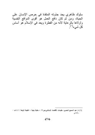 (005)
‫على‬ ‫اإلنسان‬ ‫حرص‬ ً‫ف‬ ‫المتقدة‬ ‫جذوته‬ ‫ٌجد‬ ‫ظاهري‬ ‫سلوك‬
‫النفسٌة‬ ‫الدوافع‬ ‫أقوى‬ ‫هو‬ ‫العمل‬ ‫دافع‬ ‫كان‬ ‫ثم‬ ‫ومن‬ ،‫الحٌاة‬
‫أساس‬ ‫هو‬ ‫اإلسالم‬ ً‫ف‬ ‫وٌعد‬ ‫الفطرة‬ ‫من‬ ‫ألنه‬ ‫بالرعاٌة‬ ‫وأوالها‬
‫شًء‬ ‫كل‬(1)
.
(1‫اإلسالمي،ص‬ ‫االقتصاد‬ ‫مقومات‬ :‫ي‬‫المصر‬ ‫السميع‬ ‫عبد‬ /‫د‬ )22–‫وىبة‬ ‫مكتبة‬–‫ابعة‬‫ر‬‫ال‬ ‫الطبعة‬1411‫ىػ‬-
1993.‫ـ‬
 