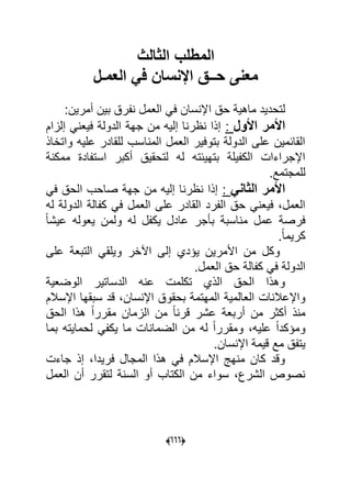 (000)
‫الثالث‬ ‫المطلب‬
‫العمـل‬ ً‫ف‬ ‫اإلنسان‬ ‫حــق‬ ‫معنى‬
‫حق‬ ‫ماهٌة‬ ‫لتحدٌد‬‫اإلن‬‫أمرٌن‬ ‫بٌن‬ ‫نفرق‬ ‫العمل‬ ً‫ف‬ ‫سان‬:
‫األول‬ ‫األمر‬:‫إلزام‬ ً‫فٌعن‬ ‫الدولة‬ ‫جهة‬ ‫من‬ ‫إلٌه‬ ‫نظرنا‬ ‫إذا‬
‫واتخاذ‬ ‫علٌه‬ ‫للقادر‬ ‫المناسب‬ ‫العمل‬ ‫بتوفٌر‬ ‫الدولة‬ ‫على‬ ‫القابمٌن‬
‫ممكنة‬ ‫استفادة‬ ‫أكبر‬ ‫لتحقٌق‬ ‫له‬ ‫بتهٌبته‬ ‫الكفٌلة‬ ‫اإلجراءات‬
.‫للمجتمع‬
ً‫الثان‬ ‫األمر‬:‫ف‬ ‫الحق‬ ‫صاحب‬ ‫جهة‬ ‫من‬ ‫إلٌه‬ ‫نظرنا‬ ‫إذا‬ً
‫له‬ ‫الدولة‬ ‫كفالة‬ ً‫ف‬ ‫العمل‬ ‫على‬ ‫القادر‬ ‫الفرد‬ ‫حق‬ ً‫فٌعن‬ ،‫العمل‬
ً‫ا‬‫عٌش‬ ‫ٌعوله‬ ‫ولمن‬ ‫له‬ ‫ٌكفل‬ ‫عادل‬ ‫بؤجر‬ ‫مناسبة‬ ‫عمل‬ ‫فرصة‬
.ً‫ا‬‫كرٌم‬
‫على‬ ‫التبعة‬ ً‫وٌلق‬ ‫اآلخر‬ ‫إلى‬ ‫ٌإدي‬ ‫األمرٌن‬ ‫من‬ ‫وكل‬
.‫العمل‬ ‫حق‬ ‫كفالة‬ ً‫ف‬ ‫الدولة‬
‫الوضعٌة‬ ‫الدساتٌر‬ ‫عنه‬ ‫تكلمت‬ ‫الذي‬ ‫الحق‬ ‫وهذا‬
‫العالمٌة‬ ‫واإلعالنات‬‫اإل‬ ‫سبقها‬ ‫قد‬ ،‫اإلنسان‬ ‫بحقوق‬ ‫المهتمة‬‫سالم‬
ً‫ا‬‫قرن‬ ‫عشر‬ ‫أربعة‬ ‫من‬ ‫أكثر‬ ‫منذ‬‫الحق‬ ‫هذا‬ ً‫ا‬‫مقرر‬ ‫الزمان‬ ‫من‬
‫بما‬ ‫لحماٌته‬ ً‫ٌكف‬ ‫ما‬ ‫الضمانات‬ ‫من‬ ‫له‬ ً‫ا‬‫ومقرر‬ ،‫علٌه‬ ً‫ا‬‫ومإكد‬
.‫اإلنسان‬ ‫قٌمة‬ ‫مع‬ ‫ٌتفق‬
‫جاءت‬ ‫إذ‬ ،‫فرٌدا‬ ‫المجال‬ ‫هذا‬ ً‫ف‬ ‫اإلسالم‬ ‫منهج‬ ‫كان‬ ‫وقد‬
‫الس‬ ‫أو‬ ‫الكتاب‬ ‫من‬ ‫سواء‬ ،‫الشرع‬ ‫نصوص‬‫العمل‬ ‫أن‬ ‫لتقرر‬ ‫نة‬
 