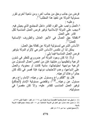 (006)
‫تقرر‬ ‫أخرى‬ ‫ناحٌة‬ ‫ومن‬ ،‫آخر‬ ‫جانب‬ ‫من‬ ‫وحق‬ ‫جانب‬ ‫من‬ ‫فرض‬
‫المطلب‬ ‫هذا‬ ‫تنفٌذ‬ ‫عن‬ ‫الدولة‬ ‫مسبولٌة‬(1)
.
: ‫وعلٌـه‬
1-.‫فٌه‬ ‫ٌعٌش‬ ‫الذي‬ ‫المجتمع‬ ‫داخل‬ ‫القادر‬ ‫الفرد‬ ‫على‬ ‫واجب‬ ‫العمل‬
2-‫لكل‬ ‫المناسبة‬ ‫العمل‬ ‫فرص‬ ‫توفٌر‬ ‫اإلسالمٌة‬ ‫الدولة‬ ‫على‬ ‫ٌجب‬
‫العمل‬ ‫على‬ ‫قادر‬
3-‫ح‬ ‫كفالة‬‫اإلنسانٌة‬ ‫والظروؾ‬ ‫العادل‬ ‫األجر‬ ً‫ف‬ ‫العمال‬ ‫ق‬
‫للعمل‬(2)
.
:‫العمل‬ ‫حق‬ ‫كفالة‬ ‫عن‬ ‫الدولة‬ ‫لمسبولٌة‬ ً‫الشرع‬ ‫األساس‬
‫بتوفٌر‬ ‫الدولة‬ ‫إللزام‬ ً‫الشرع‬ ‫األساس‬ ‫نتلمس‬ ‫أن‬ ‫لنا‬ ‫ٌمكن‬
: ً‫ٌل‬ ‫فٌما‬ ‫المناسبة‬ ‫العمل‬ ‫فرص‬
‫شبون‬ ً‫ف‬ ‫للنظر‬ ‫ضروري‬ ‫أمر‬ ‫الدولة‬ ‫وجود‬ ‫كان‬ ‫إذا‬ :ً‫ال‬‫أو‬
‫ورع‬ ‫وتنظٌمها‬ ‫الرعٌة‬‫من‬ ‫المسبول‬ ‫أعمال‬ ‫أخص‬ ‫من‬ ‫فإن‬ ،‫اٌتها‬
‫والعمل‬ ،‫معنوٌة‬ ‫أو‬ ‫كانت‬ ‫مادٌة‬ ،‫احتٌاجاتها‬ ‫مواجهة‬ ‫الرعٌة‬
‫كان‬ ‫ذلك‬ ً‫ف‬ ‫قصر‬ ‫فإذا‬ ،‫دونها‬ ‫االحتجاب‬ ‫وعدم‬ ،‫اشباعها‬ ‫على‬
.‫لرعٌته‬ ً‫ا‬‫وؼاش‬ ً‫ا‬‫جابر‬
‫قال‬‫وهو‬ ‫راع‬ ‫اإلمام‬ ،‫رعٌته‬ ‫عن‬ ‫ومسبول‬ ‫راع‬ ‫"كلكم‬
"...‫رعٌته‬ ‫عن‬ ‫مسبول‬(3)
‫اإلم‬ ‫مسبولٌة‬ ً‫وتقتض‬ ،)‫(الحاكم‬ ‫ام‬
ً‫ف‬ ً‫ا‬‫مقصر‬ ‫كان‬ ‫وإال‬ ،‫علٌه‬ ‫للقادر‬ ‫المناسب‬ ‫العمل‬ ‫توفٌر‬
.‫مسبولٌته‬
(1)‫ص‬ ،‫مقارنة‬ ‫اسة‬‫ر‬‫د‬ ‫االقتصادية‬ ‫التنمية‬‫و‬ ‫اإلسالـ‬ :‫دنيا‬ ‫شوقي‬ /‫د‬114–‫الفكر‬ ‫دار‬–‫األولى‬ ‫الطبعة‬1979.‫ـ‬
(2)‫حسيف‬ /‫د‬‫حامد‬‫ص‬ ،‫اإلسالمية‬ ‫الشريعة‬ ‫في‬ ‫العمؿ‬ ‫حؽ‬ :‫حساف‬5–‫الشريعة‬ ‫فقياء‬ ‫مجمع‬ ‫ابحاث‬‫و‬ ‫كتب‬
.‫بأمريكا‬
(3‫جػ‬ : ‫ي‬‫البخار‬ ‫صحيح‬ )1‫ص‬215.‫الفكر‬ ‫دار‬ ،
 