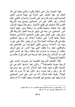 (066)
‫هذا‬ ً‫ف‬ ‫ٌعنٌنا‬ ‫والذي‬ ‫كثٌرة‬ ‫أحكام‬ ‫على‬ ‫ٌدل‬ ‫الحدٌث‬ ‫فهذا‬
‫ت‬ ً‫ف‬ ‫الدولة‬ ‫على‬ ‫العمال‬ ‫حق‬ ‫هو‬ ‫المقام‬‫العمل‬ ‫فرص‬ ‫هٌبة‬
‫علٌه‬ ً‫فالنب‬ ،‫والسإال‬ ‫التسول‬ ‫على‬ ‫إقرارهم‬ ‫وعدم‬ ‫لهم‬ ‫المناسبة‬
‫الشرٌفة‬ ‫بٌده‬ ‫ٌصنع‬ ‫المسلمٌن‬ ‫أمر‬ ‫على‬ ‫القابم‬ ‫وهو‬ ،‫السالم‬
،‫للسابل‬ ‫وٌهٌبه‬ )‫وؼٌرها‬ ‫األشجار‬ ‫قطع‬ ً‫ف‬ ‫تستخدم‬ ‫(آلة‬ ‫القدوم‬
‫أولٌاء‬ ‫علٌها‬ ‫ٌسٌر‬ ‫وخطة‬ ،‫به‬ ‫ُقتدى‬ٌ ً‫ا‬‫ومنهج‬ ،‫عملٌة‬ ‫سنة‬ ‫لٌقر‬
‫المسلمٌن‬ ‫أمور‬‫لكل‬ ‫الشرٌفة‬ ‫العمل‬ ‫فرصة‬ ‫توفٌر‬ ً‫ف‬ ‫بعده‬ ‫من‬
ً‫ا‬‫مجتمع‬ ً‫اإلسالم‬ ‫المجتمع‬ ‫ٌكون‬ ‫حتى‬ ‫العمل‬ ‫على‬ ‫ٌقدر‬ ‫مسلم‬
‫الحاقدٌن‬ ‫وسبق‬ ‫بل‬ ،‫أعدابه‬ ‫منافسة‬ ‫على‬ ً‫ا‬‫قادر‬ ً‫ا‬‫منتج‬ ً‫ال‬‫عام‬
،‫ؼٌره‬ ‫على‬ ‫عالة‬ ‫ٌعٌش‬ ‫أن‬ ‫من‬ ً‫ال‬‫بد‬ ‫الحٌاة‬ ‫مجاالت‬ ‫كل‬ ً‫ف‬ ‫علٌه‬
‫الطامع‬ ‫من‬ ‫المعونات‬ ً‫لتلق‬ ‫وٌسعى‬ ،‫ألعدابه‬ ‫ٌده‬ ‫وٌمد‬‫فٌه‬ ‫ٌن‬
‫السابل‬ ‫تابع‬ ‫بل‬ ،‫األمر‬ ‫بهذا‬ ً‫النب‬ ‫ٌكتؾ‬ ‫وال‬ .‫علٌه‬ ‫والحاقدٌن‬
‫الذي‬ ‫السمو‬ ‫هو‬ ‫وهذا‬ ،‫حالته‬ ‫إلٌه‬ ‫صارت‬ ‫ما‬ ‫ٌعرؾ‬ ‫أن‬ ‫وطلب‬
‫من‬ ‫نظام‬ ‫أو‬ ‫الشرابع‬ ‫من‬ ‫شرٌعة‬ ‫إلٌه‬ ‫تصل‬ ‫ولم‬ ،‫اإلسالم‬ ‫به‬ ‫تفرد‬
‫الوضعٌة‬ ‫األنظمة‬(1)
.
‫على‬ ‫اإلمام‬ ‫تصرؾ‬ ‫بؤن‬ ‫القاضٌة‬ ‫الشرعٌة‬ ‫القاعدة‬ :ً‫ا‬‫ثالث‬
‫من‬ ‫الرعٌة‬‫بالمصلحة‬ ‫وط‬(2)
ً‫ف‬ ً‫الشرع‬ ‫أساسها‬ ‫تجد‬ ً‫والت‬ .
‫ٌسترعٌه‬ ‫عبد‬ ‫من‬ ‫:"ما‬ ‫السالم‬ ‫علٌه‬ ‫قوله‬ .‫منها‬ ‫كثٌرة‬ ‫أحادٌث‬
‫علٌه‬ ‫هلل‬ ‫حرم‬ ‫إال‬ ‫لها‬ ‫ؼاش‬ ‫وهو‬ ‫ٌموت‬ ‫رعٌة‬ ‫وجل‬ ‫عز‬ ‫هللا‬
‫المسلمٌن‬ ‫أمور‬ ‫على‬ ‫أمٌر‬ ‫من‬ ‫:"ما‬ ‫السالم‬ ‫علٌه‬ ‫وقوله‬ ."‫الجنة‬
‫لم‬ ‫إال‬ ‫لنفسه‬ ‫وجهده‬ ‫كنصحه‬ ‫لهم‬ ‫وٌنصح‬ ‫لهم‬ ‫ٌجهد‬ ‫لم‬ ‫ثم‬‫ٌدخل‬
(1)‫ت‬ ‫في‬ ‫البشرية‬ ‫ارد‬‫و‬‫الم‬ ‫دور‬ : ‫الجمؿ‬ ‫ىشاـ‬ /‫د‬‫م‬‫ص‬ ‫التنمية‬ ‫ويؿ‬246.‫الجامعي‬ ‫الفكر‬ ‫دار‬ ،
(2)‫ص‬ : ‫نجيـ‬ ‫البف‬ ‫النظائر‬‫و‬ ‫األشباه‬137‫ال‬ ‫،دار‬‫فكر‬.
 