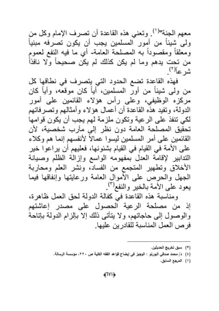 (066)
"‫الجنة‬ ‫معهم‬(1)
‫من‬ ‫وكل‬ ‫اإلمام‬ ‫تصرؾ‬ ‫أن‬ ‫القاعدة‬ ‫هذه‬ ً‫وتعن‬ .
ً‫ا‬ٌ‫مبن‬ ‫تصرفه‬ ‫ٌكون‬ ‫أن‬ ‫ٌجب‬ ‫المسلمٌن‬ ‫أمور‬ ‫من‬ ً‫ا‬‫شٌب‬ ‫ولى‬
‫العامة‬ ‫المصلحة‬ ‫به‬ ً‫ا‬‫ومقصود‬ ً‫ا‬‫ومعلق‬-‫لعموم‬ ‫النفع‬ ‫فٌه‬ ‫ما‬ ‫أي‬
ً‫ا‬‫نافذ‬ ‫وال‬ ً‫ا‬‫صحٌح‬ ‫ٌكن‬ ‫لم‬ ‫كذلك‬ ‫ٌكن‬ ‫لم‬ ‫وما‬ ‫ٌدهم‬ ‫تحت‬ ‫من‬
ً‫ا‬‫شرع‬(2)
.
‫الح‬ ‫تضع‬ ‫القاعدة‬ ‫فهذه‬‫كل‬ ‫نطاقها‬ ً‫ف‬ ‫ٌتصرؾ‬ ً‫الت‬ ‫دود‬
‫كان‬ ً‫ا‬ٌ‫وأ‬ ،‫موقعه‬ ‫كان‬ ً‫ا‬ٌ‫أ‬ ،‫المسلمٌن‬ ‫أور‬ ‫من‬ ً‫ا‬‫شٌب‬ ‫ولى‬ ‫من‬
‫أمور‬ ‫على‬ ‫القابمٌن‬ ‫هإالء‬ ‫رأس‬ ‫وعلى‬ ،ً‫الوظٌف‬ ‫مركزه‬
‫وتصرفاتهم‬ ‫وأمثالهم‬ ‫هإالء‬ ‫أعمال‬ ‫أن‬ ‫القاعدة‬ ‫هذه‬ ‫وتفٌد‬ ،‫الدولة‬
‫قوامها‬ ‫ٌكون‬ ‫أن‬ ‫ٌجب‬ ‫لهم‬ ‫ملزمة‬ ‫وتكون‬ ‫الرعٌة‬ ‫على‬ ‫تنفذ‬ ً‫لك‬
‫الم‬ ‫تحقٌق‬‫ألن‬ ،‫شخصٌة‬ ‫مآرب‬ ‫إلى‬ ‫نظر‬ ‫دون‬ ‫العامة‬ ‫صلحة‬
‫وكالء‬ ‫هم‬ ‫إنما‬ ‫ألنفسهم‬ ً‫ال‬‫عما‬ ‫لٌسوا‬ ‫المسلمٌن‬ ‫أمر‬ ‫على‬ ‫القابمٌن‬
‫خٌر‬ ‫ٌراعوا‬ ‫أن‬ ‫فعلٌهم‬ ،‫بشبونها‬ ‫القٌام‬ ً‫ف‬ ‫القٌام‬ ً‫ف‬ ‫األمة‬ ‫على‬
‫وصٌانة‬ ‫الظلم‬ ‫وإزالة‬ ‫الواسع‬ ‫بمفهومه‬ ‫العدل‬ ‫إلقامة‬ ‫التدابٌر‬
‫ونشر‬ ،‫الفساد‬ ‫من‬ ‫المتجمع‬ ‫وتطهٌر‬ ‫األخالق‬‫ومحاربة‬ ‫العلم‬
‫فٌما‬ ‫وإنفاقها‬ ‫ورعاٌتها‬ ‫العامة‬ ‫األموال‬ ‫على‬ ‫والحرص‬ ‫الجهل‬
‫والنفع‬ ‫بالخٌر‬ ‫األمة‬ ‫على‬ ‫ٌعود‬(3)
.
،‫ظاهرة‬ ‫العمل‬ ‫لحق‬ ‫الدولة‬ ‫كفالة‬ ً‫ف‬ ‫القاعدة‬ ‫هذه‬ ‫ومناسبة‬
‫إعاشتهم‬ ‫مصدر‬ ‫على‬ ‫الحصول‬ ‫الرعٌة‬ ‫مصلحة‬ ‫من‬ ‫إذ‬
‫بإتا‬ ‫الدولة‬ ‫بإلزام‬ ‫إال‬ ‫ذلك‬ ‫ٌتؤتى‬ ‫وال‬ ،‫حاجاتهم‬ ‫إلى‬ ‫والوصول‬‫حة‬
.‫علٌها‬ ‫للقادرٌن‬ ‫المناسبة‬ ‫العمل‬ ‫فرص‬
(3).‫الحديثيف‬ ‫تخريج‬ ‫سبؽ‬
(4)‫ص‬ ‫الكمية‬ ‫الفقو‬ ‫اعد‬‫و‬‫ق‬ ‫إيضاح‬ ‫في‬ ‫الوجيز‬ : ‫البورنو‬ ‫صدقي‬ ‫محمد‬ /‫د‬223.‫الرسالة‬ ‫مؤسسة‬ ،
(1).‫السابؽ‬ ‫المرجع‬
 