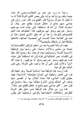 (066)
:ً‫ا‬‫رابع‬‫الخطاب‬ ‫بن‬ ‫عمر‬ ‫عن‬ ‫ورد‬ ‫ما‬-‫عنه‬ ‫هللا‬ ً‫رض‬-
‫قا‬ ‫الدولة‬ ‫أقالٌم‬ ‫بعض‬ ‫على‬ ‫نوابه‬ ‫أحد‬ ‫ٌودع‬ ‫وقؾ‬ ‫حٌنما‬‫ب‬‫ما‬ ‫له‬ ً‫ال‬
‫جا‬ ‫إذا‬ ‫تفعل‬ ‫ذا‬‫عمر‬ ‫قال‬ .‫ٌده‬ ‫:أقطع‬ ‫قال‬ ‫سارق؟‬ ‫رك‬‫فإن‬ ‫وإذن‬ :
‫فسوؾ‬ ‫عاطل‬ ‫أو‬ ‫جابع‬ ‫منهم‬ ً‫جاءن‬‫ثم‬ .‫ٌدك‬ ‫عمر‬ ‫ٌقطع‬
‫قاب‬ ‫استدرك‬ً‫ال‬‫جوعتهم‬ ‫لنسد‬ ‫عباده‬ ‫على‬ ‫استخلفنا‬ ‫قد‬ ‫هللا‬ ‫إن‬ :
‫النعم‬ ‫هذه‬ ‫أعطٌناهم‬ ‫فإذا‬ ،‫حرفتهم‬ ‫لهم‬ ‫ونوفر‬ ‫عورتهم‬ ‫ونستر‬
‫لم‬ ‫فإذا‬ ،‫لتعمل‬ ‫األٌدي‬ ‫خلق‬ ‫هللا‬ ‫إن‬ ‫هذا‬ ‫ٌا‬ ،‫شكرها‬ ‫تقاضٌناهم‬
‫فاشؽلها‬ ،‫أعمالها‬ ‫المعصٌة‬ ً‫ف‬ ‫التمست‬ ً‫ال‬‫عم‬ ‫الطاعة‬ ً‫ف‬ ‫تجد‬
"‫بالمعصٌة‬ ‫تشؽلك‬ ‫أن‬ ‫قبل‬ ‫بالطاقة‬(1)
.
‫ا‬ ‫فهذه‬‫لما‬ ‫االقتصادٌة‬ ‫الوثابق‬ ‫أعظم‬ ‫من‬ ‫تعد‬ ‫العمرٌة‬ ‫لرسالة‬
‫الوظٌفة‬ ‫بٌان‬ ‫رأسها‬ ‫على‬ ،‫سامٌة‬ ‫ودالالت‬ ً‫معان‬ ‫من‬ ‫تحمله‬
ً‫ا‬ٌ‫جل‬ ‫ذلك‬ ‫وضح‬ ‫وقد‬ ،‫الرعٌة‬ ‫تجاه‬ ‫ومسبولٌتها‬ ‫للدولة‬ ‫األساسٌة‬
‫عباده‬ ‫على‬ ‫استخلفنا‬ ‫هللا‬ ‫(إن‬ ‫قوله‬ ً‫ف‬ ‫المتتالٌة‬ ‫عمر‬ ‫تؤكٌدات‬ ً‫ف‬
‫له‬ ‫ونوفر‬ ‫عورتهم‬ ‫ونستر‬ ‫جوعتهم‬ ‫لنسد‬‫أكد‬ ‫حٌث‬ )....‫حرفتهم‬
‫نفس‬ ً‫وف‬ ،‫الدولة‬ ‫على‬ ‫واجب‬ ‫هذا‬ ‫أن‬ ‫على‬ ‫لٌدل‬ ،‫والالم‬ "‫"بإن‬
.‫للرعٌة‬ ‫حق‬ ‫الوقت‬
‫كل‬ ‫أحقٌة‬ ‫وهو‬ ً‫ال‬ٌ‫أص‬ ً‫ا‬ٌ‫إسالم‬ ‫مبدأ‬ ‫الوثٌقة‬ ‫هذه‬ ‫أرست‬ ‫كما‬
‫فهذه‬ ،‫األساسٌة‬ ‫احتٌاجاته‬ ‫إشباع‬ ً‫ف‬ ‫وأحقٌته‬ ‫العمل‬ ً‫ف‬ ‫فرد‬
‫منها‬ ‫تقصٌر‬ ‫أو‬ ‫بها‬ ‫إخالل‬ ‫حدث‬ ‫فإذا‬ ،‫العادي‬ ‫للفرد‬ ‫حقوق‬
‫ٌذ‬ً‫ف‬ ‫واضح‬ ‫وهذا‬ ،‫بها‬ ً‫ا‬‫مطالب‬ )‫األمر‬ ً‫(ول‬ ‫الحاكم‬ ‫إلى‬ ‫هب‬
."‫ٌدك‬ ‫عمر‬ ‫لقطع‬ ‫عاطل‬ ‫أو‬ ‫جابع‬ ‫منهم‬ ً‫جاءن‬ ‫"فإن‬ : ‫عمر‬ ‫قول‬
‫الدولة‬ ‫نظر‬ ‫عمق‬ ‫مدى‬ ‫الوثٌقة‬ ‫هذه‬ ‫خالل‬ ‫من‬ ‫برز‬ ‫كما‬
‫ٌكون‬ ‫فلن‬ ،‫ارتباطها‬ ‫وقوانٌن‬ ‫االجتماعٌة‬ ‫والعالقات‬ ‫للظواهر‬
(1)‫ص‬ ‫الغرب‬ ‫مف‬ ‫الي:ظالـ‬‫ز‬‫الغ‬ ‫محمد‬ ‫الشيخ‬139‫ص‬ ،‫سابؽ‬ ‫مرجع‬ :‫دنيا‬ ‫شوقي‬ /‫د‬ ‫إليو‬ ‫أشار‬339.
 