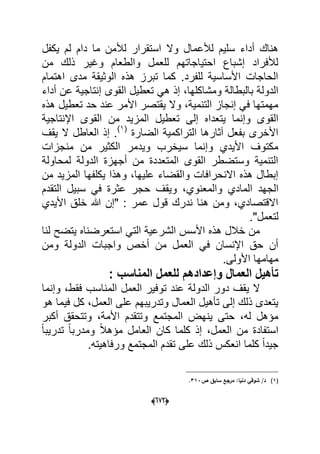 (066)
‫دام‬ ‫ما‬ ‫لألمن‬ ‫استقرار‬ ‫وال‬ ‫لألعمال‬ ‫سلٌم‬ ‫أداء‬ ‫هناك‬‫ٌكفل‬ ‫لم‬
‫من‬ ‫ذلك‬ ‫وؼٌر‬ ‫والطعام‬ ‫للعمل‬ ‫احتٌاجاتهم‬ ‫إشباع‬ ‫لألفراد‬
‫اهتمام‬ ‫مدى‬ ‫الوثٌقة‬ ‫هذه‬ ‫تبرز‬ ‫كما‬ .‫للفرد‬ ‫األساسٌة‬ ‫الحاجات‬
‫القوى‬ ‫تعطٌل‬ ً‫ه‬ ‫إذ‬ ،‫ومشاكلها‬ ‫بالبطالة‬ ‫الدولة‬‫ع‬ ‫إنتاجٌة‬‫أداء‬ ‫ن‬
‫هذه‬ ‫تعطٌل‬ ‫حد‬ ‫عند‬ ‫األمر‬ ‫ٌقتصر‬ ‫وال‬ ،‫التنمٌة‬ ‫إنجاز‬ ً‫ف‬ ‫مهمتها‬
‫إلى‬ ‫ٌتعداه‬ ‫وإنما‬ ‫القوى‬‫اإلنتاجٌة‬ ‫القوى‬ ‫من‬ ‫المزٌد‬ ‫تعطٌل‬
‫الضارة‬ ‫التراكمٌة‬ ‫آثارها‬ ‫بفعل‬ ‫األخرى‬(1)
‫ٌقؾ‬ ‫ال‬ ‫العاطل‬ ‫إذ‬ .
‫منجزات‬ ‫من‬ ‫الكثٌر‬ ‫وٌدمر‬ ‫سٌخرب‬ ‫وإنما‬ ‫األٌدي‬ ‫مكتوؾ‬
‫لمحاولة‬ ‫الدولة‬ ‫أجهزة‬ ‫من‬ ‫المتعددة‬ ‫القوى‬ ‫وستضطر‬ ‫التنمٌة‬
‫من‬ ‫المزٌد‬ ‫ٌكلفها‬ ‫وهذا‬ ،‫علٌها‬ ‫والقضاء‬ ‫االنحرافات‬ ‫هذه‬ ‫إبطال‬
‫الجهد‬‫التقدم‬ ‫سبٌل‬ ً‫ف‬ ‫عثرة‬ ‫حجر‬ ‫وٌقؾ‬ ،‫والمعنوي‬ ‫المادي‬
‫األٌدي‬ ‫خلق‬ ‫هللا‬ ‫"إن‬ : ‫عمر‬ ‫قول‬ ‫ندرك‬ ‫هنا‬ ‫ومن‬ ،‫االقتصادي‬
."‫لتعمل‬
‫لنا‬ ‫ٌتضح‬ ‫استعرضناه‬ ً‫الت‬ ‫الشرعٌة‬ ‫األسس‬ ‫هذه‬ ‫خالل‬ ‫من‬
‫ومن‬ ‫الدولة‬ ‫واجبات‬ ‫أخص‬ ‫من‬ ‫العمل‬ ً‫ف‬ ‫اإلنسان‬ ‫حق‬ ‫أن‬
.‫األولى‬ ‫مهامها‬
‫المنا‬ ‫للعمل‬ ‫وإعدادهم‬ ‫العمال‬ ‫تأهٌل‬: ‫سب‬
‫وإنما‬ ،‫فقط‬ ‫المناسب‬ ‫العمل‬ ‫توفٌر‬ ‫عند‬ ‫الدولة‬ ‫دور‬ ‫ٌقؾ‬ ‫ال‬
‫هو‬ ‫فٌما‬ ‫كل‬ ،‫العمل‬ ‫على‬ ‫وتدرٌبهم‬ ‫العمال‬ ‫تؤهٌل‬ ‫إلى‬ ‫ذلك‬ ‫ٌتعدى‬
‫أكبر‬ ‫وتتحقق‬ ،‫األمة‬ ‫وتتقدم‬ ‫المجتمع‬ ‫ٌنهض‬ ‫حتى‬ ،‫له‬ ‫مإهل‬
ً‫ا‬‫تدرٌب‬ ً‫ا‬‫ومدرب‬ ً‫ال‬‫مإه‬ ‫العامل‬ ‫كان‬ ‫كلما‬ ‫إذ‬ ،‫العمل‬ ‫من‬ ‫استفادة‬
‫تقد‬ ‫على‬ ‫ذلك‬ ‫انعكس‬ ‫كلما‬ ً‫ا‬‫جٌد‬.‫ورفاهٌته‬ ‫المجتمع‬ ‫م‬
(1)/‫د‬‫ص‬ ‫سابؽ‬ ‫مرجع‬ :‫دنيا‬ ‫شوقي‬313.
 