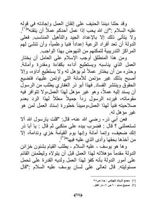 (066)
‫إتقان‬ ‫على‬ ‫الحنٌؾ‬ ‫دٌننا‬ ‫حثنا‬ ‫وقد‬‫قوله‬ ً‫ف‬ ‫وإجادته‬ ‫العمل‬
"‫ٌتقنه‬ ‫أن‬ ً‫ال‬‫عم‬ ‫أحدكم‬ ‫عمل‬ ‫إذا‬ ‫ٌحب‬ ‫هللا‬ ‫:"إن‬ ‫السالم‬ ‫علٌه‬(1)
.
‫فعلى‬ .‫المناسب‬ ‫والتؤهٌل‬ ‫الجٌد‬ ‫باإلعداد‬ ‫إال‬ ‫ذلك‬ ‫ٌتؤتى‬ ‫وال‬
‫لهم‬ ‫تنشا‬ ‫وأن‬ ،ً‫ا‬ٌ‫وعلم‬ ‫فنٌا‬ ً‫ا‬‫إعداد‬ ‫الرعٌة‬ ‫أفراد‬ ‫تعد‬ ‫أن‬ ‫الدولة‬
‫الم‬.‫الواجب‬ ‫بهذا‬ ‫النهوض‬ ‫من‬ ‫لتمكنهم‬ ‫التدرٌبٌة‬ ‫راكز‬
‫ٌختار‬ ‫أن‬ ‫العامل‬ ‫على‬ ‫اإلسالم‬ ‫أوجب‬ ‫المنطلق‬ ‫هذا‬ ‫ومن‬
.‫وأمانة‬ ‫ومقدرة‬ ‫بكفاءة‬ ‫أداءه‬ ‫وٌستطٌع‬ ‫ٌناسبه‬ ‫الذي‬ ‫العمل‬
‫وإال‬ ،‫أداإه‬ ‫ٌستطٌع‬ ‫وال‬ ‫له‬ ‫ٌإهل‬ ‫لم‬ ً‫ال‬‫عم‬ ‫ٌختار‬ ‫أن‬ ‫من‬ ‫وحذره‬
‫فتض‬ ،‫علٌها‬ ‫اإتمن‬ ً‫الت‬ ‫لألمانة‬ ‫مإتمن‬ ‫ؼٌر‬ ‫بذلك‬ ‫أصبح‬‫ٌع‬
‫الرسول‬ ‫من‬ ‫ٌطلب‬ ‫الؽفاري‬ ‫ذر‬ ‫أبو‬ ‫فهذا‬ .‫الفساد‬ ‫وٌنتشر‬ ‫الحقوق‬
‫فٌه‬ ‫تتوافر‬ ‫العمل،وال‬ ‫لهذا‬ ‫مإهل‬ ‫ؼٌر‬ ‫وهو‬ ،ً‫ال‬‫عم‬ ‫إلٌه‬ ‫ٌسند‬ ‫أن‬
‫بعدم‬ ‫الرد‬ ‫لهذا‬ ً‫ال‬‫معل‬ ً‫ال‬ٌ‫جم‬ ً‫ا‬‫رد‬ ‫الرسول‬ ‫فٌرده‬ ،‫مقوماته‬
‫هو‬ ‫لمن‬ ‫العمل‬ ‫إسناد‬ ‫خطورة‬ ً‫ا‬‫العمل،ومبٌن‬ ‫لهذا‬ ً‫ا‬ٌ‫فن‬ ‫صالحٌته‬
.‫له‬ ‫مإهل‬ ‫ؼٌر‬
‫ذر‬ ً‫أب‬ ‫فعن‬-‫عنه‬ ‫هللا‬ ً‫رض‬-‫قال‬‫أال‬ ‫هللا‬ ‫ٌارسول‬ ‫"قلت‬ :
‫ذر‬ ‫أبا‬ ‫ٌا‬ : ‫قال‬ ‫ثم‬ ً‫منكب‬ ‫على‬ ‫بٌده‬ ‫فضرب‬ : ‫قال‬ ‫؟‬ ً‫تستعملن‬
‫إال‬ ،‫وندامة‬ ‫خزي‬ ‫القٌامة‬ ‫ٌوم‬ ‫وإنها‬ ‫أمانة‬ ‫وإنما‬ ،‫ضعٌؾ‬ ‫إنك‬
"‫فٌها‬ ‫علٌه‬ ‫الذي‬ ‫وأدى‬ ‫بحقها‬ ‫أخذها‬ ‫من‬(2)
.
‫ٌوسؾ‬ ‫هو‬ ‫وها‬-‫السالم‬ ‫علٌه‬-‫خزابن‬ ‫بشبون‬ ‫القٌام‬ ‫ٌطلب‬
‫مقد‬ ‫الدولة‬‫القابم‬ ‫ولٌطمبن‬ ‫ٌتواله‬ ‫أن‬ ‫قبل‬ ‫العمل‬ ‫لهذا‬ ‫مإهالته‬ ً‫ا‬‫م‬
‫تحمل‬ ‫على‬ ‫القدرة‬ ‫ولدٌه‬ ‫العمل‬ ‫لهذا‬ ‫كفإ‬ ‫بؤنه‬ ‫الدولة‬ ‫أمور‬ ‫على‬
‫:"قال‬ ‫السالم‬ ‫علٌه‬ ‫ٌوسؾ‬ ‫لسان‬ ‫على‬ ‫تعالى‬ ‫قال‬ .‫مسبولٌته‬
(1)‫لمييثمي‬ ‫ائد‬‫و‬‫الز‬ ‫مجمع‬‫جػ‬ :4‫ص‬98
(2): ‫مسمـ‬ ‫صحيح‬6‫ص‬6.‫الفكر‬ ‫دار‬ ،
 