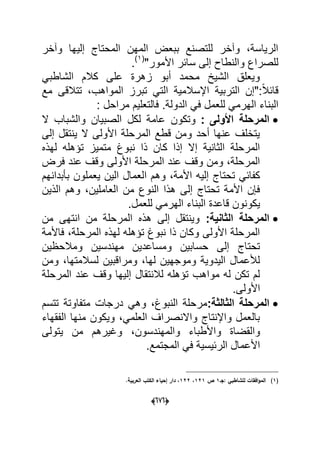(060)
‫وآخر‬ ‫إلٌها‬ ‫المحتاج‬ ‫المهن‬ ‫ببعض‬ ‫للتصنع‬ ‫وآخر‬ ،‫الرٌاسة‬
"‫األمور‬ ‫سابر‬ ‫إلى‬ ‫والنطاح‬ ‫للصراع‬(1)
.
ً‫الشاطب‬ ‫كالم‬ ‫على‬ ‫زهرة‬ ‫أبو‬ ‫محمد‬ ‫الشٌخ‬ ‫وٌعلق‬
‫مع‬ ‫تتالقى‬ ،‫المواهب‬ ‫تبرز‬ ً‫الت‬ ‫اإلسالمٌة‬ ‫التربٌة‬ ‫:"إن‬ً‫ال‬‫قاب‬
‫ال‬ ً‫ف‬ ‫للعمل‬ ً‫الهرم‬ ‫البناء‬: ‫مراحل‬ ‫فالتعلٌم‬ .‫دولة‬
‫األولى‬ ‫المرحلة‬:‫ال‬ ‫والشباب‬ ‫الصبٌان‬ ‫لكل‬ ‫عامة‬ ‫وتكون‬
‫إلى‬ ‫ٌنتقل‬ ‫ال‬ ‫األولى‬ ‫المرحلة‬ ‫قطع‬ ‫ومن‬ ‫أحد‬ ‫عنها‬ ‫ٌتخلؾ‬
‫لهذه‬ ‫تإهله‬ ‫متمٌز‬ ‫نبوغ‬ ‫ذا‬ ‫كان‬ ‫إذا‬ ‫إال‬ ‫الثانٌة‬ ‫المرحلة‬
‫فرض‬ ‫عند‬ ‫وقؾ‬ ‫األولى‬ ‫المرحلة‬ ‫عند‬ ‫وقؾ‬ ‫ومن‬ ،‫المرحلة‬
‫ا‬ ‫وهم‬ ،‫األمة‬ ‫إلٌه‬ ‫تحتاج‬ ً‫كفاب‬‫بؤبدانهم‬ ‫ٌعملون‬ ‫الٌن‬ ‫لعمال‬
‫الذٌن‬ ‫وهم‬ ،‫العاملٌن‬ ‫من‬ ‫النوع‬ ‫هذا‬ ‫إلى‬ ‫تحتاج‬ ‫األمة‬ ‫فإن‬
.‫للعمل‬ ً‫الهرم‬ ‫البناء‬ ‫قاعدة‬ ‫ٌكونون‬
:‫الثانٌة‬ ‫المرحلة‬‫من‬ ‫انتهى‬ ‫من‬ ‫المرحلة‬ ‫هذه‬ ‫إلى‬ ‫وٌنتقل‬
‫فاألمة‬ ،‫المرحلة‬ ‫لهذه‬ ‫تإهله‬ ‫نبوغ‬ ‫ذا‬ ‫وكان‬ ‫األولى‬ ‫المرحلة‬
‫و‬ ‫مهندسٌن‬ ‫ومساعدٌن‬ ‫حسابٌن‬ ‫إلى‬ ‫تحتاج‬‫مالحظٌن‬
‫ومن‬ ،‫لسالمتها‬ ‫ومراقبٌن‬ ،‫لها‬ ‫وموجهٌن‬ ‫الٌدوٌة‬ ‫لألعمال‬
‫المرحلة‬ ‫عند‬ ‫وقؾ‬ ‫إلٌها‬ ‫لالنتقال‬ ‫تإهله‬ ‫مواهب‬ ‫له‬ ‫تكن‬ ‫لم‬
.‫األولى‬
:‫الثالثة‬ ‫المرحلة‬‫تتسم‬ ‫متفاوتة‬ ‫درجات‬ ً‫وه‬ ،‫النبوغ‬ ‫مرحلة‬
‫الفقهاء‬ ‫منها‬ ‫وٌكون‬ ،ً‫العلم‬ ‫واالنصراؾ‬ ‫واإلنتاج‬ ‫بالعمل‬
،‫والمهندسون‬ ‫واألطباء‬ ‫والقضاة‬‫ٌتولى‬ ‫من‬ ‫وؼٌرهم‬
.‫المجتمع‬ ً‫ف‬ ‫الربٌسٌة‬ ‫األعمال‬
(1)‫:جػ‬ ‫لمشاطبي‬ ‫افقات‬‫و‬‫الم‬1‫ص‬121،122.‫العربية‬ ‫الكتب‬ ‫إحياء‬ ‫دار‬ ،
 