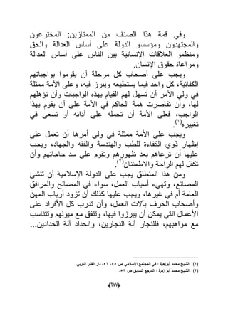 (066)
‫المخترعون‬ :‫الممتازٌن‬ ‫من‬ ‫الصنؾ‬ ‫هذا‬ ‫قمة‬ ً‫وف‬
‫العدالة‬ ‫أساس‬ ‫على‬ ‫الدولة‬ ‫ومإسسو‬ ‫والمجتهدون‬‫والحق‬
‫ومنظمو‬‫العدالة‬ ‫أساس‬ ‫على‬ ‫الناس‬ ‫بٌن‬ ‫اإلنسانٌة‬ ‫العالقات‬
.‫اإلنسان‬ ‫حقوق‬ ‫ومراعاة‬
‫بواجباتهم‬ ‫ٌقوموا‬ ‫أن‬ ‫مرحلة‬ ‫كل‬ ‫أصحاب‬ ‫على‬ ‫وٌجب‬
‫ال‬‫ممثلة‬ ‫األمة‬ ‫وعلى‬ ،‫فٌه‬ ‫وٌبرز‬ ‫ٌستطٌعه‬ ‫فٌما‬ ‫واحد‬ ‫كل‬ ،‫كفابٌة‬
‫تإهلهم‬ ‫وأن‬ ‫الواجبات‬ ‫بهذه‬ ‫القٌام‬ ‫لهم‬ ‫تسهل‬ ‫أن‬ ‫األمر‬ ً‫ول‬ ً‫ف‬
‫بهذا‬ ‫ٌقوم‬ ‫أن‬ ‫على‬ ‫األمة‬ ً‫ف‬ ‫الحاكم‬ ‫همة‬ ‫تقاصرت‬ ‫وأن‬ ،‫لها‬
ً‫ف‬ ‫تسعى‬ ‫أو‬ ‫أدابه‬ ‫على‬ ‫تحمله‬ ‫أن‬ ‫األمة‬ ‫فعلى‬ ،‫الواجب‬
‫تؽٌٌره‬(1)
.
‫أ‬ ً‫ول‬ ً‫ف‬ ‫ممثلة‬ ‫األمة‬ ‫على‬ ‫وٌجب‬‫على‬ ‫تعمل‬ ‫أن‬ ‫مرها‬
‫وٌجب‬ ،‫والجهاد‬ ‫والفقه‬ ‫والهندسة‬ ‫للطب‬ ‫الكفاءة‬ ‫ذوي‬ ‫إظهار‬
‫وأن‬ ‫حاجاتهم‬ ‫سد‬ ‫على‬ ‫وتقوم‬ ‫ظهورهم‬ ‫بعد‬ ‫ترعاهم‬ ‫أن‬ ‫علٌها‬
‫واالطمبنان‬ ‫الراحة‬ ‫لهم‬ ‫تكفل‬(2)
.
‫تنشا‬ ‫أن‬ ‫اإلسالمٌة‬ ‫الدولة‬ ‫على‬ ‫ٌجب‬ ‫المنطلق‬ ‫هذا‬ ‫ومن‬
‫والمرافق‬ ‫المصالح‬ ً‫ف‬ ‫سواء‬ ،‫العمل‬ ‫أسباب‬ ‫وتهًء‬ ،‫المصانع‬
‫ا‬‫المهن‬ ‫أرباب‬ ‫تزود‬ ‫أن‬ ‫كذلك‬ ‫علٌها‬ ‫وٌجب‬ ،‫ؼٌرها‬ ً‫ف‬ ‫أم‬ ‫لعامة‬
‫على‬ ‫األفراد‬ ‫كل‬ ‫تدرب‬ ‫وأن‬ ،‫العمل‬ ‫بآالت‬ ‫الحرؾ‬ ‫وأصحاب‬
‫وتتناسب‬ ‫مٌولهم‬ ‫مع‬ ‫وتتفق‬ ،‫فٌها‬ ‫ٌبرزوا‬ ‫أن‬ ‫ٌمكن‬ ً‫الت‬ ‫األعمال‬
...‫الحدادٌن‬ ‫آلة‬ ‫والحداد‬ ،‫النجارٌن‬ ‫آلة‬ ‫فللنجار‬ ،‫مواهبهم‬ ‫مع‬
(1)‫ص‬ ‫اإلسالمي‬ ‫المجتمع‬ ‫في‬ : ‫ة‬‫ىر‬‫أبوز‬ ‫محمد‬ ‫الشيخ‬55،56.‫العربي‬ ‫الفكر‬ ‫دار‬ ،
(2)‫أ‬ ‫محمد‬ ‫الشيخ‬‫ص‬ ‫السابؽ‬ ‫المرجع‬ : ‫ة‬‫ىر‬‫ز‬ ‫بو‬52.
 