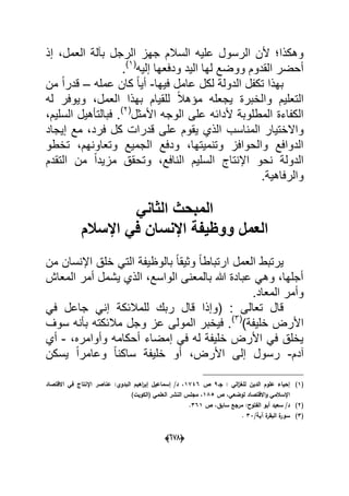 (066)
‫ا‬ ‫جهز‬ ‫السالم‬ ‫علٌه‬ ‫الرسول‬ ‫ألن‬ ‫وهكذا‬‫إذ‬ ،‫العمل‬ ‫بآلة‬ ‫لرجل‬
‫إلٌه‬ ‫ودفعها‬ ‫الٌد‬ ‫لها‬ ‫ووضع‬ ‫القدوم‬ ‫أحضر‬(1)
.
‫فٌها‬ ‫عامل‬ ‫لكل‬ ‫الدولة‬ ‫تكفل‬ ‫بهذا‬-‫عمله‬ ‫كان‬ ً‫ا‬ٌ‫أ‬–‫من‬ ً‫ا‬‫قدر‬
‫له‬ ‫وٌوفر‬ ،‫العمل‬ ‫بهذا‬ ‫للقٌام‬ ً‫ال‬‫مإه‬ ‫ٌجعله‬ ‫والخبرة‬ ‫التعلٌم‬
‫األمثل‬ ‫الوجه‬ ‫على‬ ‫ألدابه‬ ‫المطلوبة‬ ‫الكفاءة‬(2)
،‫السلٌم‬ ‫فبالتؤهٌل‬ .
‫المناسب‬ ‫واالختٌار‬‫إٌجاد‬ ‫مع‬ ،‫فرد‬ ‫كل‬ ‫قدرات‬ ‫على‬ ‫ٌقوم‬ ‫الذي‬
‫تخطو‬ ،‫وتعاونهم‬ ‫الجمٌع‬ ‫ودفع‬ ،‫وتنمٌتها‬ ‫والحوافز‬ ‫الدوافع‬
‫التقدم‬ ‫من‬ ً‫ا‬‫مزٌد‬ ‫وتحقق‬ ،‫النافع‬ ‫السلٌم‬ ‫اإلنتاج‬ ‫نحو‬ ‫الدولة‬
.‫والرفاهٌة‬
ً‫الثان‬ ‫المبحث‬
‫اإلسالم‬ ً‫ف‬ ‫اإلنسان‬ ‫ووظٌفة‬ ‫العمل‬
‫اإل‬ ‫خلق‬ ً‫الت‬ ‫بالوظٌفة‬ ً‫ا‬‫وثٌق‬ ً‫ا‬‫ارتباط‬ ‫العمل‬ ‫ٌرتبط‬‫من‬ ‫نسان‬
‫المعاش‬ ‫أمر‬ ‫ٌشمل‬ ‫الذي‬ ،‫الواسع‬ ‫بالمعنى‬ ‫هللا‬ ‫عبادة‬ ً‫وه‬ ،‫أجلها‬
.‫المعاد‬ ‫وأمر‬
ً‫ف‬ ‫جاعل‬ ً‫إن‬ ‫للمالبكة‬ ‫ربك‬ ‫قال‬ ‫(وإذا‬ : ‫تعالى‬ ‫قال‬
)‫خلٌفة‬ ‫األرض‬(3)
‫سوؾ‬ ‫بؤنه‬ ‫مالبكته‬ ‫وجل‬ ‫عز‬ ‫المولى‬ ‫فٌخبر‬ .
،‫وأوامره‬ ‫أحكامه‬ ‫إمضاء‬ ً‫ف‬ ‫له‬ ‫خلٌفة‬ ‫األرض‬ ً‫ف‬ ‫ٌخلق‬-‫أي‬
‫آدم‬-،‫األرض‬ ‫إلى‬ ‫رسول‬‫ٌسكن‬ ً‫ا‬‫وعامر‬ ً‫ا‬‫ساكن‬ ‫خلٌفة‬ ‫أو‬
(1)‫جػ‬ : ‫الي‬‫ز‬‫لمغ‬ ‫الديف‬ ‫عموـ‬ ‫إحياء‬9‫ص‬1746‫االقتصاد‬ ‫في‬ ‫اإلنتاج‬ ‫عناصر‬ :‫البدوي‬ ‫اىيـ‬‫ر‬‫إب‬ ‫إسماعيؿ‬ /‫د‬ ،
‫ص‬ ،‫لوضعي‬ ‫االقتصاد‬‫و‬ ‫اإلسالمي‬185)‫(الكويت‬ ‫العممي‬ ‫النشر‬ ‫مجمس‬ ،
(2):‫الفتوح‬ ‫أبو‬ ‫سعيد‬ /‫د‬‫ص‬ ،‫سابؽ‬ ‫مرجع‬361.
(3)/‫آية‬ ‫ة‬‫البقر‬ ‫ة‬‫سور‬33.
 