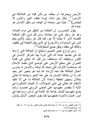 (066)
ً‫ف‬ ‫المالبكة‬ ‫من‬ ‫قبله‬ ‫كان‬ ‫من‬ ‫ٌخلؾ‬ ‫أو‬ ،‫وٌعمرها‬ ‫األرض‬
‫األرض‬(1)
‫شؤنه‬ ‫جل‬ ‫وقال‬ .‫إال‬ ‫واإلنس‬ ‫الجن‬ ‫خلقت‬ ‫(وما‬ :
)‫لٌعبدون‬(2)
‫هو‬ ‫اإلنسان‬ ‫خلق‬ ‫من‬ ‫الهدؾ‬ ‫أن‬ ‫سبحانه‬ ‫بٌن‬ ‫حٌث‬ .
.‫هللا‬ ‫عبادة‬
‫المفسرون‬ ‫ٌقول‬،‫العبادة‬ ‫دوام‬ ً‫ه‬ ‫الخلق‬ ‫من‬ ‫الحكمة‬ ‫إن‬ :
‫و‬ ‫عز‬ ‫وهو‬‫الحكمة‬ ‫لكن‬ ‫شًء‬ ‫كل‬ ‫ومن‬ ،‫عبادتنا‬ ‫عن‬ ً‫ؼن‬ ‫جل‬
‫ألمر‬ ‫اقتضته‬‫وجل‬ ‫عز‬ ‫قال‬ ‫كما‬ ،‫هو‬ ‫إال‬ ‫ٌعلمه‬ ‫ال‬‫ٌعلم‬ ‫(الذي‬ :
،‫خلقها‬ ً‫ف‬ ‫الحكمة‬ ‫ٌعلم‬ ‫الذي‬ ‫أي‬ )‫واألرض‬ ‫السماوات‬ ً‫ف‬ ‫السر‬
‫المخلوقات‬ ‫جمٌع‬ ‫وخلق‬ ‫خلقنا‬ ً‫ف‬ ‫وكذلك‬(3)
.
‫أرادها‬ ً‫الت‬ ‫الخالفة‬ ‫أن‬ ‫نستنتج‬ ‫النصٌن‬ ‫هذٌن‬ ‫تزاوج‬ ‫ومن‬
‫بنفسه‬ ً‫ه‬ ‫هللا‬ً‫ف‬ ‫اإلنسان‬ ‫فمركز‬ ،‫بها‬ ‫أمرنا‬ ً‫الت‬ ‫هللا‬ ‫عبادة‬ ‫ا‬
‫إقامة‬ ً‫ف‬ ‫تعالى‬ ‫هللا‬ ‫قبل‬ ‫من‬ ‫مستخلؾ‬ ‫أنه‬ ‫ووظٌفته‬ ‫الكون‬
‫اإلسالم‬ ‫نظمه‬ ‫الذي‬ ‫الوضع‬ ‫على‬ ‫األرض‬ ‫سطح‬ ‫على‬ ‫العمران‬
‫ٌمارس‬ ‫إذ‬ ‫واإلنسان‬ ،‫إٌاها‬ ‫هللا‬ ‫منحه‬ ً‫الت‬ ‫األدوات‬ ً‫ا‬‫مستخدم‬ ،‫له‬
‫بتع‬ ‫هو‬ ‫إنما‬ ‫هللا‬ ‫إلرشاد‬ ً‫ا‬‫تبع‬ ‫هذه‬ ‫الخالفة‬ ‫أعمال‬‫ٌعبد‬ ‫آخر‬ ‫بٌر‬
‫تعالى‬ ‫له‬ ‫وعبادته‬ ‫النحو‬ ‫هذا‬ ‫على‬ ‫هلل‬ ‫اإلنسان‬ ‫خالفة‬ ‫أن‬ ‫إذ‬ ،‫هللا‬
‫تنفٌذ‬ ‫إال‬ ً‫ه‬ ‫ما‬ ‫الخالفة‬ ‫ألن‬ ‫واحدة‬ ‫لحقٌقة‬ ‫وجهٌن‬ ‫ٌمثالن‬
ً‫ف‬ ‫المذكورة‬ ‫العبادة‬ ‫إذ‬ ،‫المجاالت‬ ‫شتى‬ ً‫ف‬ ‫تعالى‬ ‫هللا‬ ‫ألحكام‬
‫وإنما‬ ،‫فحسب‬ ً‫الروح‬ ‫المعنى‬ ‫على‬ ‫مفهومها‬ ‫ٌقتصر‬ ‫ال‬ ‫اآلٌة‬
‫لتش‬ ‫مفهومها‬ ‫ٌتسع‬ً‫ف‬ ‫ونواهٌه‬ ‫أوامره‬ ً‫ف‬ ‫التامة‬ ‫هللا‬ ‫طاعة‬ ‫مل‬
‫ٌتناول‬ ‫"شامل‬ ‫البعض‬ ‫ٌقول‬ ‫كما‬ ‫فمفهومها‬ ،‫واآلخرة‬ ‫الدنٌا‬ ‫أمور‬
(1)‫جػ‬ : ‫القرطبي‬ ‫تفسير‬1‫ص‬263‫جػ‬ : ‫ي‬‫الطبر‬ ‫تفسير‬ ،‫العربي‬ ‫اث‬‫ر‬‫الت‬ ‫إحياء‬ ‫دار‬ ،1‫ص‬287.‫الفكر‬ ‫دار‬ .
(2)/‫آية‬ ‫الذاريات‬ ‫ة‬‫سور‬56.
(3):‫الثعالبي‬ ‫تفسير‬‫جػ‬4‫ص‬232.‫العربي‬ ‫اث‬‫ر‬‫الت‬ ‫إحياء‬ ‫دار‬ ،
 