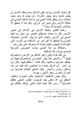 (066)
‫أن‬ ‫اإلنسان‬ ‫ٌملك‬ ‫وحده‬ ‫اإلسالم‬ ً‫فف‬ ،‫ونواٌاه‬ ‫اإلنسان‬ ‫أعمال‬ ‫كل‬
‫ٌعمل‬ ‫وهو‬ ‫هلل‬ ‫ٌعمل‬ ‫وأن‬ ،‫آلخرته‬ ‫ٌعٌش‬ ‫وهو‬ ،‫لدنٌاه‬ ‫ٌعٌش‬
‫نشاطه‬ ‫مزاولة‬ ً‫ف‬ ً‫الدٌن‬ ‫كماله‬ ‫ٌحقق‬ ‫وأن‬ ،‫لمعاشه‬ً‫ف‬ ً‫الٌوم‬
‫إال‬ ‫ٌتحقق‬ ‫ال‬ ‫هذا‬ ‫وكل‬ ،‫الرزق‬ ‫أمر‬ ‫تدبٌر‬ ً‫وف‬ ‫األرض‬ ‫خالفة‬
‫وحده‬ ‫هلل‬ ‫العبودٌة‬ ‫بإخالص‬(1)
.
‫تعمٌر‬ ً‫ف‬ ‫اإلسالم‬ ً‫ف‬ ‫اإلنسان‬ ‫وظٌفة‬ ‫فتكمن‬ ‫وعلٌه‬
‫فٌها‬ ‫بما‬ ‫معان‬ ‫من‬ ‫التعمٌر‬ ‫مصطلح‬ ‫ٌحمله‬ ‫ما‬ ‫بكل‬ ‫األرض‬
‫احتٌاجاته‬ ‫اإلنسان‬ ‫ٌوفر‬ ‫به‬ ‫الذي‬ ‫والعمل‬ ‫األرض‬ ً‫ف‬ ً‫السع‬
‫لٌتحق‬ ‫الضرورٌة‬ً‫الت‬ ‫الموارد‬ ‫من‬ ‫االستفادة‬ ‫من‬ ‫قدر‬ ‫أكبر‬ ‫له‬ ‫ق‬
. ‫وجه‬ ‫خٌر‬ ‫على‬ ‫ومعرفته‬ ‫هللا‬ ‫بعبادة‬ ‫بالقٌام‬ ‫لٌنهض‬ ‫له‬ ‫هللا‬ ‫ذللها‬
‫الشرعٌة‬ ‫النصوص‬ ‫جاءت‬ ‫المعنى‬ ‫هذا‬ ‫من‬ ً‫ا‬‫وانطالق‬
‫الوظٌفة‬ ‫هذه‬ ‫جوانب‬ ‫لتوضح‬
‫واستعمركم‬ ‫األرض‬ ‫من‬ ‫أنشؤكم‬ ‫(هو‬ :‫تعالى‬ ‫قوله‬ ‫ذلك‬ ‫من‬
)‫فٌها‬(2)
‫المفسر‬ ‫ٌقول‬ ‫كما‬ ‫والمعنى‬ .‫أي‬ )‫فٌها‬ ‫(استعمركم‬ ‫ون‬
‫زٌد‬ ‫وقال‬ ،‫فٌها‬ ‫أسكنكم‬ : ‫قتادة‬ ‫وقال‬ ،‫وسكانها‬ ‫عمارتها‬ ‫جعلكم‬
‫بناء‬ ‫من‬ ‫فٌها‬ ‫إلٌه‬ ‫تحتاجون‬ ‫ما‬ ‫بعمارة‬ ‫أمركم‬ ‫أي‬ : ‫أسلم‬ ‫بن‬
‫من‬ ‫عمارتها‬ ‫ألهمكم‬ ‫المعنى‬ ‫وقٌل‬ .‫وأشجار‬ ‫وؼرس‬ ‫مساكن‬
.‫وؼٌرها‬ ‫األنهار‬ ‫وحفر‬ ‫والؽرس‬ ‫الحرث‬
‫الشافعٌة‬ ‫بعض‬ ‫وقال‬‫العما‬ ‫طلب‬ ‫االستعمار‬ :‫والطلب‬ ،‫رة‬
‫خلفكم‬ ‫المعنى‬ ‫فٌكون‬ ،‫الوجوب‬ ‫ٌفٌد‬ ‫تعالى‬ ‫هللا‬ ‫من‬ ‫المطلق‬
‫لعمارتها‬(3)
ً‫ف‬ ‫مكناكم‬ ‫:(ولقد‬ ‫تعالى‬ ‫قوله‬ ً‫ا‬‫أٌض‬ ‫ذلك‬ ‫ومن‬ .
(1)‫ص‬ ‫سابؽ‬ ‫مرجع‬ :‫دنيا‬ ‫شوقي‬ /‫د‬ ‫ذلؾ‬ ‫في‬ ‫انظر‬48‫إلييا‬ ‫أشار‬ ‫التي‬ ‫اجع‬‫ر‬‫الم‬‫و‬.
(2)/‫آية‬ ‫ىود‬ ‫ة‬‫سور‬61.
(3)‫جػ‬ : ‫القرطبي‬ ‫تفسير‬ ‫ذلؾ‬ ‫في‬ ‫انظر‬9‫ص‬55.
 
