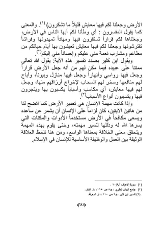 (066)
)‫تشكرون‬ ‫ما‬ ً‫ال‬ٌ‫قل‬ ‫معاٌش‬ ‫فٌها‬ ‫لكم‬ ‫وجعلنا‬ ‫األرض‬(1)
‫والمعنى‬ .
،‫األرض‬ ً‫ف‬ ‫الناس‬ ‫أٌها‬ ‫لكم‬ ‫وطؤنا‬ ‫أي‬ : ‫المفسرون‬ ‫ٌقول‬ ‫كما‬
‫لكم‬ ‫وجعلناها‬‫تستق‬ ً‫ا‬‫قرار‬‫تم‬ ً‫ا‬‫ومهاد‬ ‫فٌها‬ ‫رون‬ً‫ا‬‫وفراش‬ ‫هدونها‬
‫و‬ ‫تفترشونها‬‫ج‬‫من‬ ‫حٌاتكم‬ ‫أٌام‬ ‫بها‬ ‫تعٌشون‬ ‫معاٌش‬ ‫فٌها‬ ‫لكم‬ ‫علنا‬
‫إلٌكم‬ ً‫من‬ ً‫ا‬‫وإحسان‬ ‫علٌكم‬ ً‫من‬ ‫نعمة‬ ‫ومشارب‬ ‫مطاعم‬(2)
.
‫تعالى‬ ‫هللا‬ ‫ٌقول‬ :‫اآلٌة‬ ‫هذه‬ ‫تفسٌر‬ ‫بصدد‬ ‫كثٌر‬ ‫ابن‬ ‫وٌقول‬
ً‫ا‬‫قرار‬ ‫األرض‬ ‫جعل‬ ‫أنه‬ ‫من‬ ‫لهم‬ ‫مكن‬ ‫فٌما‬ ‫عبٌده‬ ‫على‬ ‫ممتنا‬
ٌ‫ف‬ ‫وجعل‬‫وأباح‬ ،ً‫ا‬‫وبٌوت‬ ‫منازل‬ ‫فٌها‬ ‫وجعل‬ ً‫ا‬‫وأنهار‬ ً‫رواس‬ ‫ها‬
‫وجعل‬ ،‫منها‬ ‫أرزاقهم‬ ‫إلخراج‬ ‫السحاب‬ ‫لهم‬ ‫وسخر‬ ‫منافعها‬ ‫لهم‬
‫وٌتجرون‬ ‫بها‬ ‫ٌكسبون‬ ً‫ا‬‫وأسباب‬ ‫مكاسب‬ ‫أي‬ ،‫معاٌش‬ ‫فٌها‬ ‫لهم‬
‫األسباب‬ ‫أنواع‬ ‫وٌتسببون‬ ‫فٌها‬(3)
.
‫لنا‬ ‫اتضح‬ ‫كما‬ ‫األرض‬ ‫تعمٌر‬ ً‫ه‬ ‫اإلنسان‬ ‫مهمة‬ ‫كانت‬ ‫وإذا‬
،‫اآلٌتٌن‬ ‫هاتٌن‬ ‫من‬‫ساعده‬ ‫عن‬ ‫ٌشمر‬ ‫أن‬ ‫اإلنسان‬ ‫على‬ ً‫ا‬‫لزام‬ ‫كان‬
ً‫الت‬ ‫والمكنات‬ ‫األدوات‬ ً‫ا‬‫مستخدم‬ ‫األرض‬ ً‫ف‬ ً‫ا‬‫مكافح‬ ‫وٌسعى‬
‫المهمة‬ ‫بهذه‬ ‫ٌقوم‬ ‫وحتى‬ ،‫مهمته‬ ‫لتسٌر‬ ‫وذللها‬ ‫له‬ ‫هللا‬ ‫ٌسرها‬
‫العالقة‬ ‫نلحظ‬ ‫هنا‬ ‫ومن‬ ،‫الواسع‬ ‫بمعناها‬ ‫الخالفة‬ ‫معنى‬ ‫وٌتحقق‬
‫ا‬ ً‫ف‬ ‫لإلنسان‬ ‫األساسٌة‬ ‫والوظٌفة‬ ‫العمل‬ ‫بٌن‬ ‫الوثٌقة‬.‫إلسالم‬
(1)/‫آية‬ ‫اؼ‬‫ر‬‫األع‬ ‫ة‬‫سور‬13.
(2)‫جػ‬ : ‫ي‬‫لمطبر‬ ‫البياف‬ ‫جامع‬8‫ص‬165.‫الفكر‬ ‫دار‬ ،
(3‫جػ‬ ،‫كثير‬ ‫ابف‬ ‫تفسير‬ )2‫ص‬213.‫المعرفة‬ ‫دار‬ ،
 