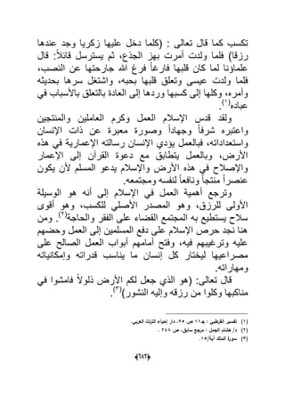 (066)
‫عندها‬ ‫وجد‬ ‫زكرٌا‬ ‫علٌها‬ ‫دخل‬ ‫(كلما‬ : ‫تعالى‬ ‫قال‬ ‫كما‬ ‫تكسب‬
‫قال‬ :ً‫ال‬‫قاب‬ ‫ٌسترسل‬ ‫ثم‬ ،‫الجذع‬ ‫بهز‬ ‫أمرت‬ ‫ولدت‬ ‫فلما‬ )‫رزقا‬
‫ج‬ ‫هللا‬ ‫فرغ‬ ً‫ا‬‫فارؼ‬ ‫قلبها‬ ‫كان‬ ‫لما‬ ‫علماإنا‬،‫النصب‬ ‫عن‬ ‫ارحتها‬
‫بحدٌثه‬ ‫سرها‬ ‫واشتؽل‬ ،‫بحبه‬ ‫قلبها‬ ‫وتعلق‬ ‫عٌسى‬ ‫ولدت‬ ‫فلما‬
ً‫ف‬ ‫باألسباب‬ ‫بالتعلق‬ ‫العادة‬ ‫إلى‬ ‫وردها‬ ‫كسبها‬ ‫إلى‬ ‫وكلها‬ ،‫وأمره‬
‫عباده‬(1)
.
‫والمنتجٌن‬ ‫العاملٌن‬ ‫وكرم‬ ‫العمل‬ ‫اإلسالم‬ ‫قدس‬ ‫ولقد‬
‫اإلنسان‬ ‫ذات‬ ‫عن‬ ‫معبرة‬ ‫وصورة‬ ً‫ا‬‫وجهاد‬ ً‫ا‬‫شرف‬ ‫واعتبره‬
‫فبالعمل‬ ،‫واستعداداته‬‫هذه‬ ً‫ف‬ ‫اإلعمارٌة‬ ‫رسالته‬ ‫اإلنسان‬ ‫ٌإدي‬
‫اإلعمار‬ ‫إلى‬ ‫القرآن‬ ‫دعوة‬ ‫مع‬ ‫ٌتطابق‬ ‫وبالعمل‬ ،‫األرض‬
‫ٌكون‬ ‫ألن‬ ‫المسلم‬ ‫ٌدعو‬ ‫واإلسالم‬ ‫األرض‬ ‫هذه‬ ً‫ف‬ ‫واإلصالح‬
.‫ومجتمعه‬ ‫لنفسه‬ ً‫ا‬‫ونافع‬ ً‫ا‬‫منتج‬ ً‫ا‬‫عنصر‬
‫الوسٌلة‬ ‫هو‬ ‫أنه‬ ‫إلى‬ ‫اإلسالم‬ ً‫ف‬ ‫العمل‬ ‫أهمٌة‬ ‫وترجع‬
ً‫األصل‬ ‫المصدر‬ ‫وهو‬ ،‫للرزق‬ ‫األولى‬‫أقوى‬ ‫وهو‬ ،‫للكسب‬
‫والحاجة‬ ‫الفقر‬ ‫على‬ ‫القضاء‬ ‫المجتمع‬ ‫به‬ ‫ٌستطٌع‬ ‫سالح‬(2)
‫ومن‬ .
‫وحضهم‬ ‫العمل‬ ‫إلى‬ ‫المسلمٌن‬ ‫دفع‬ ‫على‬ ‫اإلسالم‬ ‫حرص‬ ‫نجد‬ ‫هنا‬
‫على‬ ‫الصالح‬ ‫العمل‬ ‫أبواب‬ ‫أمامهم‬ ‫وفتح‬ ،‫فٌه‬ ‫وترؼٌبهم‬ ‫علٌه‬
‫وإمكانٌاته‬ ‫قدراته‬ ‫ٌناسب‬ ‫ما‬ ‫إنسان‬ ‫كل‬ ‫لٌختار‬ ‫مصراعٌها‬
.‫ومهاراته‬
‫تعالى‬ ‫قال‬‫(هو‬ :ً‫ف‬ ‫فامشوا‬ ً‫ال‬‫ذلو‬ ‫األرض‬ ‫لكم‬ ‫جعل‬ ‫الذي‬
)‫النشور‬ ‫وإلٌه‬ ‫رزقه‬ ‫من‬ ‫وكلوا‬ ‫مناكبها‬(3)
.
(1)‫جػ‬ : ‫القرطبي‬ ‫تفسير‬11‫ص‬95‫إحيا‬ ‫دار‬ ،.‫العربي‬ ‫اث‬‫ر‬‫الت‬ ‫ء‬
(2)‫ص‬ ،‫سابؽ‬ ‫مرجع‬ : ‫الجمؿ‬ ‫ىشاـ‬ /‫د‬248.
(3)/‫آية‬ ‫الممؾ‬ ‫ة‬‫سور‬15.
 