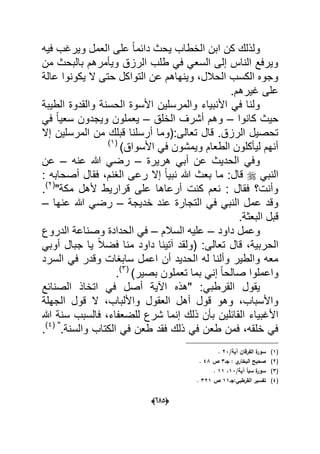 (065)
‫كن‬ ‫ولذلك‬‫فٌه‬ ‫وٌرؼب‬ ‫العمل‬ ‫على‬ ً‫ا‬‫دابم‬ ‫ٌحث‬ ‫الخطاب‬ ‫ابن‬
‫من‬ ‫بالبحث‬ ‫وٌؤمرهم‬ ‫الرزق‬ ‫طلب‬ ً‫ف‬ ً‫السع‬ ‫إلى‬ ‫الناس‬ ‫وٌرفع‬
ٌ ‫ال‬ ‫حتى‬ ‫التواكل‬ ‫عن‬ ‫وٌنهاهم‬ ،‫الحالل‬ ‫الكسب‬ ‫وجوه‬‫عالة‬ ‫كونوا‬
.‫ؼٌرهم‬ ‫على‬
‫الطٌبة‬ ‫والقدوة‬ ‫الحسنة‬ ‫األسوة‬ ‫والمرسلٌن‬ ‫األنبٌاء‬ ً‫ف‬ ‫ولنا‬
‫كانوا‬ ‫حٌث‬–‫الخلق‬ ‫أشرؾ‬ ‫وهم‬–ً‫ف‬ ً‫ا‬ٌ‫سع‬ ‫وٌجدون‬ ‫ٌعملون‬
‫إال‬ ‫المرسلٌن‬ ‫من‬ ‫قبلك‬ ‫أرسلنا‬ ‫تعالى:(وما‬ ‫قال‬ .‫الرزق‬ ‫تحصٌل‬
)‫األسواق‬ ً‫ف‬ ‫وٌمشون‬ ‫الطعام‬ ‫لٌؤكلون‬ ‫أنهم‬(1)
‫هرٌرة‬ ً‫أب‬ ‫عن‬ ‫الحدٌث‬ ً‫وف‬–‫ر‬‫عنه‬ ‫هللا‬ ً‫ض‬–‫عن‬
ً‫النب‬: ‫أصحابه‬ ‫فقال‬ ،‫الؽنم‬ ‫رعى‬ ‫إال‬ ً‫ا‬ٌ‫نب‬ ‫هللا‬ ‫بعث‬ ‫ما‬ :‫قال‬
"‫مكة‬ ‫ألهل‬ ‫قرارٌط‬ ‫على‬ ‫أرعاها‬ ‫كنت‬ ‫نعم‬ : ‫فقال‬ ‫وأنت؟‬(2)
.
‫خدٌجة‬ ‫عند‬ ‫التجارة‬ ً‫ف‬ ً‫النب‬ ‫عمل‬ ‫وقد‬–‫عنها‬ ‫هللا‬ ً‫رض‬–
.‫البعثة‬ ‫قبل‬
‫داود‬ ‫وعمل‬–‫السالم‬ ‫علٌه‬–‫الدروع‬ ‫وصناعة‬ ‫الحدادة‬ ً‫ف‬
‫ق‬ ،‫الحربٌة‬ً‫أوب‬ ‫جبال‬ ‫ٌا‬ ً‫ال‬‫فض‬ ‫منا‬ ‫داود‬ ‫آتٌنا‬ ‫(ولقد‬ :‫تعالى‬ ‫ال‬
‫السرد‬ ً‫ف‬ ‫وقدر‬ ‫سابؽات‬ ‫اعمل‬ ‫أن‬ ‫الحدٌد‬ ‫له‬ ‫وألنا‬ ‫والطٌر‬ ‫معه‬
)‫بصٌر‬ ‫تعملون‬ ‫بما‬ ً‫إن‬ ً‫ا‬‫صالح‬ ‫واعملوا‬(3)
.
ً‫القرطب‬ ‫ٌقول‬‫الصنابع‬ ‫اتخاذ‬ ً‫ف‬ ‫أصل‬ ‫اآلٌة‬ ‫"هذه‬ :
‫الجهلة‬ ‫قول‬ ‫ال‬ ،‫واأللباب‬ ‫العقول‬ ‫أهل‬ ‫قول‬ ‫وهو‬ ،‫واألسباب‬
‫األؼبٌاء‬‫هللا‬ ‫سنة‬ ‫فالسبب‬ ،‫للضعفاء‬ ‫شرع‬ ‫إنما‬ ‫ذلك‬ ‫بؤن‬ ‫القابلٌن‬
.‫والسنة‬ ‫الكتاب‬ ً‫ف‬ ‫طعن‬ ‫فقد‬ ‫ذلك‬ ً‫ف‬ ‫طعن‬ ‫فمن‬ ،‫خلقه‬ ً‫ف‬( "4)
.
(1)‫ة‬‫سور‬/‫آية‬ ‫الفرقاف‬23.
(2)‫جػ‬ : ‫ي‬‫البخار‬ ‫صحيح‬3‫ص‬48.
(3)/‫آية‬ ‫سبأ‬ ‫ة‬‫سور‬13،11.
(4)‫القرطبي:جػ‬ ‫تفسير‬11‫ص‬321.
 