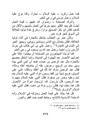 (060)
‫زكرٌا‬ ‫عمل‬ ‫كما‬–‫السالم‬ ‫علٌه‬–‫علٌه‬ ‫نوح‬ ‫وكذا‬ ،ً‫ا‬‫نجار‬
.‫الؽنم‬ ً‫رع‬ ً‫ف‬ ‫موسى‬ ‫وعمل‬ ،‫السالم‬
‫الصحابة‬ ‫وأدرك‬–‫علٌهم‬ ‫هللا‬ ‫رضوان‬–‫العمل‬ ‫قٌمة‬
‫الكث‬ ‫ٌجد‬ ‫فلم‬ ،ً‫ا‬‫أٌض‬‫من‬ ‫واألكل‬ ‫بؤٌدٌهم‬ ‫العمل‬ ً‫ف‬ ً‫ا‬‫حرج‬ ‫منهم‬ ‫ٌر‬
‫الخالفة‬ ‫تولٌه‬ ‫ؼداة‬ ‫وخرج‬ ،‫بزازا‬ ‫الصدٌق‬ ‫بكر‬ ‫أبو‬ ‫فكان‬ ،‫كدهم‬
.‫عمر‬ ‫فرده‬ ‫لتجر‬ ‫السوق‬ ‫إلى‬
‫تولٌه‬ ‫أثناء‬ ً‫ف‬ ‫بالتجارة‬ ‫ٌشتؽل‬ ‫الخطاب‬ ‫بن‬ ‫عمر‬ ‫وكان‬
‫العٌر‬ ‫وٌجهز‬ ،ً‫وٌوف‬ ‫وٌستدٌن‬ ‫الناس‬ ‫مع‬ ‫ٌتعامل‬ ‫فكان‬ ،‫الخالفة‬
‫التجارة‬ ً‫ف‬ ‫الشام‬ ‫إلى‬(1)
‫و‬ .‫حرث‬ ً‫ف‬ ‫طالب‬ ً‫أب‬ ‫بن‬ ً‫عل‬ ‫عمل‬
.‫الؽنم‬ ً‫رع‬ ً‫ف‬ ‫مسعود‬ ‫بن‬ ‫هللا‬ ‫عبد‬ ‫وعمل‬ ،‫وزراعتها‬ ‫األرض‬
‫على‬ ‫عالة‬ ‫ٌعٌشوا‬ ‫أن‬ ‫الصحابة‬ ‫من‬ ‫المهاجرون‬ ‫ٌشؤ‬ ‫لم‬ ‫كما‬
‫بعضهم‬ ‫اشتؽل‬ ‫وإنما‬ ،‫المدٌنة‬ ‫إلى‬ ‫الهجرة‬ ‫بعد‬ ‫األنصار‬ ‫إخوانهم‬
‫بٌنه‬ ً‫النب‬ ‫آخى‬ ‫أن‬ ‫فبعد‬ ،‫عوؾ‬ ‫بن‬ ‫الرحمن‬ ‫عبد‬ ‫مثل‬ ‫بالتجارة‬
‫بن‬ ‫سعد‬ ‫وبٌن‬،‫وماله‬ ‫أهله‬ ‫ٌناصفه‬ ‫أن‬ ‫عله‬ ‫وعرض‬ ،‫الربٌع‬
‫على‬ ً‫دلن‬ ،‫ومالك‬ ‫أهلك‬ ً‫ف‬ ‫لك‬ ‫هللا‬ ‫بارك‬ ‫الرحمن‬ ‫عبد‬ ‫فقال‬
‫بعد‬ ‫السالم‬ ‫علٌه‬ ً‫النب‬ ‫فرآه‬ ،‫وسمن‬ ‫أقط‬ ‫من‬ ً‫ا‬‫شٌب‬ ‫فربح‬ ،‫السوق‬
‫ٌا‬ ‫مهٌم‬ ‫السالم‬ ‫علٌه‬ ً‫النب‬ ‫فقال‬ ،‫صفرة‬ ‫من‬ ‫وضر‬ ‫وعلٌه‬ ‫أٌام‬
‫من‬ ‫امرأة‬ ‫تزوجت‬ :‫هللا‬ ‫ٌارسول‬ ‫قال‬ ،‫الرحمن‬ ‫عبد‬‫األنصار‬
‫فقال‬ ،‫لها‬ ‫سقت‬ ‫فما‬ :‫قال‬‫علٌه‬ ً‫النب‬ ‫فقال‬ ،‫ذهب‬ ‫من‬ ‫نواة‬ ‫وزن‬ :
"‫بشاة‬ ‫ولو‬ ‫"أولم‬ ‫السالم‬(2)
.
‫وأنه‬ ‫اإلسالم‬ ً‫ف‬ ‫ومنزلته‬ ‫العمل‬ ‫قٌمة‬ ‫على‬ ‫ٌدلنا‬ ‫هذا‬ ‫كل‬
.‫والعوز‬ ‫الفقر‬ ‫ضد‬ ‫الصد‬ ‫وحابط‬ ،‫لإلنتاج‬ ‫األساسٌة‬ ‫الدعامة‬
(1)‫ص‬ ‫سابؽ‬ ‫مرجع‬ : ‫البدوي‬ ‫إسماعيؿ‬ /‫د‬161.
(2)‫جػ‬ ‫ي‬‫البخار‬ ‫صحيح‬4‫ص‬223.
 