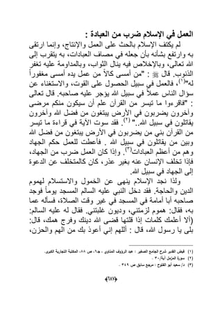 (066)
: ‫العبادة‬ ‫من‬ ‫ضرب‬ ‫اإلسالم‬ ً‫ف‬ ‫العمل‬
‫العم‬ ‫على‬ ‫بالحث‬ ‫اإلسالم‬ ‫ٌكتؾ‬ ‫لم‬‫ارتقى‬ ‫وإنما‬ ،‫واإلنتاج‬ ‫ل‬
‫جعله‬ ‫بؤن‬ ‫بشؤنه‬ ‫وارتفع‬ ‫به‬ً‫ف‬‫إلى‬ ‫ٌتقرب‬ ‫به‬ ،‫العبادات‬ ‫مصاؾ‬
‫تؽفر‬ ‫علٌه‬ ‫وبالمداومة‬ ،‫الثواب‬ ‫ٌنال‬ ‫فٌه‬ ‫وباإلخالص‬ ،‫تعالى‬ ‫هللا‬
‫قال‬ .‫الذنوب‬ً‫ا‬‫مؽفور‬ ‫أمسى‬ ‫ٌده‬ ‫عمل‬ ‫من‬ ً‫ال‬‫كا‬ ‫أمسى‬ ‫"من‬ :
"‫له‬(1)
‫عن‬ ‫واالستؽناء‬ ،‫القوت‬ ‫على‬ ‫الحصول‬ ‫سبٌل‬ ً‫ف‬ ‫فالعمل‬ ،
‫ا‬ ‫سإال‬‫تعالى‬ ‫قال‬ .‫صاحبه‬ ‫علٌه‬ ‫ٌإجر‬ ‫هللا‬ ‫سبٌل‬ ً‫ف‬ ً‫ال‬‫عم‬ ‫لناس‬
‫مرضى‬ ‫منكم‬ ‫سٌكون‬ ‫أن‬ ‫علم‬ ‫القرآن‬ ‫من‬ ‫تٌسر‬ ‫ما‬ ‫"فاقرءوا‬ :
‫وآخرون‬ ‫هللا‬ ‫فضل‬ ‫من‬ ‫ٌبتؽون‬ ‫األرض‬ ً‫ف‬ ‫ٌضربون‬ ‫وآخرون‬
"..‫هللا‬ ‫سبٌل‬ ً‫ف‬ ‫ٌقاتلون‬(2)
‫تٌسر‬ ‫ما‬ ‫قراءة‬ ً‫ف‬ ‫اآلٌة‬ ‫سوت‬ ‫فقد‬ .
‫ف‬ ‫من‬ ‫ٌبتؽون‬ ‫األرض‬ ً‫ف‬ ‫ٌضربون‬ ‫من‬ ً‫بن‬ ‫القرآن‬ ‫من‬‫هللا‬ ‫ضل‬
‫الجهاد‬ ‫حكم‬ ‫للعمل‬ ‫فؤعطت‬ . ‫هللا‬ ‫سبٌل‬ ً‫ف‬ ‫ٌقاتلون‬ ‫من‬ ‫وبٌن‬
‫العبادات‬ ‫أعظم‬ ‫من‬ ‫وهم‬(3)
،‫الجهاد‬ ‫من‬ ‫ضرب‬ ‫العمل‬ ‫كان‬ ‫وإذا‬ .
‫الدعوة‬ ‫عن‬ ‫كالمتخلؾ‬ ‫كان‬ ،‫عذر‬ ‫بؽٌر‬ ‫عنه‬ ‫اإلنسان‬ ‫تخلؾ‬ ‫فإذا‬
.‫هللا‬ ‫سبٌل‬ ً‫ف‬ ‫الجهاد‬ ‫إلى‬
‫لهموم‬ ‫واالستسالم‬ ‫الخمول‬ ‫عن‬ ‫ٌنهى‬ ‫اإلسالم‬ ‫نجد‬ ‫ولذا‬
‫والح‬ ‫الدٌن‬‫فوجد‬ ً‫ا‬‫ٌوم‬ ‫المسجد‬ ‫السالم‬ ‫علٌه‬ ً‫النب‬ ‫دخل‬ ‫فقد‬ .‫اجة‬
‫عما‬ ‫فسؤله‬ ،‫الصالة‬ ‫وقت‬ ‫ؼٌر‬ ً‫ف‬ ‫المسجد‬ ً‫ف‬ ‫أمامة‬ ‫أبا‬ ‫صاحبه‬
‫ود‬ ،ً‫لزمتن‬ ‫هموم‬ :‫فقال‬ ،‫به‬‫السالم‬ ‫علٌه‬ ‫له‬ ‫فقال‬ .ً‫ؼلبتن‬ ‫ٌون‬:
‫قل‬ ‫إذا‬ ‫كلمات‬ ‫أعلمك‬ ‫(أال‬‫قال‬ ،‫همك‬ ‫وفرج‬ ‫دٌنك‬ ‫هللا‬ ‫قضى‬ ‫تها‬:
‫أعوذ‬ ً‫إن‬ ‫أللهم‬ : ‫قال‬ ،‫هللا‬ ‫رسول‬ ‫ٌا‬ ‫بلى‬،‫والحزن‬ ‫الهم‬ ‫من‬ ‫بك‬
(1)‫جػ‬ ، ‫المناوي‬ ‫الرؤوؼ‬ ‫عبد‬ : ‫الصغير‬ ‫الجامع‬ ‫شرح‬ ‫القدير‬ ‫فيض‬6‫ص‬ ،88‫ال‬ ،.‫ى‬‫الكبر‬ ‫التجارية‬ ‫مكتبة‬
(2)/‫آية‬ ‫المزمؿ‬ ‫ة‬‫سور‬33.
(3)‫ص‬ ‫سابؽ‬ ‫مرجع‬ : ‫الفتوح‬ ‫أبو‬ ‫سعيد‬ /‫د‬349.
 