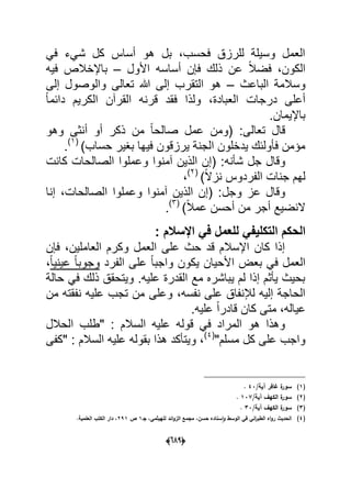 (066)
ً‫ف‬ ‫شًء‬ ‫كل‬ ‫أساس‬ ‫هو‬ ‫بل‬ ،‫فحسب‬ ‫للرزق‬ ‫وسٌلة‬ ‫العمل‬
‫األول‬ ‫أساسه‬ ‫فإن‬ ‫ذلك‬ ‫عن‬ ً‫ال‬‫فض‬ ،‫الكون‬–‫فٌه‬ ‫باإلخالص‬
‫الباعث‬ ‫وسالمة‬–‫إلى‬ ‫والوصول‬ ‫تعالى‬ ‫هللا‬ ‫إلى‬ ‫التقرب‬ ‫هو‬
ً‫ا‬‫دابم‬ ‫الكرٌم‬ ‫القرآن‬ ‫قرنه‬ ‫فقد‬ ‫ولذا‬ ،‫العبادة‬ ‫درجات‬ ‫أعلى‬
.‫باإلٌمان‬
‫تعا‬ ‫قال‬‫وهو‬ ‫أنثى‬ ‫أو‬ ‫ذكر‬ ‫من‬ ً‫ا‬‫صالح‬ ‫عمل‬ ‫(ومن‬ :‫لى‬
)‫حساب‬ ‫بؽٌر‬ ‫فٌها‬ ‫ٌرزقون‬ ‫الجنة‬ ‫ٌدخلون‬ ‫فؤولبك‬ ‫مإمن‬(1)
.
‫شؤنه‬ ‫جل‬ ‫وقال‬‫كانت‬ ‫الصالحات‬ ‫وعملوا‬ ‫آمنوا‬ ‫الذٌن‬ ‫(إن‬ :
)ً‫ال‬‫نز‬ ‫الفردوس‬ ‫جنات‬ ‫لهم‬(2)
،
‫وجل‬ ‫عز‬ ‫وقال‬‫إنا‬ ،‫الصالحات‬ ‫وعملوا‬ ‫آمنوا‬ ‫الذٌن‬ ‫(إن‬ :
)ً‫ال‬‫عم‬ ‫أحسن‬ ‫من‬ ‫أجر‬ ‫النضٌع‬(3)
.
‫ا‬: ‫اإلسالم‬ ً‫ف‬ ‫للعمل‬ ً‫التكلٌف‬ ‫لحكم‬
‫فإن‬ ،‫العاملٌن‬ ‫وكرم‬ ‫العمل‬ ‫على‬ ‫حث‬ ‫قد‬ ‫اإلسالم‬ ‫كان‬ ‫إذا‬
‫الفرد‬ ‫على‬ ً‫ا‬‫واجب‬ ‫ٌكون‬ ‫األحٌان‬ ‫بعض‬ ً‫ف‬ ‫العمل‬ً‫ا‬ٌ‫عٌن‬ ً‫ا‬‫وجوب‬،
‫حالة‬ ً‫ف‬ ‫ذلك‬ ‫وٌتحقق‬ .‫علٌه‬ ‫القدرة‬ ‫مع‬ ‫ٌباشره‬ ‫لم‬ ‫إذا‬ ‫ٌؤثم‬ ‫بحٌث‬
،‫نفسه‬ ‫على‬ ‫لإلنفاق‬ ‫إلٌه‬ ‫الحاجة‬‫من‬ ‫نفقته‬ ‫علٌه‬ ‫تجب‬ ‫من‬ ‫وعلى‬
‫عٌاله‬.‫علٌه‬ ً‫ا‬‫قادر‬ ‫كان‬ ‫متى‬ ،
‫الحالل‬ ‫"طلب‬ : ‫السالم‬ ‫علٌه‬ ‫قوله‬ ً‫ف‬ ‫المراد‬ ‫هو‬ ‫وهذا‬
"‫مسلم‬ ‫كل‬ ‫على‬ ‫واجب‬(4)
‫"كفى‬ : ‫السالم‬ ‫علٌه‬ ‫بقوله‬ ‫هذا‬ ‫وٌتؤكد‬ ،
(1)/‫آية‬ ‫غافر‬ ‫ة‬‫سور‬43.
(2)/‫آية‬ ‫الكيؼ‬ ‫ة‬‫سور‬137.
(3)/‫آية‬ ‫الكيؼ‬ ‫ة‬‫سور‬33.
(4)،‫حسف‬ ‫سناده‬‫ا‬‫و‬ ‫الوسط‬ ‫في‬ ‫اني‬‫ر‬‫الطب‬ ‫اه‬‫و‬‫ر‬ ‫الحديث‬‫م‬‫جػ‬ ،‫لمييثمي‬ ‫ائد‬‫و‬‫الز‬ ‫جمع‬1‫ص‬291.‫العممية‬ ‫الكتب‬ ‫دار‬ ،
 
